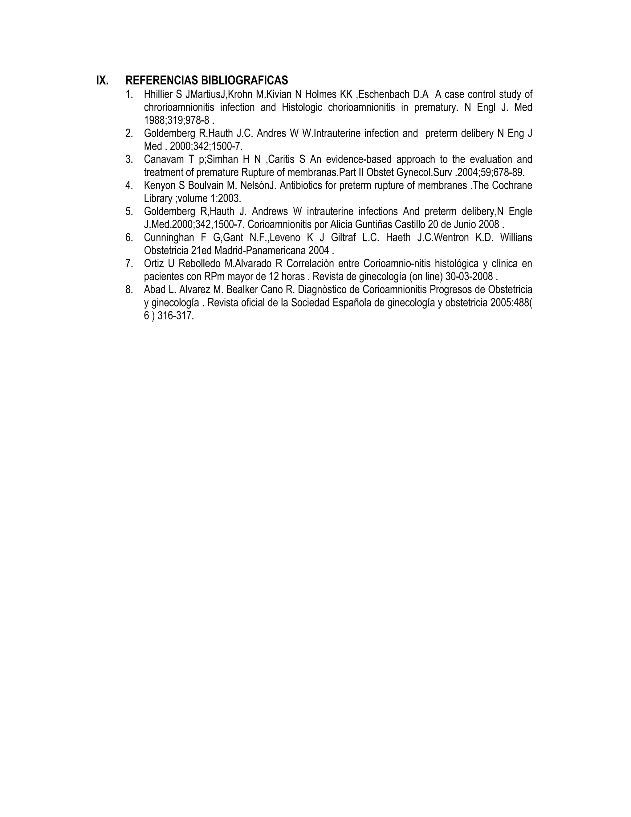 IX. REFERENCIAS BIBLIOGRAFICAS
1. Hhillier S JMartiusJ,Krohn M.Kivian N Holmes KK ,Eschenbach D.A A case control study of
chrorioamnionitis infection and Histologic chorioamnionitis in prematury. N Engl J. Med
1988;319;978-8 .
2. Goldemberg R.Hauth J.C. Andres W W.Intrauterine infection and preterm delibery N Eng J
Med . 2000;342;1500-7.
3. Canavam T p;Simhan H N ,Caritis S An evidence-based approach to the evaluation and
treatment of premature Rupture of membranas.Part II Obstet Gynecol.Surv .2004;59;678-89.
4. Kenyon S Boulvain M. NelsònJ. Antibiotics for preterm rupture of membranes .The Cochrane
Library ;volume 1:2003.
5. Goldemberg R,Hauth J. Andrews W intrauterine infections And preterm delibery,N Engle
J.Med.2000;342,1500-7. Corioamnionitis por Alicia Guntiñas Castillo 20 de Junio 2008 .
6. Cunninghan F G,Gant N.F.,Leveno K J Giltraf L.C. Haeth J.C.Wentron K.D. Willians
Obstetricia 21ed Madrid-Panamericana 2004 .
7. Ortiz U Rebolledo M.Alvarado R Correlaciòn entre Corioamnio-nitis histológica y clínica en
pacientes con RPm mayor de 12 horas . Revista de ginecología (on line) 30-03-2008 .
8. Abad L. Alvarez M. Bealker Cano R. Diagnòstico de Corioamnionitis Progresos de Obstetricia
y ginecología . Revista oficial de la Sociedad Española de ginecología y obstetricia 2005:488(
6 ) 316-317.
 