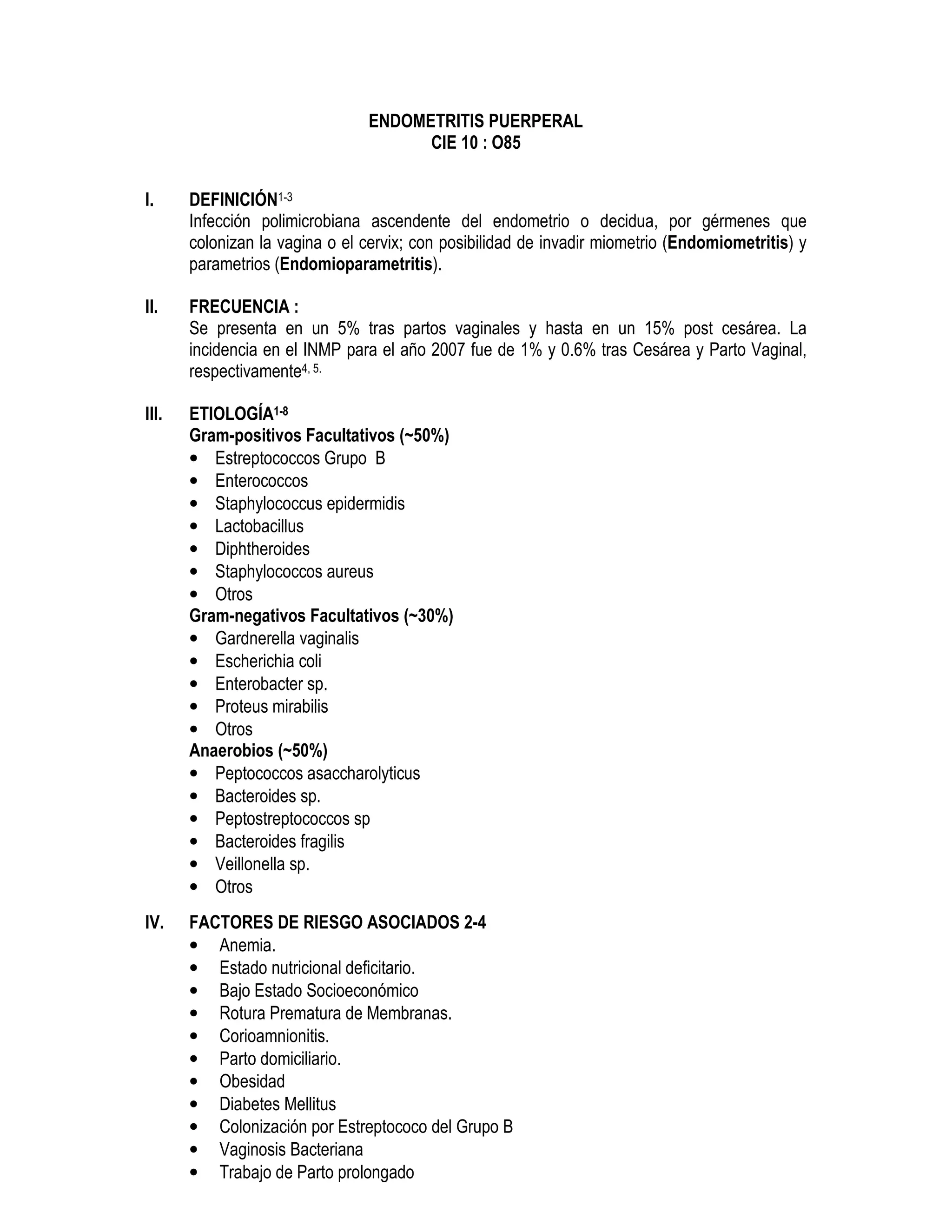 ENDOMETRITIS PUERPERAL
CIE 10 : O85
I. DEFINICIÓN1-3
Infección polimicrobiana ascendente del endometrio o decidua, por gérmenes que
colonizan la vagina o el cervix; con posibilidad de invadir miometrio (Endomiometritis) y
parametrios (Endomioparametritis).
II. FRECUENCIA :
Se presenta en un 5% tras partos vaginales y hasta en un 15% post cesárea. La
incidencia en el INMP para el año 2007 fue de 1% y 0.6% tras Cesárea y Parto Vaginal,
respectivamente4, 5.
III. ETIOLOGÍA1-8
Gram-positivos Facultativos (~50%)
• Estreptococcos Grupo B
• Enterococcos
• Staphylococcus epidermidis
• Lactobacillus
• Diphtheroides
• Staphylococcos aureus
• Otros
Gram-negativos Facultativos (~30%)
• Gardnerella vaginalis
• Escherichia coli
• Enterobacter sp.
• Proteus mirabilis
• Otros
Anaerobios (~50%)
• Peptococcos asaccharolyticus
• Bacteroides sp.
• Peptostreptococcos sp
• Bacteroides fragilis
• Veillonella sp.
• Otros
IV. FACTORES DE RIESGO ASOCIADOS 2-4
• Anemia.
• Estado nutricional deficitario.
• Bajo Estado Socioeconómico
• Rotura Prematura de Membranas.
• Corioamnionitis.
• Parto domiciliario.
• Obesidad
• Diabetes Mellitus
• Colonización por Estreptococo del Grupo B
• Vaginosis Bacteriana
• Trabajo de Parto prolongado
 