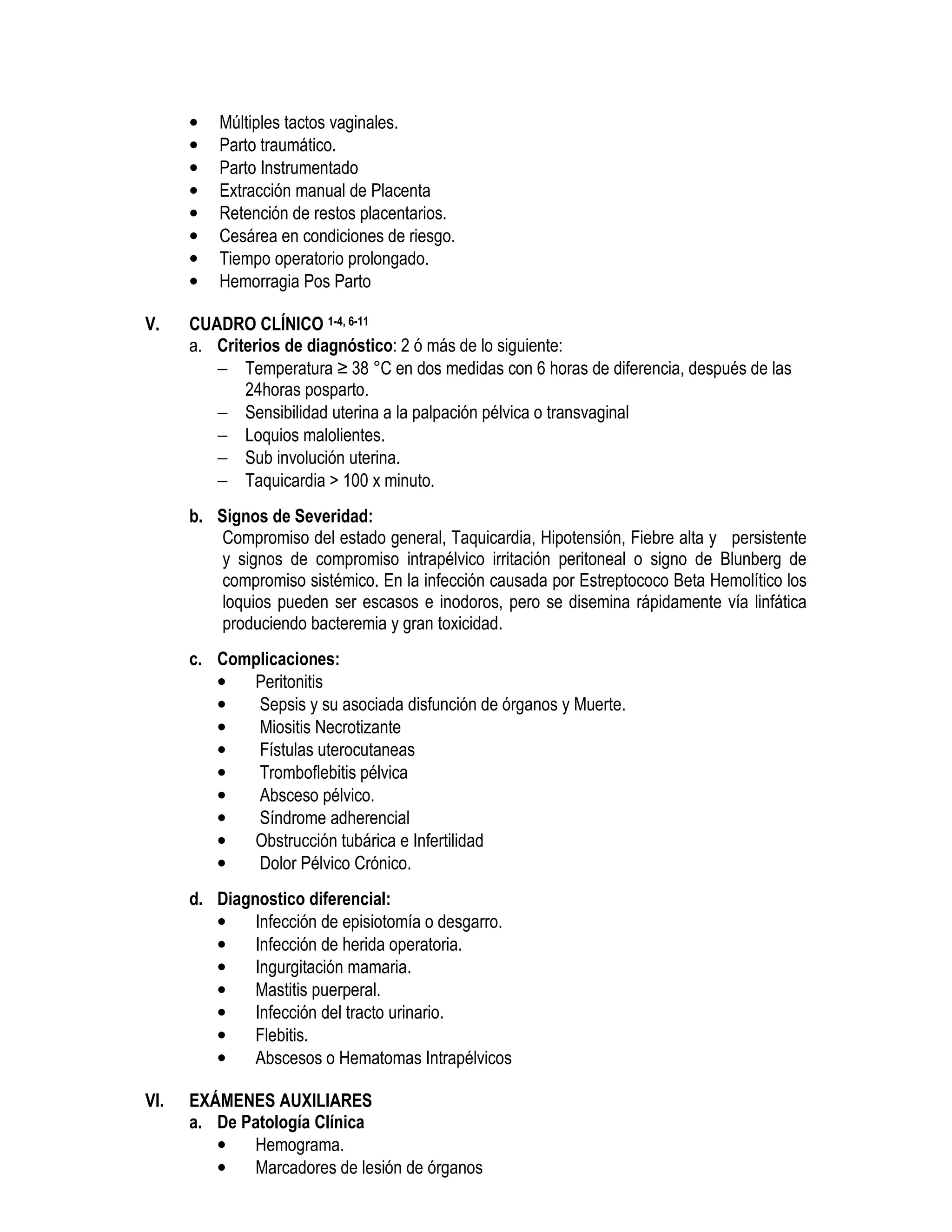• Múltiples tactos vaginales.
• Parto traumático.
• Parto Instrumentado
• Extracción manual de Placenta
• Retención de restos placentarios.
• Cesárea en condiciones de riesgo.
• Tiempo operatorio prolongado.
• Hemorragia Pos Parto
V. CUADRO CLÍNICO 1-4, 6-11
a. Criterios de diagnóstico: 2 ó más de lo siguiente:
− Temperatura ≥ 38 °C en dos medidas con 6 horas de diferencia, después de las
24horas posparto.
− Sensibilidad uterina a la palpación pélvica o transvaginal
− Loquios malolientes.
− Sub involución uterina.
− Taquicardia > 100 x minuto.
b. Signos de Severidad:
Compromiso del estado general, Taquicardia, Hipotensión, Fiebre alta y persistente
y signos de compromiso intrapélvico irritación peritoneal o signo de Blunberg de
compromiso sistémico. En la infección causada por Estreptococo Beta Hemolítico los
loquios pueden ser escasos e inodoros, pero se disemina rápidamente vía linfática
produciendo bacteremia y gran toxicidad.
c. Complicaciones:
• Peritonitis
• Sepsis y su asociada disfunción de órganos y Muerte.
• Miositis Necrotizante
• Fístulas uterocutaneas
• Tromboflebitis pélvica
• Absceso pélvico.
• Síndrome adherencial
• Obstrucción tubárica e Infertilidad
• Dolor Pélvico Crónico.
d. Diagnostico diferencial:
• Infección de episiotomía o desgarro.
• Infección de herida operatoria.
• Ingurgitación mamaria.
• Mastitis puerperal.
• Infección del tracto urinario.
• Flebitis.
• Abscesos o Hematomas Intrapélvicos
VI. EXÁMENES AUXILIARES
a. De Patología Clínica
• Hemograma.
• Marcadores de lesión de órganos
 