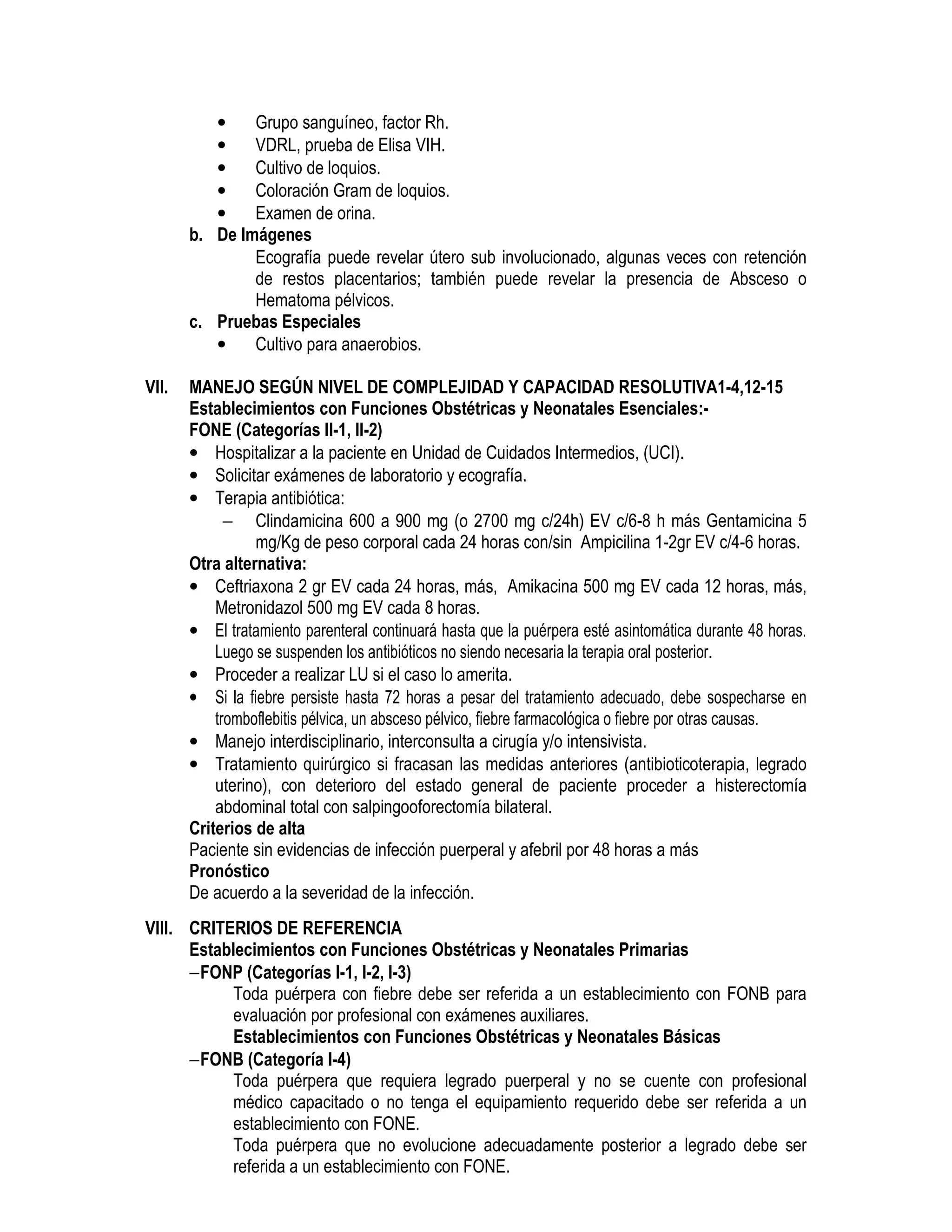 • Grupo sanguíneo, factor Rh.
• VDRL, prueba de Elisa VIH.
• Cultivo de loquios.
• Coloración Gram de loquios.
• Examen de orina.
b. De Imágenes
• Ecografía puede revelar útero sub involucionado, algunas veces con retención
de restos placentarios; también puede revelar la presencia de Absceso o
Hematoma pélvicos. PUERPERAL
c. Pruebas Especiales
• Cultivo para anaerobios.
VII. MANEJO SEGÚN NIVEL DE COMPLEJIDAD Y CAPACIDAD RESOLUTIVA1-4,12-15
Establecimientos con Funciones Obstétricas y Neonatales Esenciales:-
FONE (Categorías II-1, II-2)
• Hospitalizar a la paciente en Unidad de Cuidados Intermedios, (UCI).
• Solicitar exámenes de laboratorio y ecografía.
• Terapia antibiótica:
− Clindamicina 600 a 900 mg (o 2700 mg c/24h) EV c/6-8 h más Gentamicina 5
mg/Kg de peso corporal cada 24 horas con/sin Ampicilina 1-2gr EV c/4-6 horas.
Otra alternativa:
• Ceftriaxona 2 gr EV cada 24 horas, más, Amikacina 500 mg EV cada 12 horas, más,
Metronidazol 500 mg EV cada 8 horas.
• El tratamiento parenteral continuará hasta que la puérpera esté asintomática durante 48 horas.
Luego se suspenden los antibióticos no siendo necesaria la terapia oral posterior.
• Proceder a realizar LU si el caso lo amerita.
• Si la fiebre persiste hasta 72 horas a pesar del tratamiento adecuado, debe sospecharse en
tromboflebitis pélvica, un absceso pélvico, fiebre farmacológica o fiebre por otras causas.
• Manejo interdisciplinario, interconsulta a cirugía y/o intensivista.
• Tratamiento quirúrgico si fracasan las medidas anteriores (antibioticoterapia, legrado
uterino), con deterioro del estado general de paciente proceder a histerectomía
abdominal total con salpingooforectomía bilateral.
Criterios de alta
Paciente sin evidencias de infección puerperal y afebril por 48 horas a más
Pronóstico
De acuerdo a la severidad de la infección.
ENDOMETRITIS PUERPERAL
VIII. CRITERIOS DE REFERENCIA
Establecimientos con Funciones Obstétricas y Neonatales Primarias
−FONP (Categorías I-1, I-2, I-3)
Toda puérpera con fiebre debe ser referida a un establecimiento con FONB para
evaluación por profesional con exámenes auxiliares.
Establecimientos con Funciones Obstétricas y Neonatales Básicas
−FONB (Categoría I-4)
Toda puérpera que requiera legrado puerperal y no se cuente con profesional
médico capacitado o no tenga el equipamiento requerido debe ser referida a un
establecimiento con FONE.
Toda puérpera que no evolucione adecuadamente posterior a legrado debe ser
referida a un establecimiento con FONE.
 