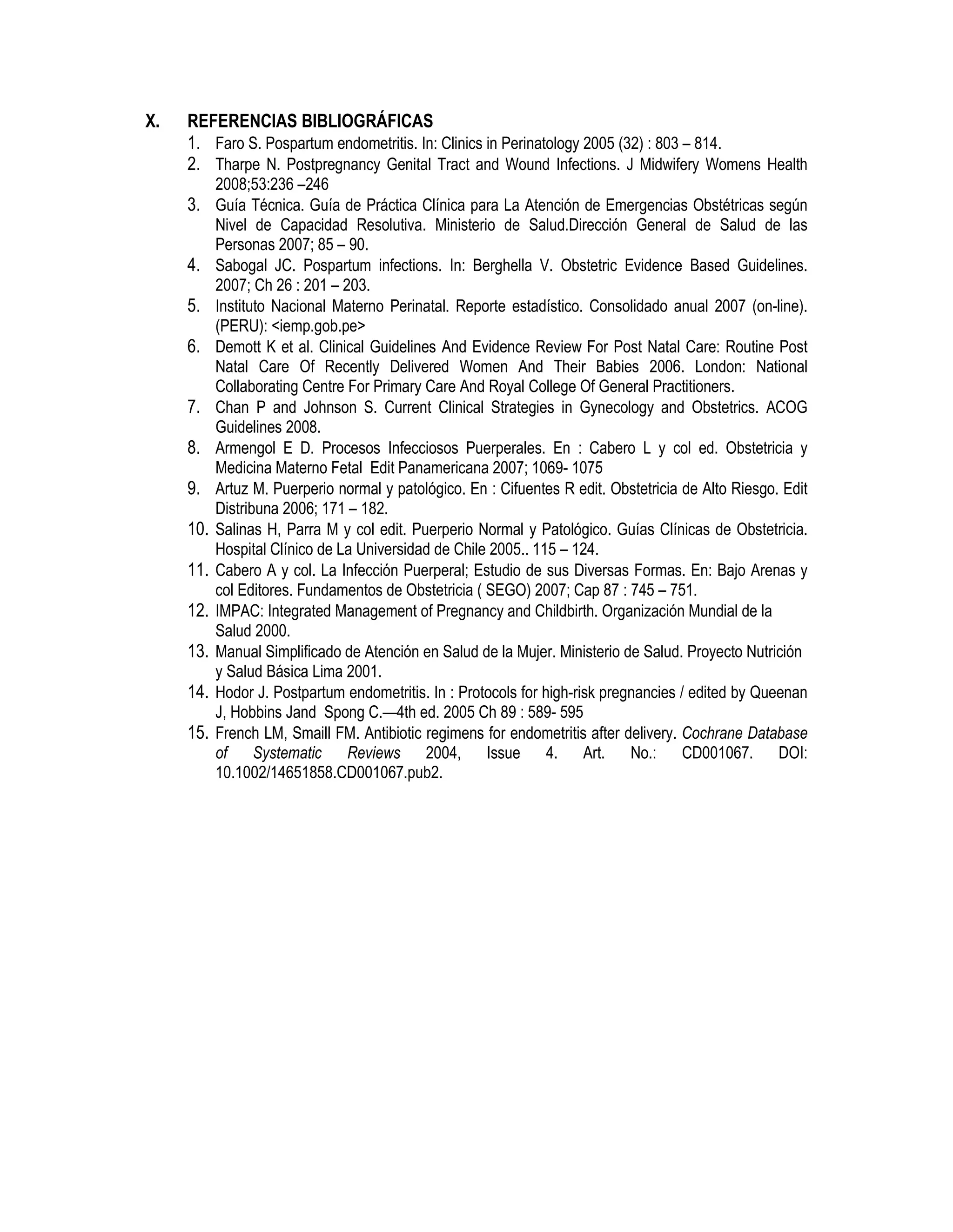 X. REFERENCIAS BIBLIOGRÁFICAS
1. Faro S. Pospartum endometritis. In: Clinics in Perinatology 2005 (32) : 803 – 814.
2. Tharpe N. Postpregnancy Genital Tract and Wound Infections. J Midwifery Womens Health
2008;53:236 –246
3. Guía Técnica. Guía de Práctica Clínica para La Atención de Emergencias Obstétricas según
Nivel de Capacidad Resolutiva. Ministerio de Salud.Dirección General de Salud de las
Personas 2007; 85 – 90.
4. Sabogal JC. Pospartum infections. In: Berghella V. Obstetric Evidence Based Guidelines.
2007; Ch 26 : 201 – 203.
5. Instituto Nacional Materno Perinatal. Reporte estadístico. Consolidado anual 2007 (on-line).
(PERU): <iemp.gob.pe>
6. Demott K et al. Clinical Guidelines And Evidence Review For Post Natal Care: Routine Post
Natal Care Of Recently Delivered Women And Their Babies 2006. London: National
Collaborating Centre For Primary Care And Royal College Of General Practitioners.
7. Chan P and Johnson S. Current Clinical Strategies in Gynecology and Obstetrics. ACOG
Guidelines 2008.
8. Armengol E D. Procesos Infecciosos Puerperales. En : Cabero L y col ed. Obstetricia y
Medicina Materno Fetal Edit Panamericana 2007; 1069- 1075
9. Artuz M. Puerperio normal y patológico. En : Cifuentes R edit. Obstetricia de Alto Riesgo. Edit
Distribuna 2006; 171 – 182.
10. Salinas H, Parra M y col edit. Puerperio Normal y Patológico. Guías Clínicas de Obstetricia.
Hospital Clínico de La Universidad de Chile 2005.. 115 – 124.
11. Cabero A y col. La Infección Puerperal; Estudio de sus Diversas Formas. En: Bajo Arenas y
col Editores. Fundamentos de Obstetricia ( SEGO) 2007; Cap 87 : 745 – 751.
12. IMPAC: Integrated Management of Pregnancy and Childbirth. Organización Mundial de la
Salud 2000.
13. Manual Simplificado de Atención en Salud de la Mujer. Ministerio de Salud. Proyecto Nutrición
y Salud Básica Lima 2001.
14. Hodor J. Postpartum endometritis. In : Protocols for high-risk pregnancies / edited by Queenan
J, Hobbins Jand Spong C.—4th ed. 2005 Ch 89 : 589- 595
15. French LM, Smaill FM. Antibiotic regimens for endometritis after delivery. Cochrane Database
of Systematic Reviews 2004, Issue 4. Art. No.: CD001067. DOI:
10.1002/14651858.CD001067.pub2.
 