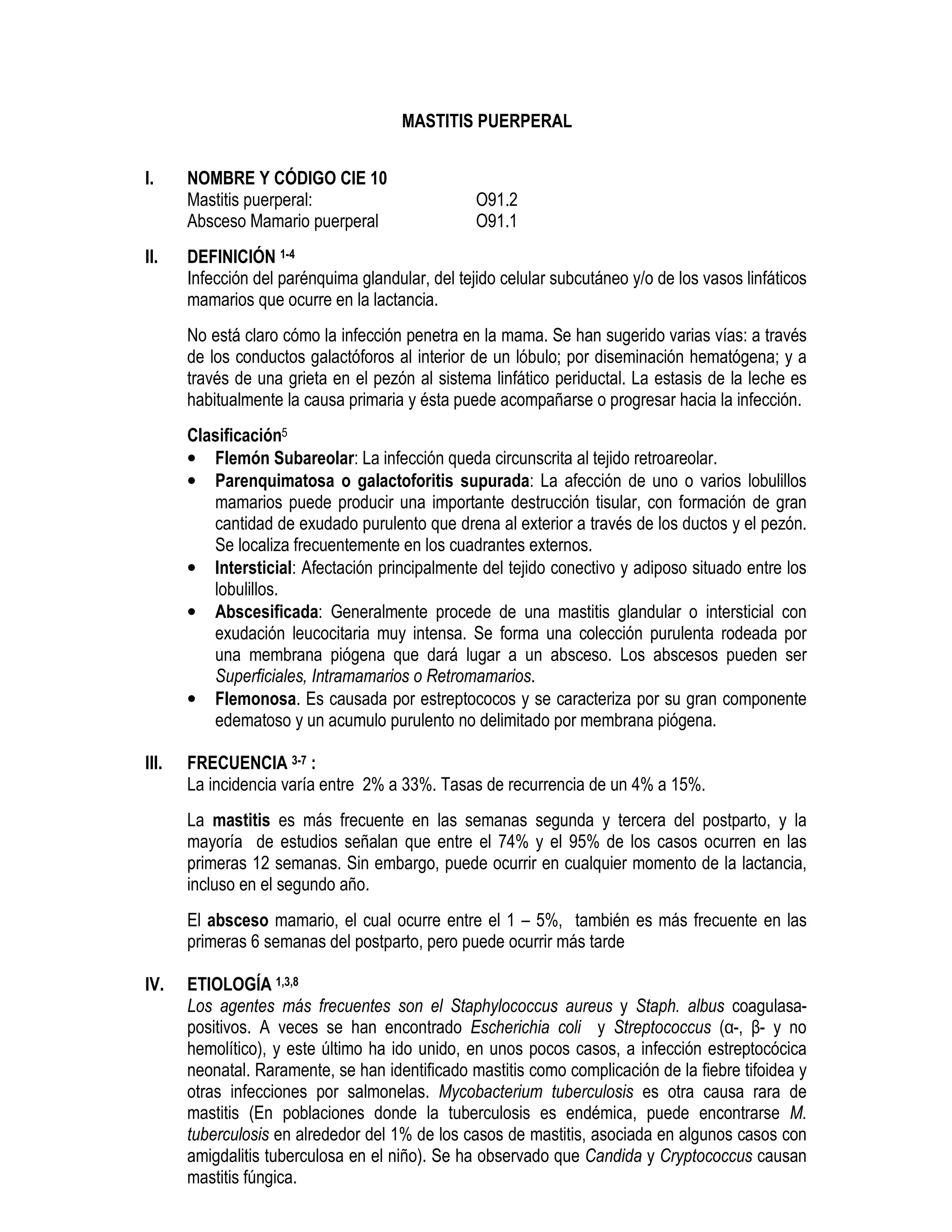 MASTITIS PUERPERAL
I. NOMBRE Y CÓDIGO CIE 10
Mastitis puerperal: O91.2
Absceso Mamario puerperal O91.1
II. DEFINICIÓN 1-4
Infección del parénquima glandular, del tejido celular subcutáneo y/o de los vasos linfáticos
mamarios que ocurre en la lactancia.
No está claro cómo la infección penetra en la mama. Se han sugerido varias vías: a través
de los conductos galactóforos al interior de un lóbulo; por diseminación hematógena; y a
través de una grieta en el pezón al sistema linfático periductal. La estasis de la leche es
habitualmente la causa primaria y ésta puede acompañarse o progresar hacia la infección.
Clasificación5
• Flemón Subareolar: La infección queda circunscrita al tejido retroareolar.
• Parenquimatosa o galactoforitis supurada: La afección de uno o varios lobulillos
mamarios puede producir una importante destrucción tisular, con formación de gran
cantidad de exudado purulento que drena al exterior a través de los ductos y el pezón.
Se localiza frecuentemente en los cuadrantes externos.
• Intersticial: Afectación principalmente del tejido conectivo y adiposo situado entre los
lobulillos.
• Abscesificada: Generalmente procede de una mastitis glandular o intersticial con
exudación leucocitaria muy intensa. Se forma una colección purulenta rodeada por
una membrana piógena que dará lugar a un absceso. Los abscesos pueden ser
Superficiales, Intramamarios o Retromamarios.
• Flemonosa. Es causada por estreptococos y se caracteriza por su gran componente
edematoso y un acumulo purulento no delimitado por membrana piógena.
III. FRECUENCIA 3-7 :
La incidencia varía entre 2% a 33%. Tasas de recurrencia de un 4% a 15%.
La mastitis es más frecuente en las semanas segunda y tercera del postparto, y la
mayoría de estudios señalan que entre el 74% y el 95% de los casos ocurren en las
primeras 12 semanas. Sin embargo, puede ocurrir en cualquier momento de la lactancia,
incluso en el segundo año.
El absceso mamario, el cual ocurre entre el 1 – 5%, también es más frecuente en las
primeras 6 semanas del postparto, pero puede ocurrir más tarde
IV. ETIOLOGÍA 1,3,8
Los agentes más frecuentes son el Staphylococcus aureus y Staph. albus coagulasa-
positivos. A veces se han encontrado Escherichia coli y Streptococcus (α-, β- y no
hemolítico), y este último ha ido unido, en unos pocos casos, a infección estreptocócica
neonatal. Raramente, se han identificado mastitis como complicación de la fiebre tifoidea y
otras infecciones por salmonelas. Mycobacterium tuberculosis es otra causa rara de
mastitis (En poblaciones donde la tuberculosis es endémica, puede encontrarse M.
tuberculosis en alrededor del 1% de los casos de mastitis, asociada en algunos casos con
amigdalitis tuberculosa en el niño). Se ha observado que Candida y Cryptococcus causan
mastitis fúngica.
 