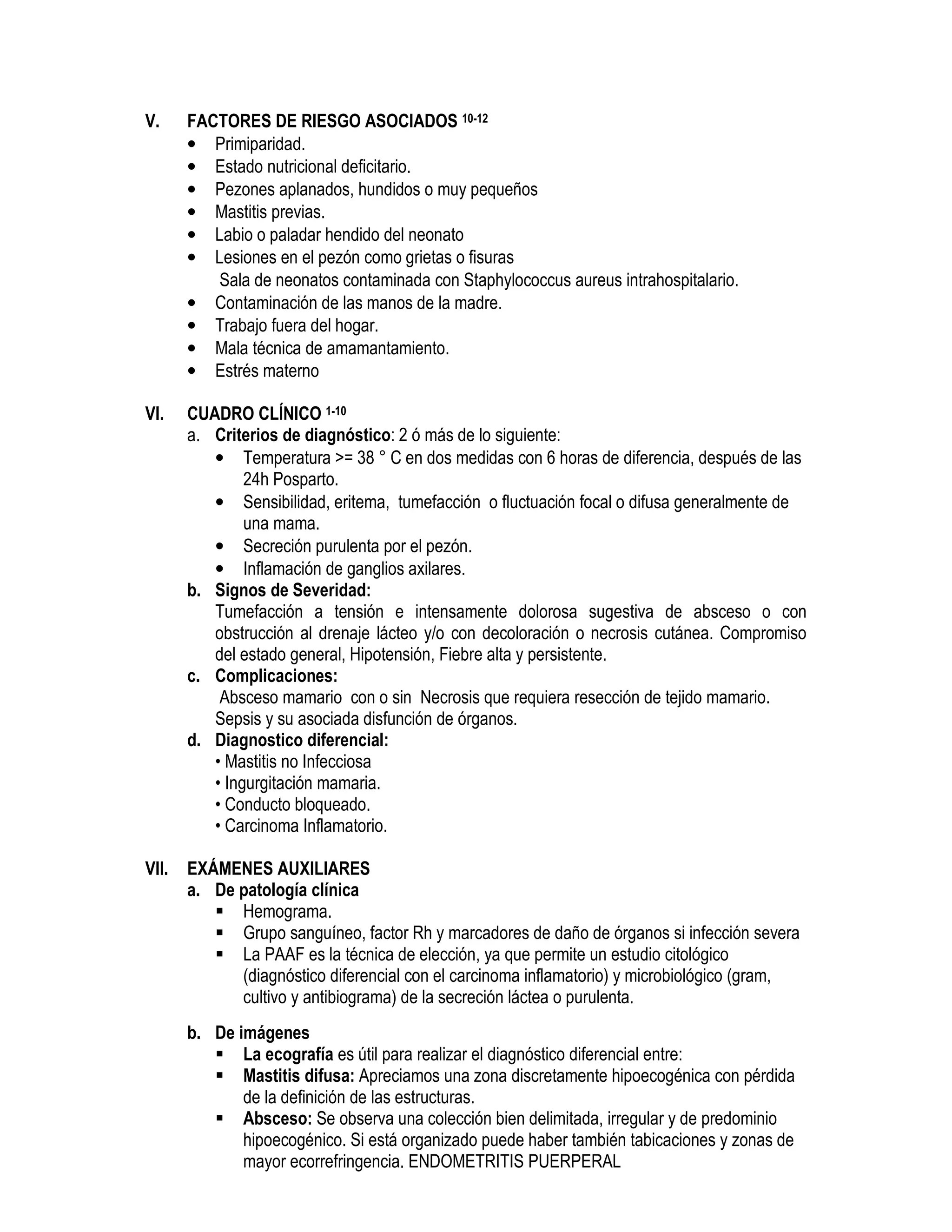 V. FACTORES DE RIESGO ASOCIADOS 10-12
• Primiparidad.
• Estado nutricional deficitario.
• Pezones aplanados, hundidos o muy pequeños
• Mastitis previas.
• Labio o paladar hendido del neonato
• Lesiones en el pezón como grietas o fisuras
• Sala de neonatos contaminada con Staphylococcus aureus intrahospitalario.
• Contaminación de las manos de la madre.
• Trabajo fuera del hogar.
• Mala técnica de amamantamiento.
• Estrés materno
VI. CUADRO CLÍNICO 1-10
a. Criterios de diagnóstico: 2 ó más de lo siguiente:
• Temperatura >= 38 ° C en dos medidas con 6 horas de diferencia, después de las
24h Posparto.
• Sensibilidad, eritema, tumefacción o fluctuación focal o difusa generalmente de
una mama.
• Secreción purulenta por el pezón.
• Inflamación de ganglios axilares.
b. Signos de Severidad:
Tumefacción a tensión e intensamente dolorosa sugestiva de absceso o con
obstrucción al drenaje lácteo y/o con decoloración o necrosis cutánea. Compromiso
del estado general, Hipotensión, Fiebre alta y persistente.
c. Complicaciones:
Absceso mamario con o sin Necrosis que requiera resección de tejido mamario.
Sepsis y su asociada disfunción de órganos.
d. Diagnostico diferencial:
• Mastitis no Infecciosa
• Ingurgitación mamaria.
• Conducto bloqueado.
• Carcinoma Inflamatorio.
VII. EXÁMENES AUXILIARES
a. De patología clínica
Hemograma.
Grupo sanguíneo, factor Rh y marcadores de daño de órganos si infección severa
La PAAF es la técnica de elección, ya que permite un estudio citológico
(diagnóstico diferencial con el carcinoma inflamatorio) y microbiológico (gram,
cultivo y antibiograma) de la secreción láctea o purulenta.
b. De imágenes
La ecografía es útil para realizar el diagnóstico diferencial entre:
Mastitis difusa: Apreciamos una zona discretamente hipoecogénica con pérdida
de la definición de las estructuras.
Absceso: Se observa una colección bien delimitada, irregular y de predominio
hipoecogénico. Si está organizado puede haber también tabicaciones y zonas de
mayor ecorrefringencia. ENDOMETRITIS PUERPERAL
 