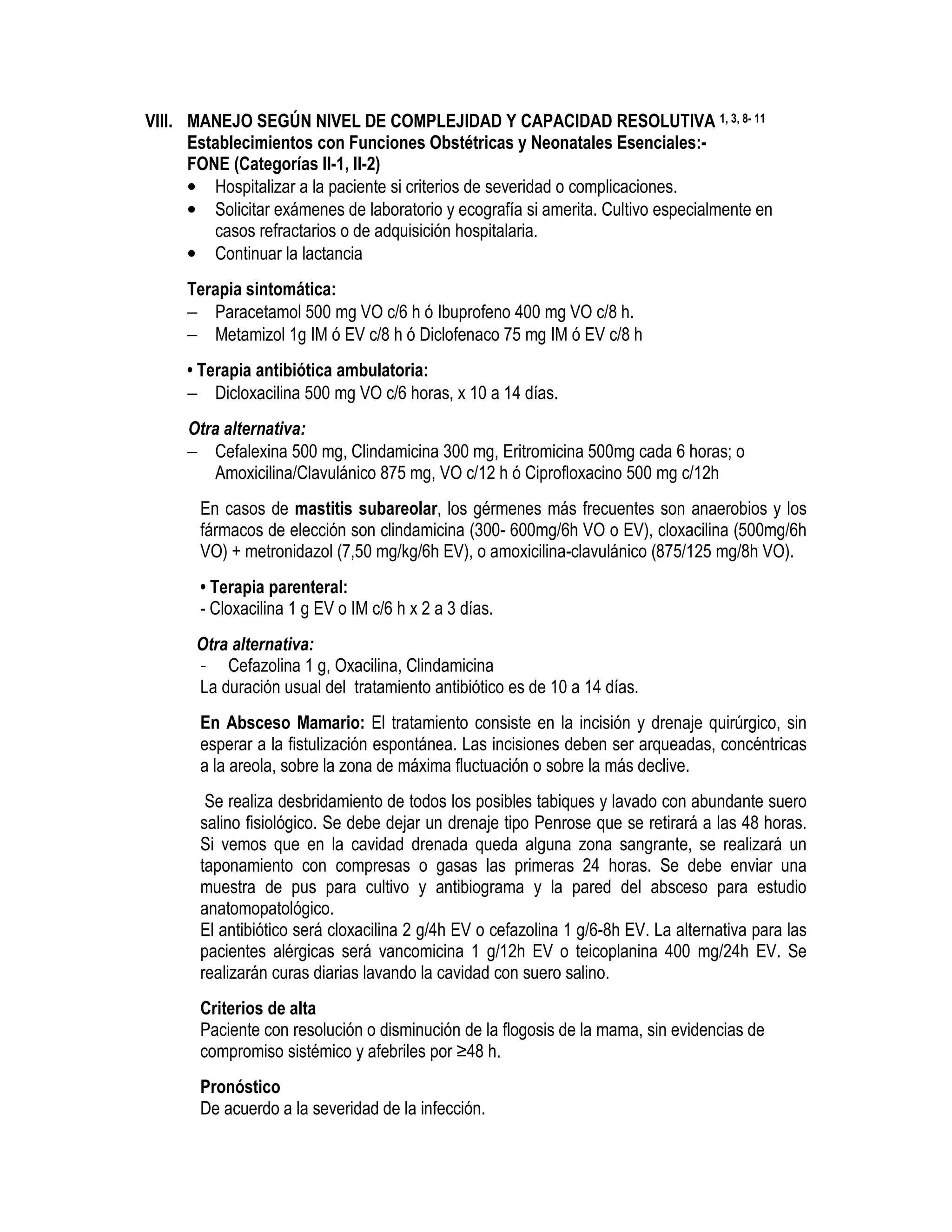 VIII. MANEJO SEGÚN NIVEL DE COMPLEJIDAD Y CAPACIDAD RESOLUTIVA 1, 3, 8- 11
Establecimientos con Funciones Obstétricas y Neonatales Esenciales:-
FONE (Categorías II-1, II-2)
• Hospitalizar a la paciente si criterios de severidad o complicaciones.
• Solicitar exámenes de laboratorio y ecografía si amerita. Cultivo especialmente en
casos refractarios o de adquisición hospitalaria.
• Continuar la lactancia
Terapia sintomática:
− Paracetamol 500 mg VO c/6 h ó Ibuprofeno 400 mg VO c/8 h.
− Metamizol 1g IM ó EV c/8 h ó Diclofenaco 75 mg IM ó EV c/8 h
• Terapia antibiótica ambulatoria:
− Dicloxacilina 500 mg VO c/6 horas, x 10 a 14 días.
Otra alternativa:
− Cefalexina 500 mg, Clindamicina 300 mg, Eritromicina 500mg cada 6 horas; o
Amoxicilina/Clavulánico 875 mg, VO c/12 h ó Ciprofloxacino 500 mg c/12h
En casos de mastitis subareolar, los gérmenes más frecuentes son anaerobios y los
fármacos de elección son clindamicina (300- 600mg/6h VO o EV), cloxacilina (500mg/6h
VO) + metronidazol (7,50 mg/kg/6h EV), o amoxicilina-clavulánico (875/125 mg/8h VO).
• Terapia parenteral:
- Cloxacilina 1 g EV o IM c/6 h x 2 a 3 días.
Otra alternativa:
- Cefazolina 1 g, Oxacilina, Clindamicina
La duración usual del tratamiento antibiótico es de 10 a 14 días.
En Absceso Mamario: El tratamiento consiste en la incisión y drenaje quirúrgico, sin
esperar a la fistulización espontánea. Las incisiones deben ser arqueadas, concéntricas
a la areola, sobre la zona de máxima fluctuación o sobre la más declive.
Se realiza desbridamiento de todos los posibles tabiques y lavado con abundante suero
salino fisiológico. Se debe dejar un drenaje tipo Penrose que se retirará a las 48 horas.
Si vemos que en la cavidad drenada queda alguna zona sangrante, se realizará un
taponamiento con compresas o gasas las primeras 24 horas. Se debe enviar una
muestra de pus para cultivo y antibiograma y la pared del absceso para estudio
anatomopatológico.
El antibiótico será cloxacilina 2 g/4h EV o cefazolina 1 g/6-8h EV. La alternativa para las
pacientes alérgicas será vancomicina 1 g/12h EV o teicoplanina 400 mg/24h EV. Se
realizarán curas diarias lavando la cavidad con suero salino.
Criterios de alta
Paciente con resolución o disminución de la flogosis de la mama, sin evidencias de
compromiso sistémico y afebriles por ≥48 h.
Pronóstico
De acuerdo a la severidad de la infección.
ENDOMETRITISUERPERAL
 