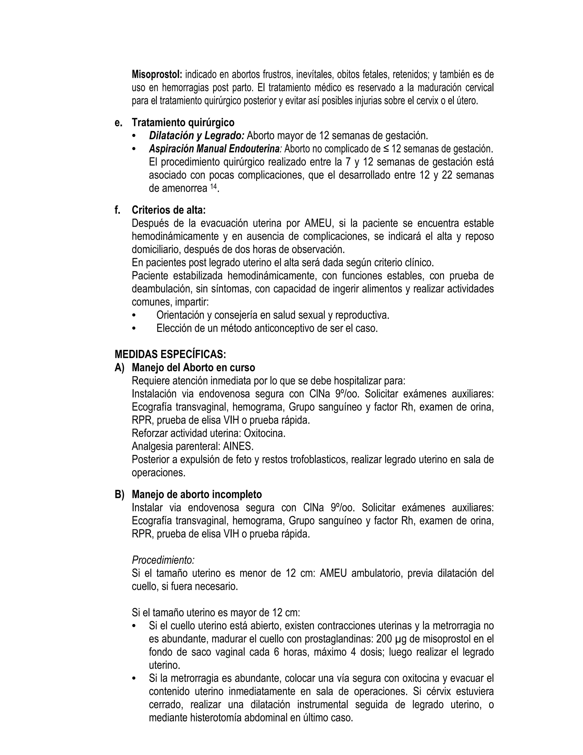 Misoprostol: indicado en abortos frustros, inevítales, obitos fetales, retenidos; y también es de
uso en hemorragias post parto. El tratamiento médico es reservado a la maduración cervical
para el tratamiento quirúrgico posterior y evitar así posibles injurias sobre el cervix o el útero.
e. Tratamiento quirúrgico
• Dilatación y Legrado: Aborto mayor de 12 semanas de gestación.
• Aspiración Manual Endouterina: Aborto no complicado de ≤ 12 semanas de gestación.
El procedimiento quirúrgico realizado entre la 7 y 12 semanas de gestación está
asociado con pocas complicaciones, que el desarrollado entre 12 y 22 semanas
de amenorrea 14.
f. Criterios de alta:
Después de la evacuación uterina por AMEU, si la paciente se encuentra estable
hemodinámicamente y en ausencia de complicaciones, se indicará el alta y reposo
domiciliario, después de dos horas de observación.
En pacientes post legrado uterino el alta será dada según criterio clínico.
Paciente estabilizada hemodinámicamente, con funciones estables, con prueba de
deambulación, sin síntomas, con capacidad de ingerir alimentos y realizar actividades
comunes, impartir:
• Orientación y consejería en salud sexual y reproductiva.
• Elección de un método anticonceptivo de ser el caso.
MEDIDAS ESPECÍFICAS:
A) Manejo del Aborto en curso
Requiere atención inmediata por lo que se debe hospitalizar para:
Instalación via endovenosa segura con ClNa 9º/oo. Solicitar exámenes auxiliares:
Ecografía transvaginal, hemograma, Grupo sanguíneo y factor Rh, examen de orina,
RPR, prueba de elisa VIH o prueba rápida.
Reforzar actividad uterina: Oxitocina.
Analgesia parenteral: AINES.
Posterior a expulsión de feto y restos trofoblasticos, realizar legrado uterino en sala de
operaciones.
B) Manejo de aborto incompleto
Instalar via endovenosa segura con ClNa 9º/oo. Solicitar exámenes auxiliares:
Ecografía transvaginal, hemograma, Grupo sanguíneo y factor Rh, examen de orina,
RPR, prueba de elisa VIH o prueba rápida.
Procedimiento:
Si el tamaño uterino es menor de 12 cm: AMEU ambulatorio, previa dilatación del
cuello, si fuera necesario.
Si el tamaño uterino es mayor de 12 cm:
• Si el cuello uterino está abierto, existen contracciones uterinas y la metrorragia no
es abundante, madurar el cuello con prostaglandinas: 200 g de misoprostol en el
fondo de saco vaginal cada 6 horas, máximo 4 dosis; luego realizar el legrado
uterino.
• Si la metrorragia es abundante, colocar una vía segura con oxitocina y evacuar el
contenido uterino inmediatamente en sala de operaciones. Si cérvix estuviera
cerrado, realizar una dilatación instrumental seguida de legrado uterino, o
mediante histerotomía abdominal en último caso.
 