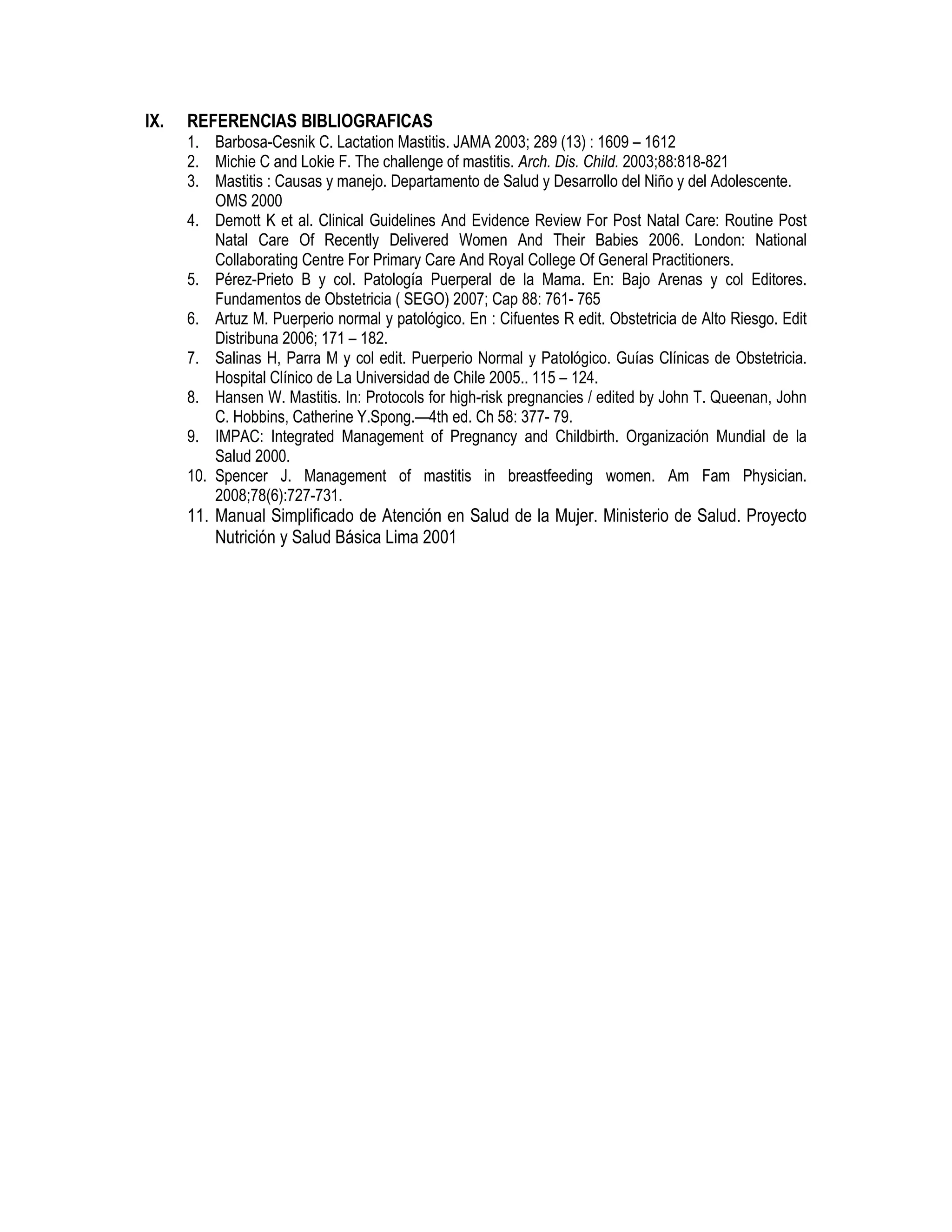 IX. REFERENCIAS BIBLIOGRAFICAS
1. Barbosa-Cesnik C. Lactation Mastitis. JAMA 2003; 289 (13) : 1609 – 1612
2. Michie C and Lokie F. The challenge of mastitis. Arch. Dis. Child. 2003;88:818-821
3. Mastitis : Causas y manejo. Departamento de Salud y Desarrollo del Niño y del Adolescente.
OMS 2000
4. Demott K et al. Clinical Guidelines And Evidence Review For Post Natal Care: Routine Post
Natal Care Of Recently Delivered Women And Their Babies 2006. London: National
Collaborating Centre For Primary Care And Royal College Of General Practitioners.
5. Pérez-Prieto B y col. Patología Puerperal de la Mama. En: Bajo Arenas y col Editores.
Fundamentos de Obstetricia ( SEGO) 2007; Cap 88: 761- 765
6. Artuz M. Puerperio normal y patológico. En : Cifuentes R edit. Obstetricia de Alto Riesgo. Edit
Distribuna 2006; 171 – 182.
7. Salinas H, Parra M y col edit. Puerperio Normal y Patológico. Guías Clínicas de Obstetricia.
Hospital Clínico de La Universidad de Chile 2005.. 115 – 124.
8. Hansen W. Mastitis. In: Protocols for high-risk pregnancies / edited by John T. Queenan, John
C. Hobbins, Catherine Y.Spong.—4th ed. Ch 58: 377- 79.
9. IMPAC: Integrated Management of Pregnancy and Childbirth. Organización Mundial de la
Salud 2000.
10. Spencer J. Management of mastitis in breastfeeding women. Am Fam Physician.
2008;78(6):727-731.
11. Manual Simplificado de Atención en Salud de la Mujer. Ministerio de Salud. Proyecto
Nutrición y Salud Básica Lima 2001
 