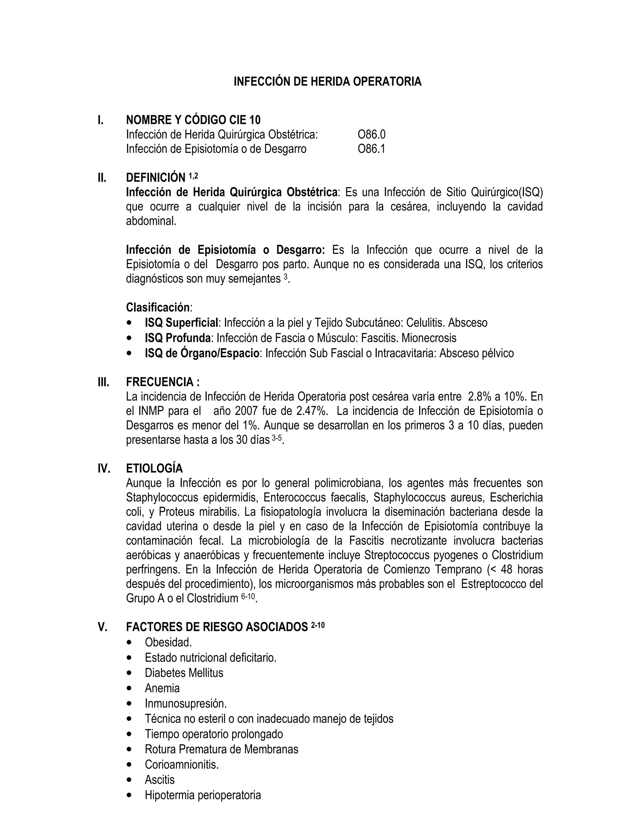 INFECCIÓN DE HERIDA OPERATORIA
I. NOMBRE Y CÓDIGO CIE 10
Infección de Herida Quirúrgica Obstétrica: O86.0
Infección de Episiotomía o de Desgarro O86.1
II. DEFINICIÓN 1,2
Infección de Herida Quirúrgica Obstétrica: Es una Infección de Sitio Quirúrgico(ISQ)
que ocurre a cualquier nivel de la incisión para la cesárea, incluyendo la cavidad
abdominal.
Infección de Episiotomía o Desgarro: Es la Infección que ocurre a nivel de la
Episiotomía o del Desgarro pos parto. Aunque no es considerada una ISQ, los criterios
diagnósticos son muy semejantes 3.
Clasificación:
• ISQ Superficial: Infección a la piel y Tejido Subcutáneo: Celulitis. Absceso
• ISQ Profunda: Infección de Fascia o Músculo: Fascitis. Mionecrosis
• ISQ de Órgano/Espacio: Infección Sub Fascial o Intracavitaria: Absceso pélvico
III. FRECUENCIA :
La incidencia de Infección de Herida Operatoria post cesárea varía entre 2.8% a 10%. En
el INMP para el año 2007 fue de 2.47%. La incidencia de Infección de Episiotomía o
Desgarros es menor del 1%. Aunque se desarrollan en los primeros 3 a 10 días, pueden
presentarse hasta a los 30 días 3-5.
IV. ETIOLOGÍA
Aunque la Infección es por lo general polimicrobiana, los agentes más frecuentes son
Staphylococcus epidermidis, Enterococcus faecalis, Staphylococcus aureus, Escherichia
coli, y Proteus mirabilis. La fisiopatología involucra la diseminación bacteriana desde la
cavidad uterina o desde la piel y en caso de la Infección de Episiotomía contribuye la
contaminación fecal. La microbiología de la Fascitis necrotizante involucra bacterias
aeróbicas y anaeróbicas y frecuentemente incluye Streptococcus pyogenes o Clostridium
perfringens. En la Infección de Herida Operatoria de Comienzo Temprano (< 48 horas
después del procedimiento), los microorganismos más probables son el Estreptococco del
Grupo A o el Clostridium 6-10.
V. FACTORES DE RIESGO ASOCIADOS 2-10
• Obesidad.
• Estado nutricional deficitario.
• Diabetes Mellitus
• Anemia
• Inmunosupresión.
• Técnica no esteril o con inadecuado manejo de tejidos
• Tiempo operatorio prolongado
• Rotura Prematura de Membranas
• Corioamnionitis.
• Ascitis
• Hipotermia perioperatoria
 