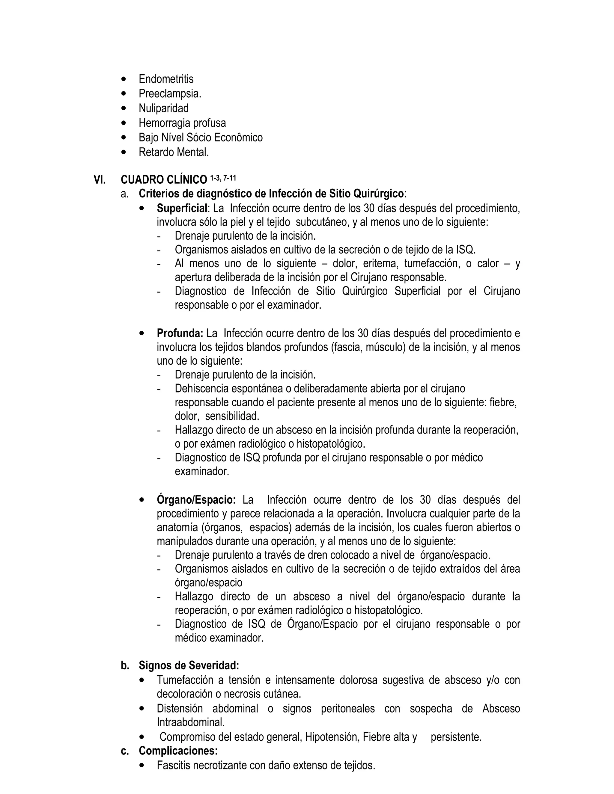 • Endometritis
• Preeclampsia.
• Nuliparidad
• Hemorragia profusa
• Bajo Nível Sócio Econômico
• Retardo Mental.
VI. CUADRO CLÍNICO 1-3, 7-11
a. Criterios de diagnóstico de Infección de Sitio Quirúrgico:
• Superficial: La Infección ocurre dentro de los 30 días después del procedimiento,
involucra sólo la piel y el tejido subcutáneo, y al menos uno de lo siguiente:
- Drenaje purulento de la incisión.
- Organismos aislados en cultivo de la secreción o de tejido de la ISQ.
- Al menos uno de lo siguiente – dolor, eritema, tumefacción, o calor – y
apertura deliberada de la incisión por el Cirujano responsable.
- Diagnostico de Infección de Sitio Quirúrgico Superficial por el Cirujano
responsable o por el examinador.
• Profunda: La Infección ocurre dentro de los 30 días después del procedimiento e
involucra los tejidos blandos profundos (fascia, músculo) de la incisión, y al menos
uno de lo siguiente:
- Drenaje purulento de la incisión.
- Dehiscencia espontánea o deliberadamente abierta por el cirujano
responsable cuando el paciente presente al menos uno de lo siguiente: fiebre,
dolor, sensibilidad.
- Hallazgo directo de un absceso en la incisión profunda durante la reoperación,
o por exámen radiológico o histopatológico.
- Diagnostico de ISQ profunda por el cirujano responsable o por médico
examinador.
• Órgano/Espacio: La Infección ocurre dentro de los 30 días después del
procedimiento y parece relacionada a la operación. Involucra cualquier parte de la
anatomía (órganos, espacios) además de la incisión, los cuales fueron abiertos o
manipulados durante una operación, y al menos uno de lo siguiente:
- Drenaje purulento a través de dren colocado a nivel de órgano/espacio.
- Organismos aislados en cultivo de la secreción o de tejido extraídos del área
órgano/espacio
- Hallazgo directo de un absceso a nivel del órgano/espacio durante la
reoperación, o por exámen radiológico o histopatológico.
- Diagnostico de ISQ de Órgano/Espacio por el cirujano responsable o por
médico examinador.
b. Signos de Severidad:
• Tumefacción a tensión e intensamente dolorosa sugestiva de absceso y/o con
decoloración o necrosis cutánea.
• Distensión abdominal o signos peritoneales con sospecha de Absceso
Intraabdominal.
• Compromiso del estado general, Hipotensión, Fiebre alta y persistente.
c. Complicaciones:
• Fascitis necrotizante con daño extenso de tejidos.
 