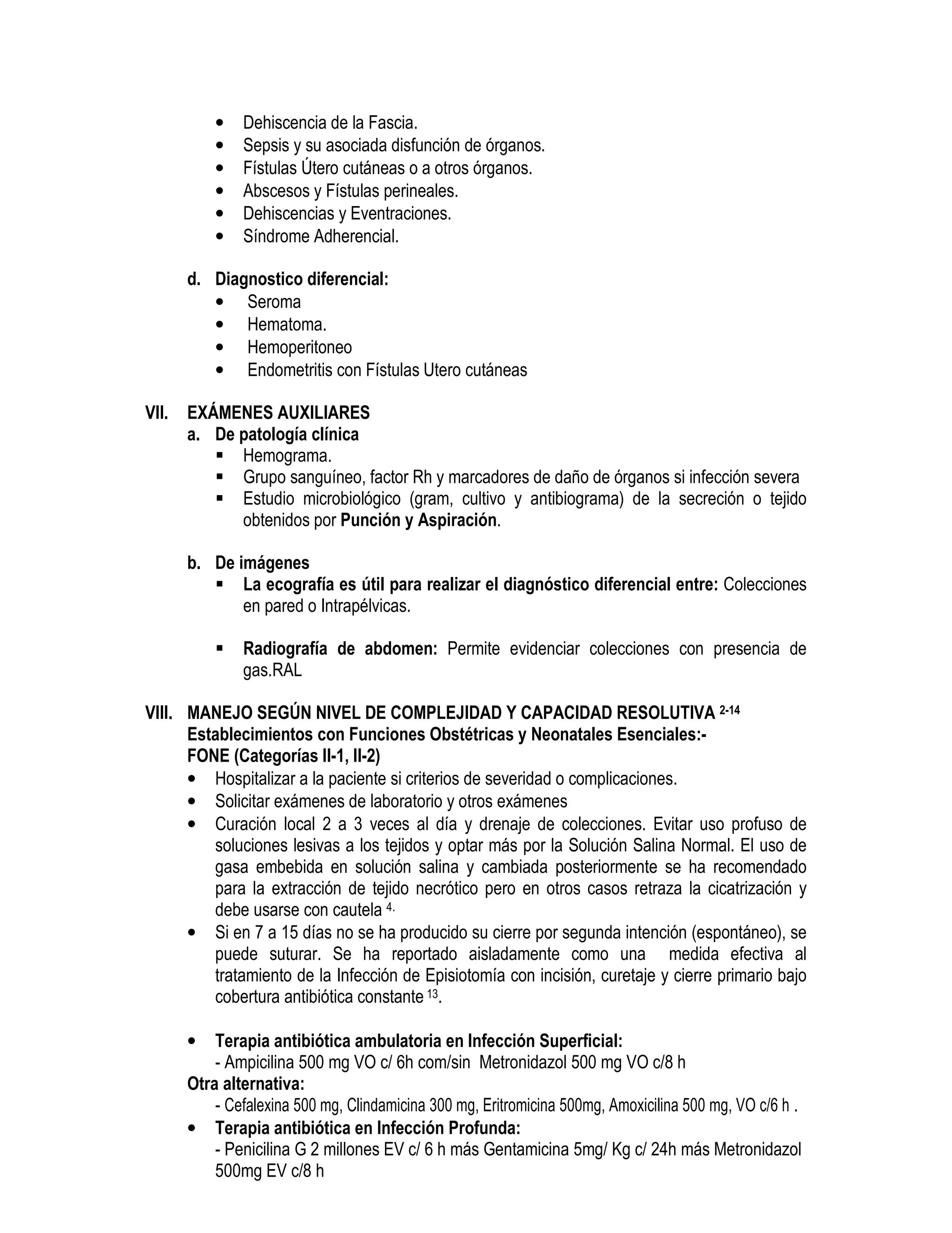 • Dehiscencia de la Fascia.
• Sepsis y su asociada disfunción de órganos.
• Fístulas Útero cutáneas o a otros órganos.
• Abscesos y Fístulas perineales.
• Dehiscencias y Eventraciones.
• Síndrome Adherencial.
d. Diagnostico diferencial:
• Seroma
• Hematoma.
• Hemoperitoneo
• Endometritis con Fístulas Utero cutáneas
VII. EXÁMENES AUXILIARES
a. De patología clínica
Hemograma.
Grupo sanguíneo, factor Rh y marcadores de daño de órganos si infección severa
Estudio microbiológico (gram, cultivo y antibiograma) de la secreción o tejido
obtenidos por Punción y Aspiración.
b. De imágenes
La ecografía es útil para realizar el diagnóstico diferencial entre: Colecciones
en pared o Intrapélvicas.
Radiografía de abdomen: Permite evidenciar colecciones con presencia de
gas.RAL
VIII. MANEJO SEGÚN NIVEL DE COMPLEJIDAD Y CAPACIDAD RESOLUTIVA 2-14
Establecimientos con Funciones Obstétricas y Neonatales Esenciales:-
FONE (Categorías II-1, II-2)
• Hospitalizar a la paciente si criterios de severidad o complicaciones.
• Solicitar exámenes de laboratorio y otros exámenes
• Curación local 2 a 3 veces al día y drenaje de colecciones. Evitar uso profuso de
soluciones lesivas a los tejidos y optar más por la Solución Salina Normal. El uso de
gasa embebida en solución salina y cambiada posteriormente se ha recomendado
para la extracción de tejido necrótico pero en otros casos retraza la cicatrización y
debe usarse con cautela 4.
• Si en 7 a 15 días no se ha producido su cierre por segunda intención (espontáneo), se
puede suturar. Se ha reportado aisladamente como una medida efectiva al
tratamiento de la Infección de Episiotomía con incisión, curetaje y cierre primario bajo
cobertura antibiótica constante 13.
• Terapia antibiótica ambulatoria en Infección Superficial:
- Ampicilina 500 mg VO c/ 6h com/sin Metronidazol 500 mg VO c/8 h
Otra alternativa:
- Cefalexina 500 mg, Clindamicina 300 mg, Eritromicina 500mg, Amoxicilina 500 mg, VO c/6 h .
• Terapia antibiótica en Infección Profunda:
- Penicilina G 2 millones EV c/ 6 h más Gentamicina 5mg/ Kg c/ 24h más Metronidazol
500mg EV c/8 h
 