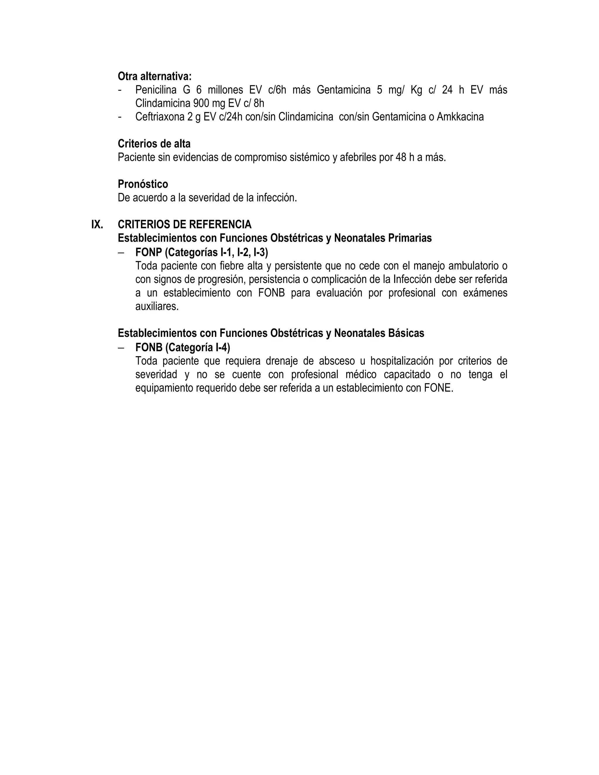 Otra alternativa:
- Penicilina G 6 millones EV c/6h más Gentamicina 5 mg/ Kg c/ 24 h EV más
Clindamicina 900 mg EV c/ 8h
- Ceftriaxona 2 g EV c/24h con/sin Clindamicina con/sin Gentamicina o Amkkacina
Criterios de alta
Paciente sin evidencias de compromiso sistémico y afebriles por 48 h a más.
Pronóstico
De acuerdo a la severidad de la infección.
ENDOMETRITIS PUERPERAL
IX. CRITERIOS DE REFERENCIA
Establecimientos con Funciones Obstétricas y Neonatales Primarias
− FONP (Categorías I-1, I-2, I-3)
Toda paciente con fiebre alta y persistente que no cede con el manejo ambulatorio o
con signos de progresión, persistencia o complicación de la Infección debe ser referida
a un establecimiento con FONB para evaluación por profesional con exámenes
auxiliares.
Establecimientos con Funciones Obstétricas y Neonatales Básicas
− FONB (Categoría I-4)
Toda paciente que requiera drenaje de absceso u hospitalización por criterios de
severidad y no se cuente con profesional médico capacitado o no tenga el
equipamiento requerido debe ser referida a un establecimiento con FONE.
 