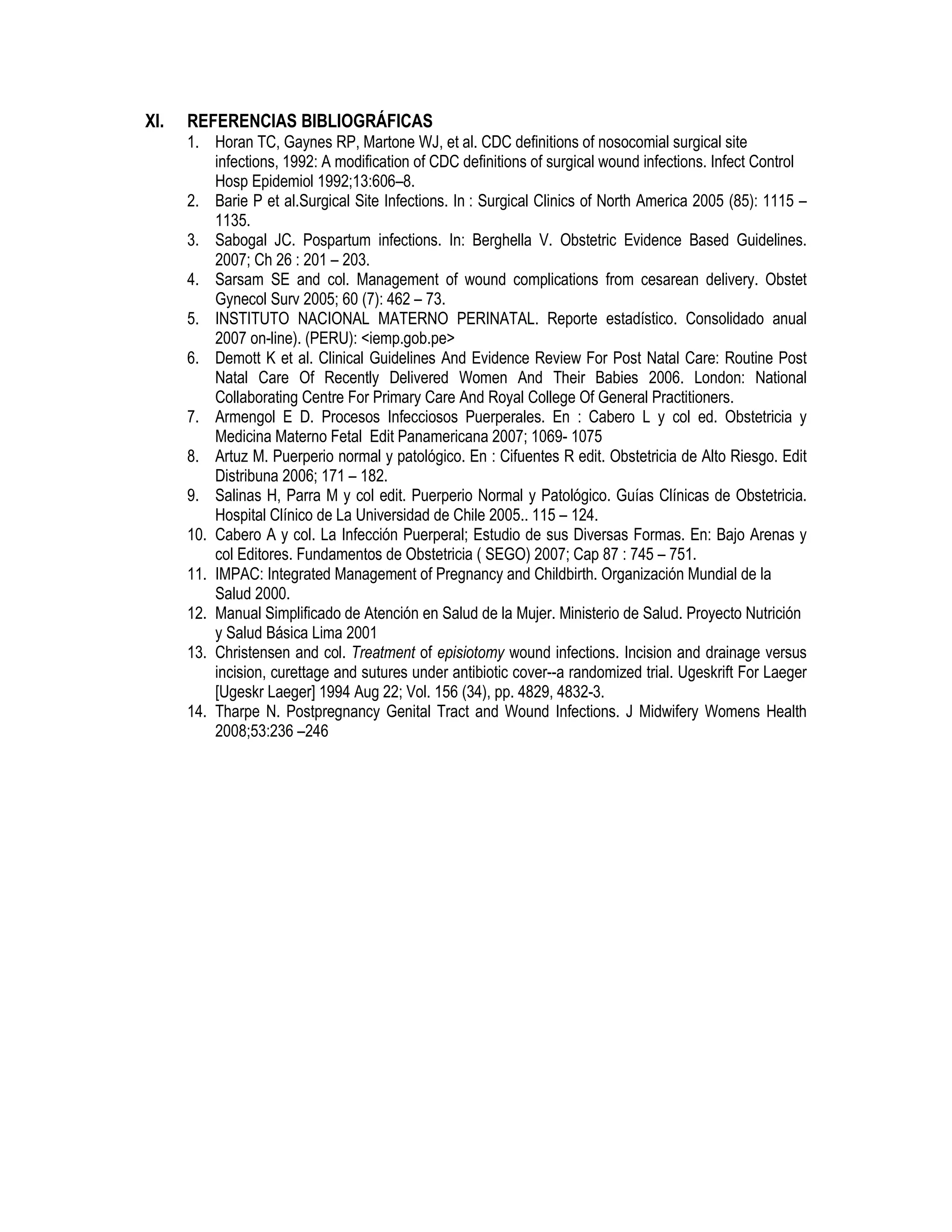 XI. REFERENCIAS BIBLIOGRÁFICAS
1. Horan TC, Gaynes RP, Martone WJ, et al. CDC definitions of nosocomial surgical site
infections, 1992: A modification of CDC definitions of surgical wound infections. Infect Control
Hosp Epidemiol 1992;13:606–8.
2. Barie P et al.Surgical Site Infections. In : Surgical Clinics of North America 2005 (85): 1115 –
1135.
3. Sabogal JC. Pospartum infections. In: Berghella V. Obstetric Evidence Based Guidelines.
2007; Ch 26 : 201 – 203.
4. Sarsam SE and col. Management of wound complications from cesarean delivery. Obstet
Gynecol Surv 2005; 60 (7): 462 – 73.
5. INSTITUTO NACIONAL MATERNO PERINATAL. Reporte estadístico. Consolidado anual
2007 on-line). (PERU): <iemp.gob.pe>
6. Demott K et al. Clinical Guidelines And Evidence Review For Post Natal Care: Routine Post
Natal Care Of Recently Delivered Women And Their Babies 2006. London: National
Collaborating Centre For Primary Care And Royal College Of General Practitioners.
7. Armengol E D. Procesos Infecciosos Puerperales. En : Cabero L y col ed. Obstetricia y
Medicina Materno Fetal Edit Panamericana 2007; 1069- 1075
8. Artuz M. Puerperio normal y patológico. En : Cifuentes R edit. Obstetricia de Alto Riesgo. Edit
Distribuna 2006; 171 – 182.
9. Salinas H, Parra M y col edit. Puerperio Normal y Patológico. Guías Clínicas de Obstetricia.
Hospital Clínico de La Universidad de Chile 2005.. 115 – 124.
10. Cabero A y col. La Infección Puerperal; Estudio de sus Diversas Formas. En: Bajo Arenas y
col Editores. Fundamentos de Obstetricia ( SEGO) 2007; Cap 87 : 745 – 751.
11. IMPAC: Integrated Management of Pregnancy and Childbirth. Organización Mundial de la
Salud 2000.
12. Manual Simplificado de Atención en Salud de la Mujer. Ministerio de Salud. Proyecto Nutrición
y Salud Básica Lima 2001
13. Christensen and col. Treatment of episiotomy wound infections. Incision and drainage versus
incision, curettage and sutures under antibiotic cover--a randomized trial. Ugeskrift For Laeger
[Ugeskr Laeger] 1994 Aug 22; Vol. 156 (34), pp. 4829, 4832-3.
14. Tharpe N. Postpregnancy Genital Tract and Wound Infections. J Midwifery Womens Health
2008;53:236 –246
 