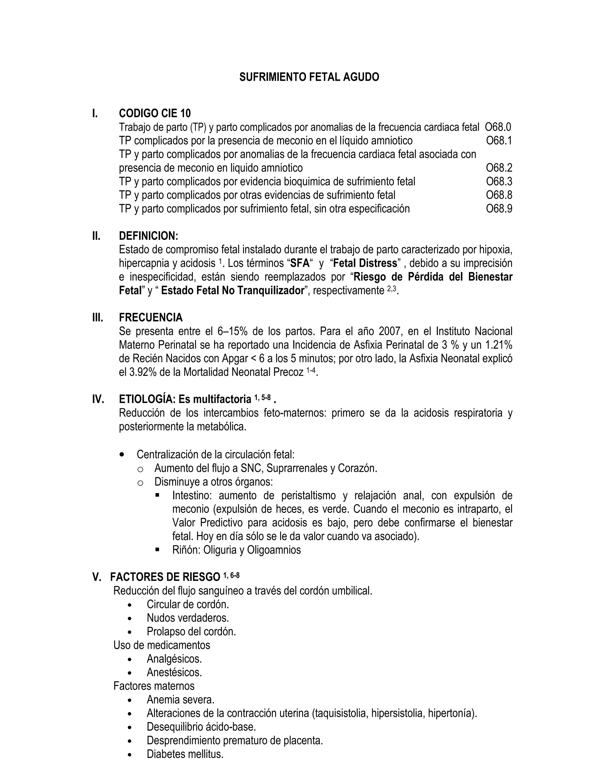 SUFRIMIENTO FETAL AGUDO
I. CODIGO CIE 10
Trabajo de parto (TP) y parto complicados por anomalias de la frecuencia cardiaca fetal O68.0
TP complicados por la presencia de meconio en el líquido amniotico O68.1
TP y parto complicados por anomalias de la frecuencia cardiaca fetal asociada con
presencia de meconio en liquido amniotico O68.2
TP y parto complicados por evidencia bioquimica de sufrimiento fetal O68.3
TP y parto complicados por otras evidencias de sufrimiento fetal O68.8
TP y parto complicados por sufrimiento fetal, sin otra especificación O68.9
II. DEFINICION:
Estado de compromiso fetal instalado durante el trabajo de parto caracterizado por hipoxia,
hipercapnia y acidosis 1. Los términos “SFA“ y “Fetal Distress” , debido a su imprecisión
e inespecificidad, están siendo reemplazados por “Riesgo de Pérdida del Bienestar
Fetal” y “ Estado Fetal No Tranquilizador”, respectivamente 2,3.
III. FRECUENCIA
Se presenta entre el 6–15% de los partos. Para el año 2007, en el Instituto Nacional
Materno Perinatal se ha reportado una Incidencia de Asfixia Perinatal de 3 % y un 1.21%
de Recién Nacidos con Apgar < 6 a los 5 minutos; por otro lado, la Asfixia Neonatal explicó
el 3.92% de la Mortalidad Neonatal Precoz 1-4.
IV. ETIOLOGÍA: Es multifactoria 1, 5-8 .
Reducción de los intercambios feto-maternos: primero se da la acidosis respiratoria y
posteriormente la metabólica.
• Centralización de la circulación fetal:
o Aumento del flujo a SNC, Suprarrenales y Corazón.
o Disminuye a otros órganos:
Intestino: aumento de peristaltismo y relajación anal, con expulsión de
meconio (expulsión de heces, es verde. Cuando el meconio es intraparto, el
Valor Predictivo para acidosis es bajo, pero debe confirmarse el bienestar
fetal. Hoy en día sólo se le da valor cuando va asociado).
Riñón: Oliguria y Oligoamnios
V. FACTORES DE RIESGO 1, 6-8
Reducción del flujo sanguíneo a través del cordón umbilical.
• Circular de cordón.
• Nudos verdaderos.
• Prolapso del cordón.
Uso de medicamentos
• Analgésicos.
• Anestésicos.
Factores maternos
• Anemia severa.
• Alteraciones de la contracción uterina (taquisistolia, hipersistolia, hipertonía).
• Desequilibrio ácido-base.
• Desprendimiento prematuro de placenta.
• Diabetes mellitus.
 