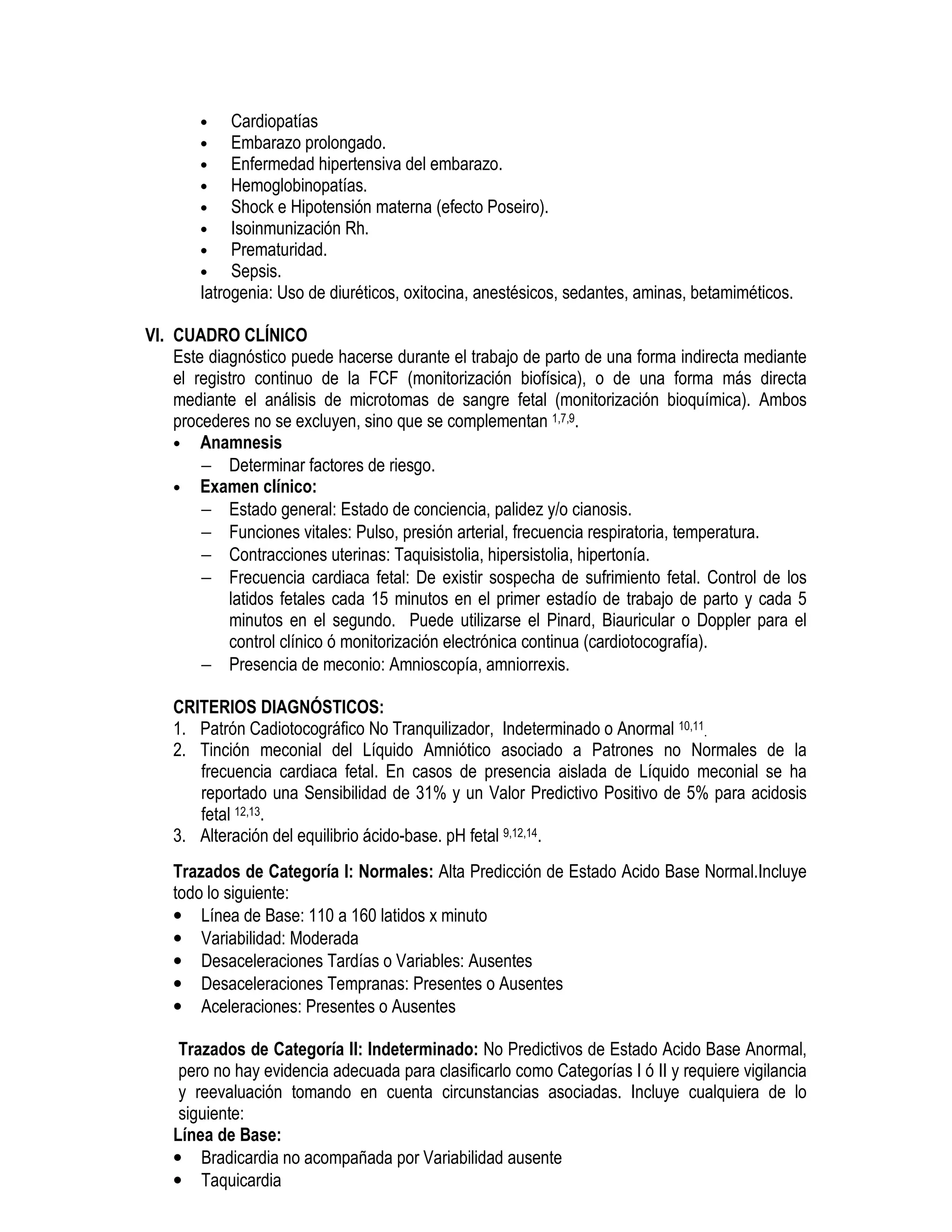 • Cardiopatías
• Embarazo prolongado.
• Enfermedad hipertensiva del embarazo.
• Hemoglobinopatías.
• Shock e Hipotensión materna (efecto Poseiro).
• Isoinmunización Rh.
• Prematuridad.
• Sepsis.
Iatrogenia: Uso de diuréticos, oxitocina, anestésicos, sedantes, aminas, betamiméticos.
VI. CUADRO CLÍNICO
Este diagnóstico puede hacerse durante el trabajo de parto de una forma indirecta mediante
el registro continuo de la FCF (monitorización biofísica), o de una forma más directa
mediante el análisis de microtomas de sangre fetal (monitorización bioquímica). Ambos
procederes no se excluyen, sino que se complementan 1,7,9.
• Anamnesis
− Determinar factores de riesgo.
• Examen clínico:
− Estado general: Estado de conciencia, palidez y/o cianosis.
− Funciones vitales: Pulso, presión arterial, frecuencia respiratoria, temperatura.
− Contracciones uterinas: Taquisistolia, hipersistolia, hipertonía.
− Frecuencia cardiaca fetal: De existir sospecha de sufrimiento fetal. Control de los
latidos fetales cada 15 minutos en el primer estadío de trabajo de parto y cada 5
minutos en el segundo. Puede utilizarse el Pinard, Biauricular o Doppler para el
control clínico ó monitorización electrónica continua (cardiotocografía).
− Presencia de meconio: Amnioscopía, amniorrexis.
CRITERIOS DIAGNÓSTICOS:
1. Patrón Cadiotocográfico No Tranquilizador, Indeterminado o Anormal 10,11.
2. Tinción meconial del Líquido Amniótico asociado a Patrones no Normales de la
frecuencia cardiaca fetal. En casos de presencia aislada de Líquido meconial se ha
reportado una Sensibilidad de 31% y un Valor Predictivo Positivo de 5% para acidosis
fetal 12,13.
3. Alteración del equilibrio ácido-base. pH fetal 9,12,14.
Trazados de Categoría I: Normales: Alta Predicción de Estado Acido Base Normal.Incluye
todo lo siguiente:
• Línea de Base: 110 a 160 latidos x minuto
• Variabilidad: Moderada
• Desaceleraciones Tardías o Variables: Ausentes
• Desaceleraciones Tempranas: Presentes o Ausentes
• Aceleraciones: Presentes o Ausentes
Trazados de Categoría II: Indeterminado: No Predictivos de Estado Acido Base Anormal,
pero no hay evidencia adecuada para clasificarlo como Categorías I ó II y requiere vigilancia
y reevaluación tomando en cuenta circunstancias asociadas. Incluye cualquiera de lo
siguiente:
Línea de Base:
• Bradicardia no acompañada por Variabilidad ausente
• Taquicardia
 