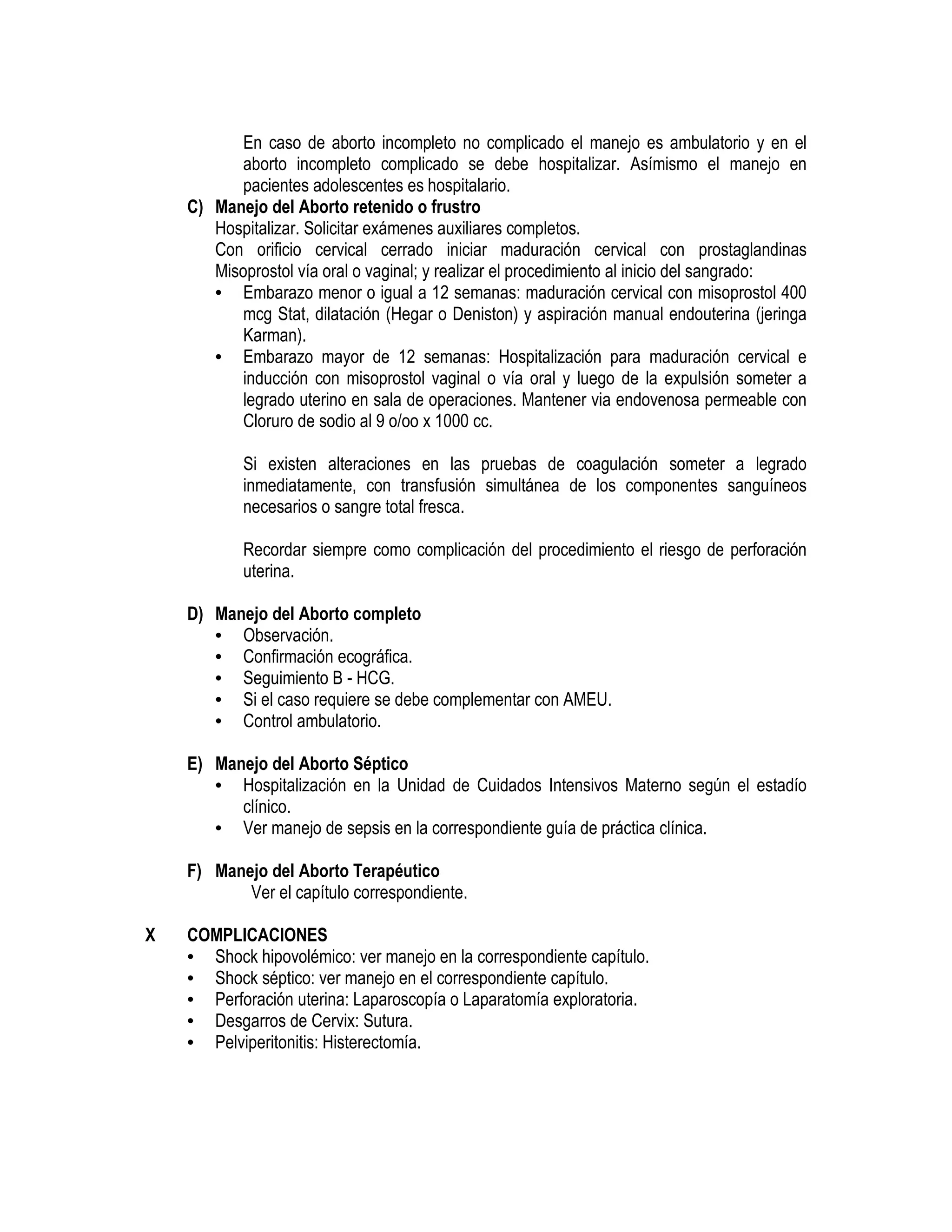 En caso de aborto incompleto no complicado el manejo es ambulatorio y en el
aborto incompleto complicado se debe hospitalizar. Asímismo el manejo en
pacientes adolescentes es hospitalario.
C) Manejo del Aborto retenido o frustro
Hospitalizar. Solicitar exámenes auxiliares completos.
Con orificio cervical cerrado iniciar maduración cervical con prostaglandinas
Misoprostol vía oral o vaginal; y realizar el procedimiento al inicio del sangrado:
• Embarazo menor o igual a 12 semanas: maduración cervical con misoprostol 400
mcg Stat, dilatación (Hegar o Deniston) y aspiración manual endouterina (jeringa
Karman).
• Embarazo mayor de 12 semanas: Hospitalización para maduración cervical e
inducción con misoprostol vaginal o vía oral y luego de la expulsión someter a
legrado uterino en sala de operaciones. Mantener via endovenosa permeable con
Cloruro de sodio al 9 o/oo x 1000 cc.
Si existen alteraciones en las pruebas de coagulación someter a legrado
inmediatamente, con transfusión simultánea de los componentes sanguíneos
necesarios o sangre total fresca.
Recordar siempre como complicación del procedimiento el riesgo de perforación
uterina.
D) Manejo del Aborto completo
• Observación.
• Confirmación ecográfica.
• Seguimiento B - HCG.
• Si el caso requiere se debe complementar con AMEU.
• Control ambulatorio.
E) Manejo del Aborto Séptico
• Hospitalización en la Unidad de Cuidados Intensivos Materno según el estadío
clínico.
• Ver manejo de sepsis en la correspondiente guía de práctica clínica.
F) Manejo del Aborto Terapéutico
Ver el capítulo correspondiente.
X COMPLICACIONES
• Shock hipovolémico: ver manejo en la correspondiente capítulo.
• Shock séptico: ver manejo en el correspondiente capítulo.
• Perforación uterina: Laparoscopía o Laparatomía exploratoria.
• Desgarros de Cervix: Sutura.
• Pelviperitonitis: Histerectomía.
 