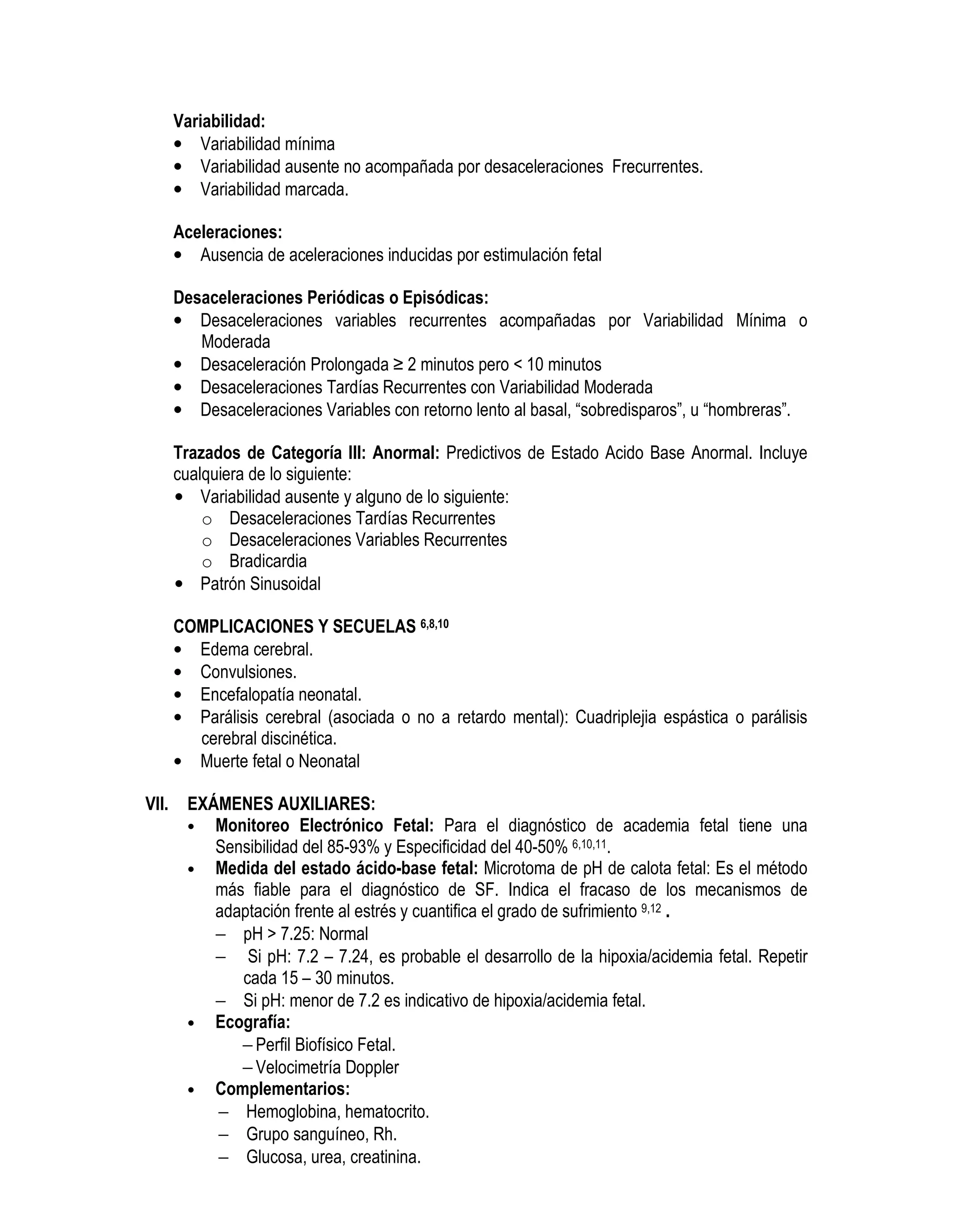 Variabilidad:
• Variabilidad mínima
• Variabilidad ausente no acompañada por desaceleraciones Frecurrentes.
• Variabilidad marcada.
Aceleraciones:
• Ausencia de aceleraciones inducidas por estimulación fetal
Desaceleraciones Periódicas o Episódicas:
• Desaceleraciones variables recurrentes acompañadas por Variabilidad Mínima o
Moderada
• Desaceleración Prolongada ≥ 2 minutos pero < 10 minutos
• Desaceleraciones Tardías Recurrentes con Variabilidad Moderada
• Desaceleraciones Variables con retorno lento al basal, “sobredisparos”, u “hombreras”.
Trazados de Categoría III: Anormal: Predictivos de Estado Acido Base Anormal. Incluye
cualquiera de lo siguiente:
• Variabilidad ausente y alguno de lo siguiente:
o Desaceleraciones Tardías Recurrentes
o Desaceleraciones Variables Recurrentes
o Bradicardia
• Patrón Sinusoidal
COMPLICACIONES Y SECUELAS 6,8,10
• Edema cerebral.
• Convulsiones.
• Encefalopatía neonatal.
• Parálisis cerebral (asociada o no a retardo mental): Cuadriplejia espástica o parálisis
cerebral discinética.
• Muerte fetal o Neonatal
VII. EXÁMENES AUXILIARES:
• Monitoreo Electrónico Fetal: Para el diagnóstico de academia fetal tiene una
Sensibilidad del 85-93% y Especificidad del 40-50% 6,10,11.
• Medida del estado ácido-base fetal: Microtoma de pH de calota fetal: Es el método
más fiable para el diagnóstico de SF. Indica el fracaso de los mecanismos de
adaptación frente al estrés y cuantifica el grado de sufrimiento 9,12 .
− pH > 7.25: Normal
− Si pH: 7.2 – 7.24, es probable el desarrollo de la hipoxia/acidemia fetal. Repetir
cada 15 – 30 minutos.
− Si pH: menor de 7.2 es indicativo de hipoxia/acidemia fetal.
• Ecografía:
− Perfil Biofísico Fetal.
− Velocimetría Doppler
• Complementarios:
− Hemoglobina, hematocrito.
− Grupo sanguíneo, Rh.
− Glucosa, urea, creatinina.
 