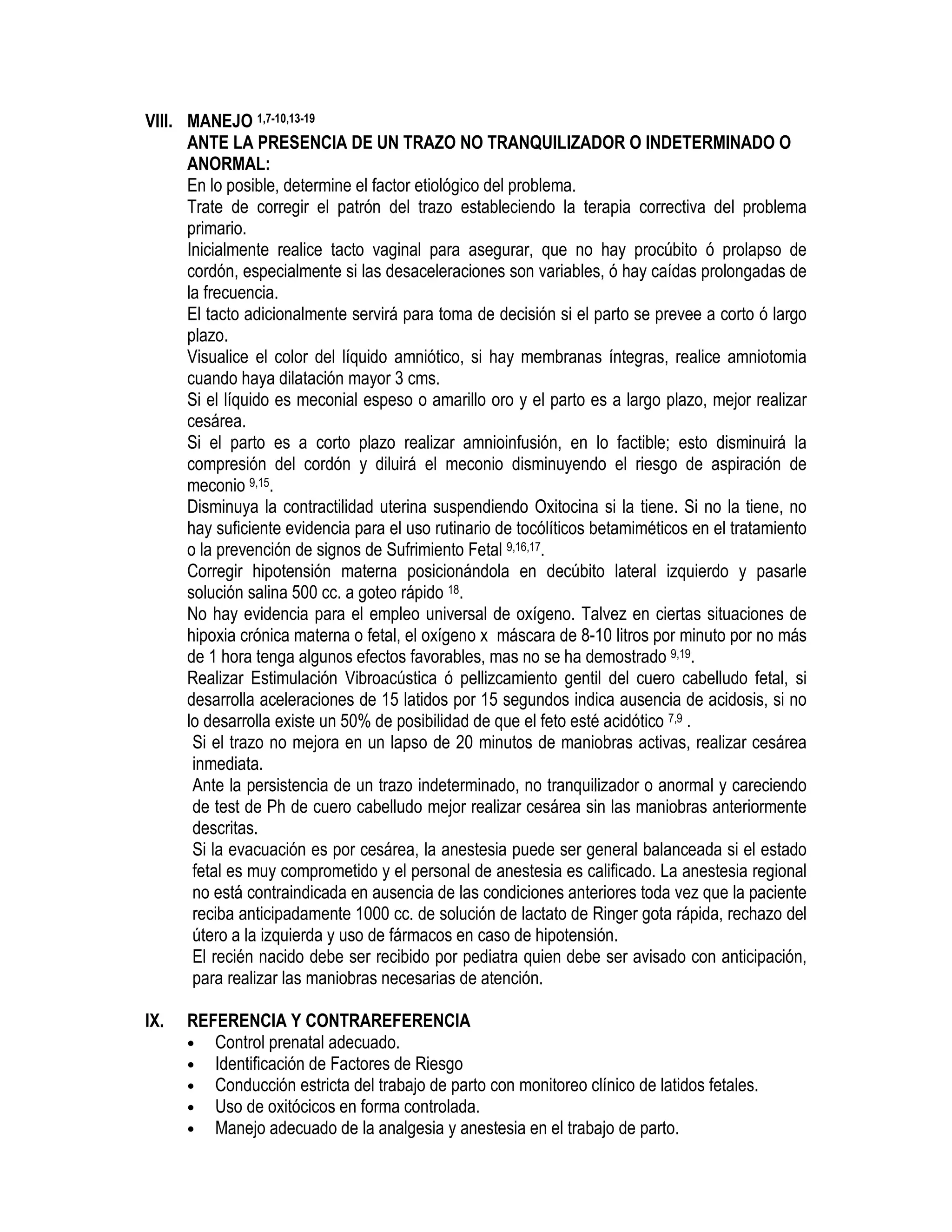 VIII. MANEJO 1,7-10,13-19
ANTE LA PRESENCIA DE UN TRAZO NO TRANQUILIZADOR O INDETERMINADO O
ANORMAL:
En lo posible, determine el factor etiológico del problema.
Trate de corregir el patrón del trazo estableciendo la terapia correctiva del problema
primario.
Inicialmente realice tacto vaginal para asegurar, que no hay procúbito ó prolapso de
cordón, especialmente si las desaceleraciones son variables, ó hay caídas prolongadas de
la frecuencia.
El tacto adicionalmente servirá para toma de decisión si el parto se prevee a corto ó largo
plazo.
Visualice el color del líquido amniótico, si hay membranas íntegras, realice amniotomia
cuando haya dilatación mayor 3 cms.
Si el líquido es meconial espeso o amarillo oro y el parto es a largo plazo, mejor realizar
cesárea.
Si el parto es a corto plazo realizar amnioinfusión, en lo factible; esto disminuirá la
compresión del cordón y diluirá el meconio disminuyendo el riesgo de aspiración de
meconio 9,15.
Disminuya la contractilidad uterina suspendiendo Oxitocina si la tiene. Si no la tiene, no
hay suficiente evidencia para el uso rutinario de tocólíticos betamiméticos en el tratamiento
o la prevención de signos de Sufrimiento Fetal 9,16,17.
Corregir hipotensión materna posicionándola en decúbito lateral izquierdo y pasarle
solución salina 500 cc. a goteo rápido 18.
No hay evidencia para el empleo universal de oxígeno. Talvez en ciertas situaciones de
hipoxia crónica materna o fetal, el oxígeno x máscara de 8-10 litros por minuto por no más
de 1 hora tenga algunos efectos favorables, mas no se ha demostrado 9,19.
Realizar Estimulación Vibroacústica ó pellizcamiento gentil del cuero cabelludo fetal, si
desarrolla aceleraciones de 15 latidos por 15 segundos indica ausencia de acidosis, si no
lo desarrolla existe un 50% de posibilidad de que el feto esté acidótico 7,9 .
Si el trazo no mejora en un lapso de 20 minutos de maniobras activas, realizar cesárea
inmediata.
Ante la persistencia de un trazo indeterminado, no tranquilizador o anormal y careciendo
de test de Ph de cuero cabelludo mejor realizar cesárea sin las maniobras anteriormente
descritas.
Si la evacuación es por cesárea, la anestesia puede ser general balanceada si el estado
fetal es muy comprometido y el personal de anestesia es calificado. La anestesia regional
no está contraindicada en ausencia de las condiciones anteriores toda vez que la paciente
reciba anticipadamente 1000 cc. de solución de lactato de Ringer gota rápida, rechazo del
útero a la izquierda y uso de fármacos en caso de hipotensión.
El recién nacido debe ser recibido por pediatra quien debe ser avisado con anticipación,
para realizar las maniobras necesarias de atención.
IX. REFERENCIA Y CONTRAREFERENCIA
• Control prenatal adecuado.
• Identificación de Factores de Riesgo
• Conducción estricta del trabajo de parto con monitoreo clínico de latidos fetales.
• Uso de oxitócicos en forma controlada.
• Manejo adecuado de la analgesia y anestesia en el trabajo de parto.
 