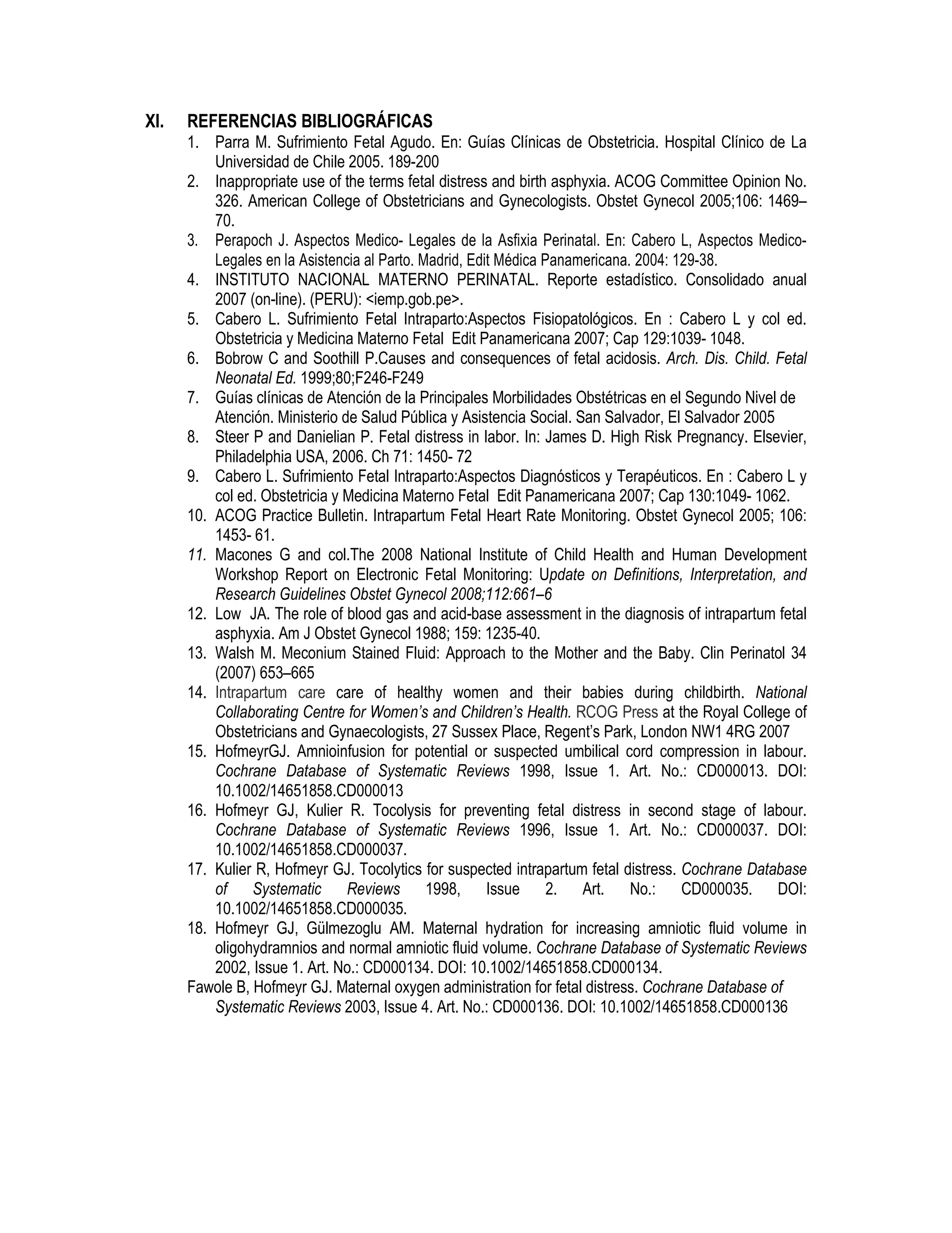 XI. REFERENCIAS BIBLIOGRÁFICAS
1. Parra M. Sufrimiento Fetal Agudo. En: Guías Clínicas de Obstetricia. Hospital Clínico de La
Universidad de Chile 2005. 189-200
2. Inappropriate use of the terms fetal distress and birth asphyxia. ACOG Committee Opinion No.
326. American College of Obstetricians and Gynecologists. Obstet Gynecol 2005;106: 1469–
70.
3. Perapoch J. Aspectos Medico- Legales de la Asfixia Perinatal. En: Cabero L, Aspectos Medico-
Legales en la Asistencia al Parto. Madrid, Edit Médica Panamericana. 2004: 129-38.
4. INSTITUTO NACIONAL MATERNO PERINATAL. Reporte estadístico. Consolidado anual
2007 (on-line). (PERU): <iemp.gob.pe>.
5. Cabero L. Sufrimiento Fetal Intraparto:Aspectos Fisiopatológicos. En : Cabero L y col ed.
Obstetricia y Medicina Materno Fetal Edit Panamericana 2007; Cap 129:1039- 1048.
6. Bobrow C and Soothill P.Causes and consequences of fetal acidosis. Arch. Dis. Child. Fetal
Neonatal Ed. 1999;80;F246-F249
7. Guías clínicas de Atención de la Principales Morbilidades Obstétricas en el Segundo Nivel de
Atención. Ministerio de Salud Pública y Asistencia Social. San Salvador, El Salvador 2005
8. Steer P and Danielian P. Fetal distress in labor. In: James D. High Risk Pregnancy. Elsevier,
Philadelphia USA, 2006. Ch 71: 1450- 72
9. Cabero L. Sufrimiento Fetal Intraparto:Aspectos Diagnósticos y Terapéuticos. En : Cabero L y
col ed. Obstetricia y Medicina Materno Fetal Edit Panamericana 2007; Cap 130:1049- 1062.
10. ACOG Practice Bulletin. Intrapartum Fetal Heart Rate Monitoring. Obstet Gynecol 2005; 106:
1453- 61.
11. Macones G and col.The 2008 National Institute of Child Health and Human Development
Workshop Report on Electronic Fetal Monitoring: Update on Definitions, Interpretation, and
Research Guidelines Obstet Gynecol 2008;112:661–6
12. Low JA. The role of blood gas and acid-base assessment in the diagnosis of intrapartum fetal
asphyxia. Am J Obstet Gynecol 1988; 159: 1235-40.
13. Walsh M. Meconium Stained Fluid: Approach to the Mother and the Baby. Clin Perinatol 34
(2007) 653–665
14. Intrapartum care care of healthy women and their babies during childbirth. National
Collaborating Centre for Women’s and Children’s Health. RCOG Press at the Royal College of
Obstetricians and Gynaecologists, 27 Sussex Place, Regent’s Park, London NW1 4RG 2007
15. HofmeyrGJ. Amnioinfusion for potential or suspected umbilical cord compression in labour.
Cochrane Database of Systematic Reviews 1998, Issue 1. Art. No.: CD000013. DOI:
10.1002/14651858.CD000013
16. Hofmeyr GJ, Kulier R. Tocolysis for preventing fetal distress in second stage of labour.
Cochrane Database of Systematic Reviews 1996, Issue 1. Art. No.: CD000037. DOI:
10.1002/14651858.CD000037.
17. Kulier R, Hofmeyr GJ. Tocolytics for suspected intrapartum fetal distress. Cochrane Database
of Systematic Reviews 1998, Issue 2. Art. No.: CD000035. DOI:
10.1002/14651858.CD000035.
18. Hofmeyr GJ, Gülmezoglu AM. Maternal hydration for increasing amniotic fluid volume in
oligohydramnios and normal amniotic fluid volume. Cochrane Database of Systematic Reviews
2002, Issue 1. Art. No.: CD000134. DOI: 10.1002/14651858.CD000134.
Fawole B, Hofmeyr GJ. Maternal oxygen administration for fetal distress. Cochrane Database of
Systematic Reviews 2003, Issue 4. Art. No.: CD000136. DOI: 10.1002/14651858.CD000136
 