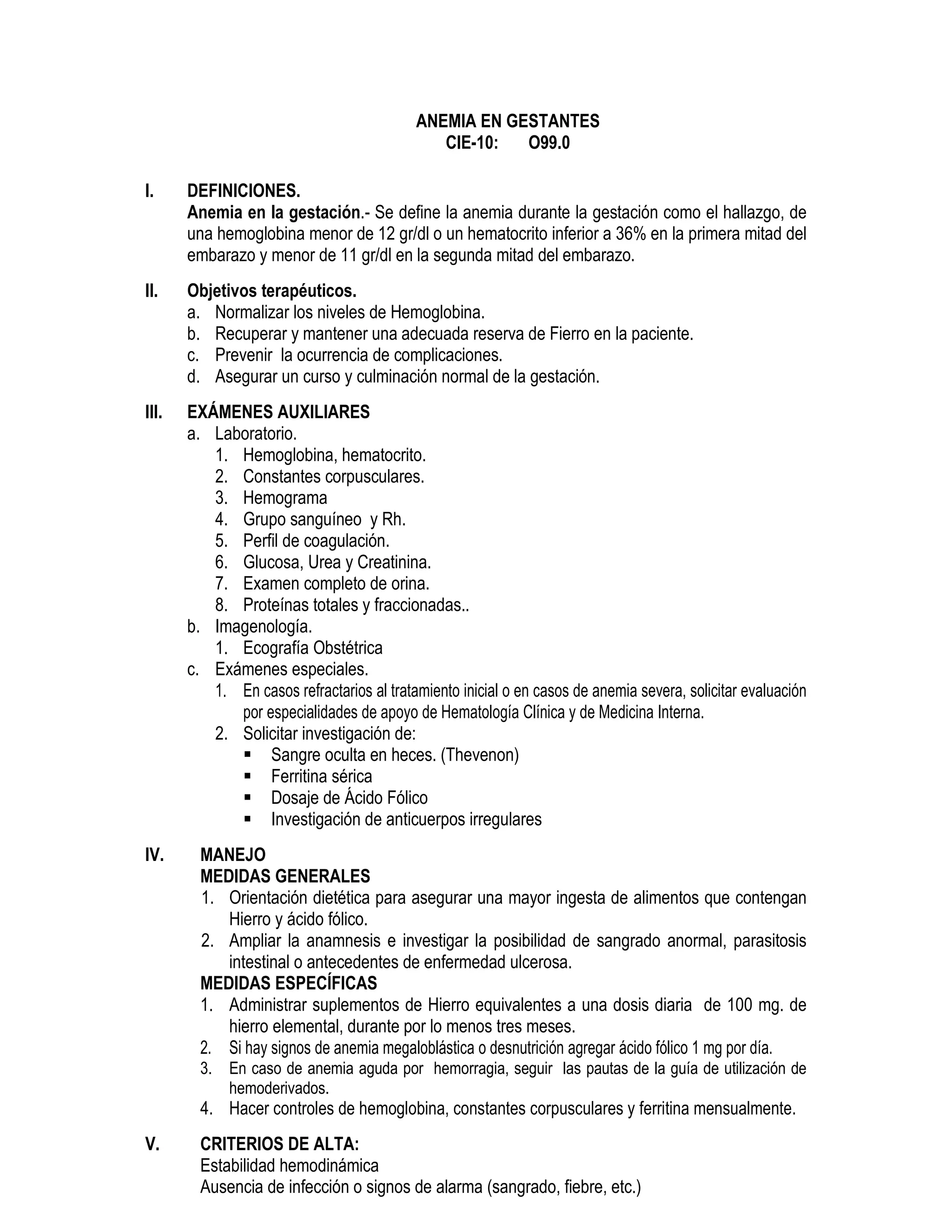ANEMIA EN GESTANTES
CIE-10: O99.0
I. DEFINICIONES.
Anemia en la gestación.- Se define la anemia durante la gestación como el hallazgo, de
una hemoglobina menor de 12 gr/dl o un hematocrito inferior a 36% en la primera mitad del
embarazo y menor de 11 gr/dl en la segunda mitad del embarazo.
II. Objetivos terapéuticos.
a. Normalizar los niveles de Hemoglobina.
b. Recuperar y mantener una adecuada reserva de Fierro en la paciente.
c. Prevenir la ocurrencia de complicaciones.
d. Asegurar un curso y culminación normal de la gestación.
III. EXÁMENES AUXILIARES
a. Laboratorio.
1. Hemoglobina, hematocrito.
2. Constantes corpusculares.
3. Hemograma
4. Grupo sanguíneo y Rh.
5. Perfil de coagulación.
6. Glucosa, Urea y Creatinina.
7. Examen completo de orina.
8. Proteínas totales y fraccionadas..
b. Imagenología.
1. Ecografía Obstétrica
c. Exámenes especiales.
1. En casos refractarios al tratamiento inicial o en casos de anemia severa, solicitar evaluación
por especialidades de apoyo de Hematología Clínica y de Medicina Interna.
2. Solicitar investigación de:
Sangre oculta en heces. (Thevenon)
Ferritina sérica
Dosaje de Ácido Fólico
Investigación de anticuerpos irregulares
IV. MANEJO
MEDIDAS GENERALES
1. Orientación dietética para asegurar una mayor ingesta de alimentos que contengan
Hierro y ácido fólico.
2. Ampliar la anamnesis e investigar la posibilidad de sangrado anormal, parasitosis
intestinal o antecedentes de enfermedad ulcerosa.
MEDIDAS ESPECÍFICAS
1. Administrar suplementos de Hierro equivalentes a una dosis diaria de 100 mg. de
hierro elemental, durante por lo menos tres meses.
2. Si hay signos de anemia megaloblástica o desnutrición agregar ácido fólico 1 mg por día.
3. En caso de anemia aguda por hemorragia, seguir las pautas de la guía de utilización de
hemoderivados.
4. Hacer controles de hemoglobina, constantes corpusculares y ferritina mensualmente.
V. CRITERIOS DE ALTA:
Estabilidad hemodinámica
Ausencia de infección o signos de alarma (sangrado, fiebre, etc.)
 