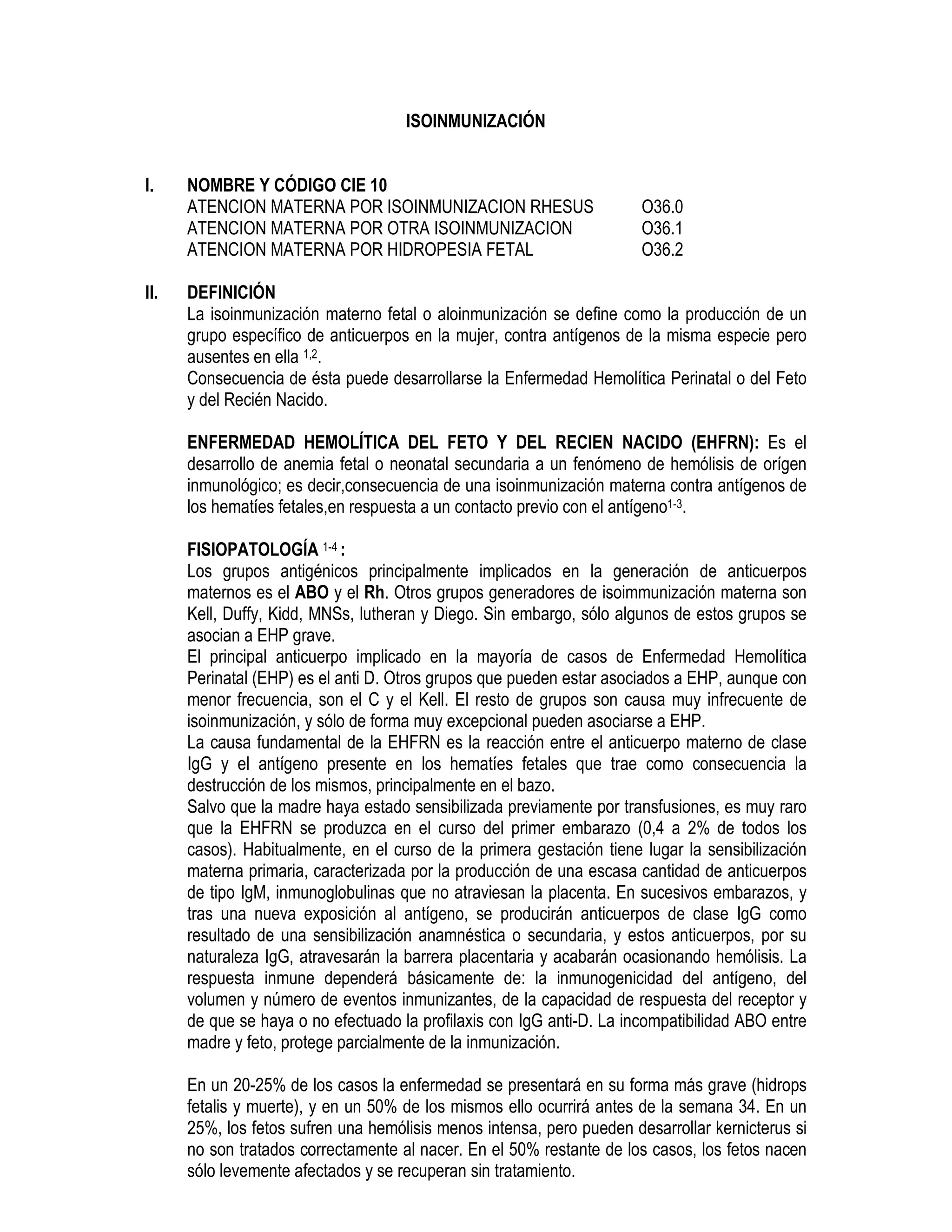 ISOINMUNIZACIÓN
I. NOMBRE Y CÓDIGO CIE 10
ATENCION MATERNA POR ISOINMUNIZACION RHESUS O36.0
ATENCION MATERNA POR OTRA ISOINMUNIZACION O36.1
ATENCION MATERNA POR HIDROPESIA FETAL O36.2
II. DEFINICIÓN
La isoinmunización materno fetal o aloinmunización se define como la producción de un
grupo específico de anticuerpos en la mujer, contra antígenos de la misma especie pero
ausentes en ella 1,2.
Consecuencia de ésta puede desarrollarse la Enfermedad Hemolítica Perinatal o del Feto
y del Recién Nacido.
ENFERMEDAD HEMOLÍTICA DEL FETO Y DEL RECIEN NACIDO (EHFRN): Es el
desarrollo de anemia fetal o neonatal secundaria a un fenómeno de hemólisis de orígen
inmunológico; es decir,consecuencia de una isoinmunización materna contra antígenos de
los hematíes fetales,en respuesta a un contacto previo con el antígeno1-3.
FISIOPATOLOGÍA 1-4 :
Los grupos antigénicos principalmente implicados en la generación de anticuerpos
maternos es el ABO y el Rh. Otros grupos generadores de isoimmunización materna son
Kell, Duffy, Kidd, MNSs, lutheran y Diego. Sin embargo, sólo algunos de estos grupos se
asocian a EHP grave.
El principal anticuerpo implicado en la mayoría de casos de Enfermedad Hemolítica
Perinatal (EHP) es el anti D. Otros grupos que pueden estar asociados a EHP, aunque con
menor frecuencia, son el C y el Kell. El resto de grupos son causa muy infrecuente de
isoinmunización, y sólo de forma muy excepcional pueden asociarse a EHP.
La causa fundamental de la EHFRN es la reacción entre el anticuerpo materno de clase
IgG y el antígeno presente en los hematíes fetales que trae como consecuencia la
destrucción de los mismos, principalmente en el bazo.
Salvo que la madre haya estado sensibilizada previamente por transfusiones, es muy raro
que la EHFRN se produzca en el curso del primer embarazo (0,4 a 2% de todos los
casos). Habitualmente, en el curso de la primera gestación tiene lugar la sensibilización
materna primaria, caracterizada por la producción de una escasa cantidad de anticuerpos
de tipo IgM, inmunoglobulinas que no atraviesan la placenta. En sucesivos embarazos, y
tras una nueva exposición al antígeno, se producirán anticuerpos de clase IgG como
resultado de una sensibilización anamnéstica o secundaria, y estos anticuerpos, por su
naturaleza IgG, atravesarán la barrera placentaria y acabarán ocasionando hemólisis. La
respuesta inmune dependerá básicamente de: la inmunogenicidad del antígeno, del
volumen y número de eventos inmunizantes, de la capacidad de respuesta del receptor y
de que se haya o no efectuado la profilaxis con IgG anti-D. La incompatibilidad ABO entre
madre y feto, protege parcialmente de la inmunización.
En un 20-25% de los casos la enfermedad se presentará en su forma más grave (hidrops
fetalis y muerte), y en un 50% de los mismos ello ocurrirá antes de la semana 34. En un
25%, los fetos sufren una hemólisis menos intensa, pero pueden desarrollar kernicterus si
no son tratados correctamente al nacer. En el 50% restante de los casos, los fetos nacen
sólo levemente afectados y se recuperan sin tratamiento.
 