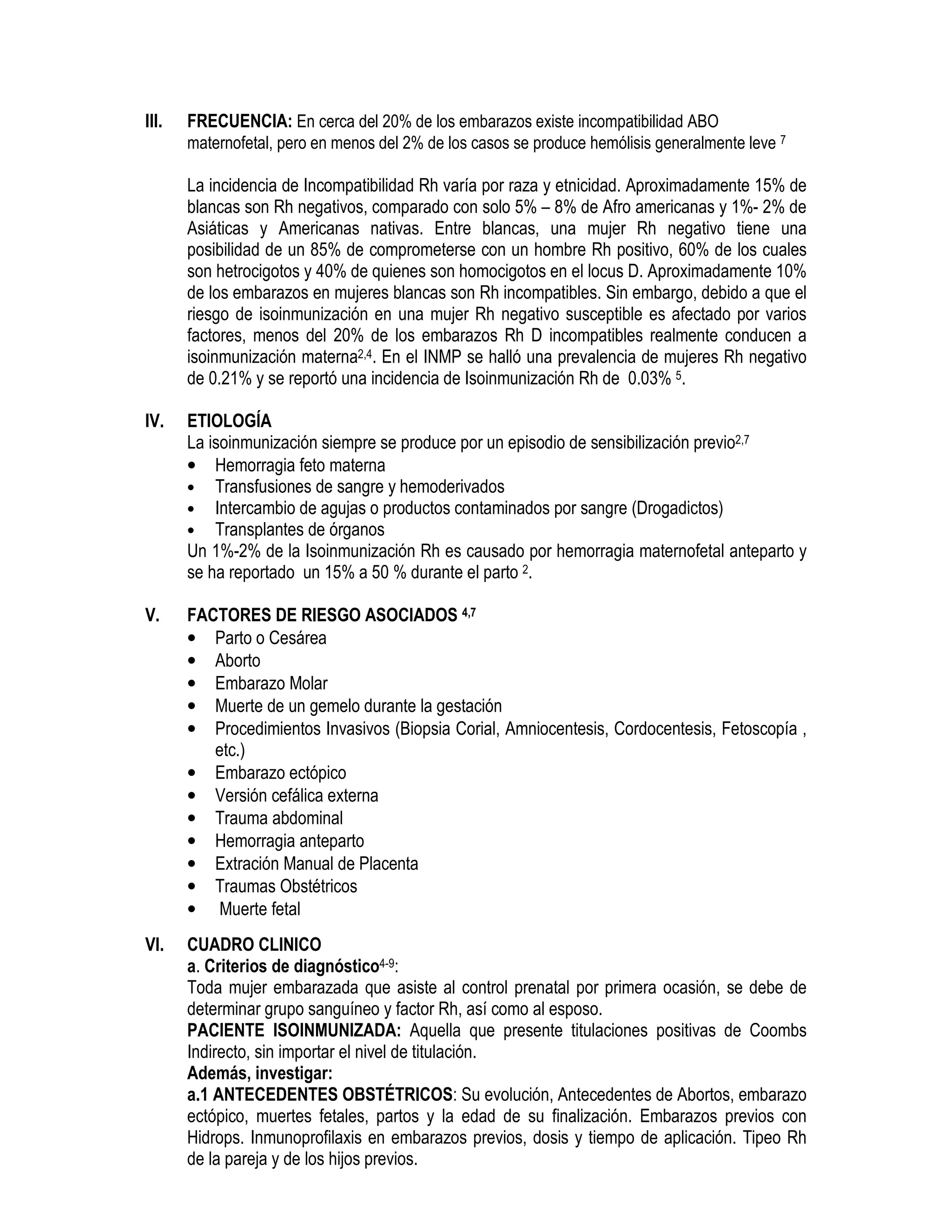 III. FRECUENCIA: En cerca del 20% de los embarazos existe incompatibilidad ABO
maternofetal, pero en menos del 2% de los casos se produce hemólisis generalmente leve 7
La incidencia de Incompatibilidad Rh varía por raza y etnicidad. Aproximadamente 15% de
blancas son Rh negativos, comparado con solo 5% – 8% de Afro americanas y 1%- 2% de
Asiáticas y Americanas nativas. Entre blancas, una mujer Rh negativo tiene una
posibilidad de un 85% de comprometerse con un hombre Rh positivo, 60% de los cuales
son hetrocigotos y 40% de quienes son homocigotos en el locus D. Aproximadamente 10%
de los embarazos en mujeres blancas son Rh incompatibles. Sin embargo, debido a que el
riesgo de isoinmunización en una mujer Rh negativo susceptible es afectado por varios
factores, menos del 20% de los embarazos Rh D incompatibles realmente conducen a
isoinmunización materna2,4. En el INMP se halló una prevalencia de mujeres Rh negativo
de 0.21% y se reportó una incidencia de Isoinmunización Rh de 0.03% 5.
IV. ETIOLOGÍA
La isoinmunización siempre se produce por un episodio de sensibilización previo2,7
• Hemorragia feto materna
• Transfusiones de sangre y hemoderivados
• Intercambio de agujas o productos contaminados por sangre (Drogadictos)
• Transplantes de órganos
Un 1%-2% de la Isoinmunización Rh es causado por hemorragia maternofetal anteparto y
se ha reportado un 15% a 50 % durante el parto 2.
V. FACTORES DE RIESGO ASOCIADOS 4,7
• Parto o Cesárea
• Aborto
• Embarazo Molar
• Muerte de un gemelo durante la gestación
• Procedimientos Invasivos (Biopsia Corial, Amniocentesis, Cordocentesis, Fetoscopía ,
etc.)
• Embarazo ectópico
• Versión cefálica externa
• Trauma abdominal
• Hemorragia anteparto
• Extración Manual de Placenta
• Traumas Obstétricos
• Muerte fetal
VI. CUADRO CLINICO
a. Criterios de diagnóstico4-9:
Toda mujer embarazada que asiste al control prenatal por primera ocasión, se debe de
determinar grupo sanguíneo y factor Rh, así como al esposo.
PACIENTE ISOINMUNIZADA: Aquella que presente titulaciones positivas de Coombs
Indirecto, sin importar el nivel de titulación.
Además, investigar:
a.1 ANTECEDENTES OBSTÉTRICOS: Su evolución, Antecedentes de Abortos, embarazo
ectópico, muertes fetales, partos y la edad de su finalización. Embarazos previos con
Hidrops. Inmunoprofilaxis en embarazos previos, dosis y tiempo de aplicación. Tipeo Rh
de la pareja y de los hijos previos.
 