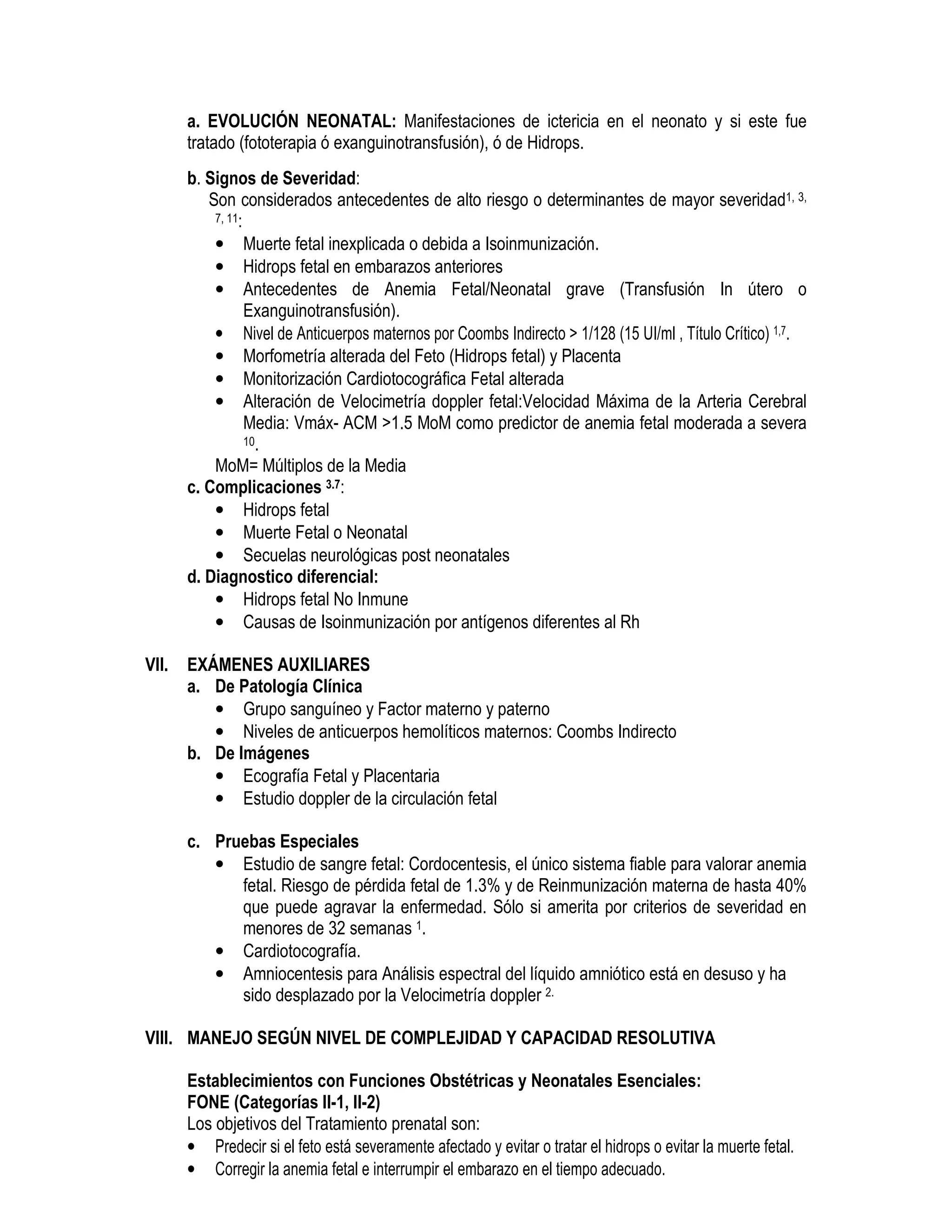 a. EVOLUCIÓN NEONATAL: Manifestaciones de ictericia en el neonato y si este fue
tratado (fototerapia ó exanguinotransfusión), ó de Hidrops.
b. Signos de Severidad:
Son considerados antecedentes de alto riesgo o determinantes de mayor severidad1, 3,
7, 11:
• Muerte fetal inexplicada o debida a Isoinmunización.
• Hidrops fetal en embarazos anteriores
• Antecedentes de Anemia Fetal/Neonatal grave (Transfusión In útero o
Exanguinotransfusión).
• Nivel de Anticuerpos maternos por Coombs Indirecto > 1/128 (15 UI/ml , Título Crítico) 1,7.
• Morfometría alterada del Feto (Hidrops fetal) y Placenta
• Monitorización Cardiotocográfica Fetal alterada
• Alteración de Velocimetría doppler fetal:Velocidad Máxima de la Arteria Cerebral
Media: Vmáx- ACM >1.5 MoM como predictor de anemia fetal moderada a severa
10.
MoM= Múltiplos de la Media
c. Complicaciones 3.7:
• Hidrops fetal
• Muerte Fetal o Neonatal
• Secuelas neurológicas post neonatales
d. Diagnostico diferencial:
• Hidrops fetal No Inmune
• Causas de Isoinmunización por antígenos diferentes al Rh
VII. EXÁMENES AUXILIARES
a. De Patología Clínica
• Grupo sanguíneo y Factor materno y paterno
• Niveles de anticuerpos hemolíticos maternos: Coombs Indirecto
b. De Imágenes
• Ecografía Fetal y Placentaria
• Estudio doppler de la circulación fetal
ND
c. Pruebas Especiales
• Estudio de sangre fetal: Cordocentesis, el único sistema fiable para valorar anemia
fetal. Riesgo de pérdida fetal de 1.3% y de Reinmunización materna de hasta 40%
que puede agravar la enfermedad. Sólo si amerita por criterios de severidad en
menores de 32 semanas 1.
• Cardiotocografía.
• Amniocentesis para Análisis espectral del líquido amniótico está en desuso y ha
sido desplazado por la Velocimetría doppler 2.
VIII. MANEJO SEGÚN NIVEL DE COMPLEJIDAD Y CAPACIDAD RESOLUTIVA
Establecimientos con Funciones Obstétricas y Neonatales Esenciales:
FONE (Categorías II-1, II-2)
Los objetivos del Tratamiento prenatal son:
• Predecir si el feto está severamente afectado y evitar o tratar el hidrops o evitar la muerte fetal.
• Corregir la anemia fetal e interrumpir el embarazo en el tiempo adecuado.
 