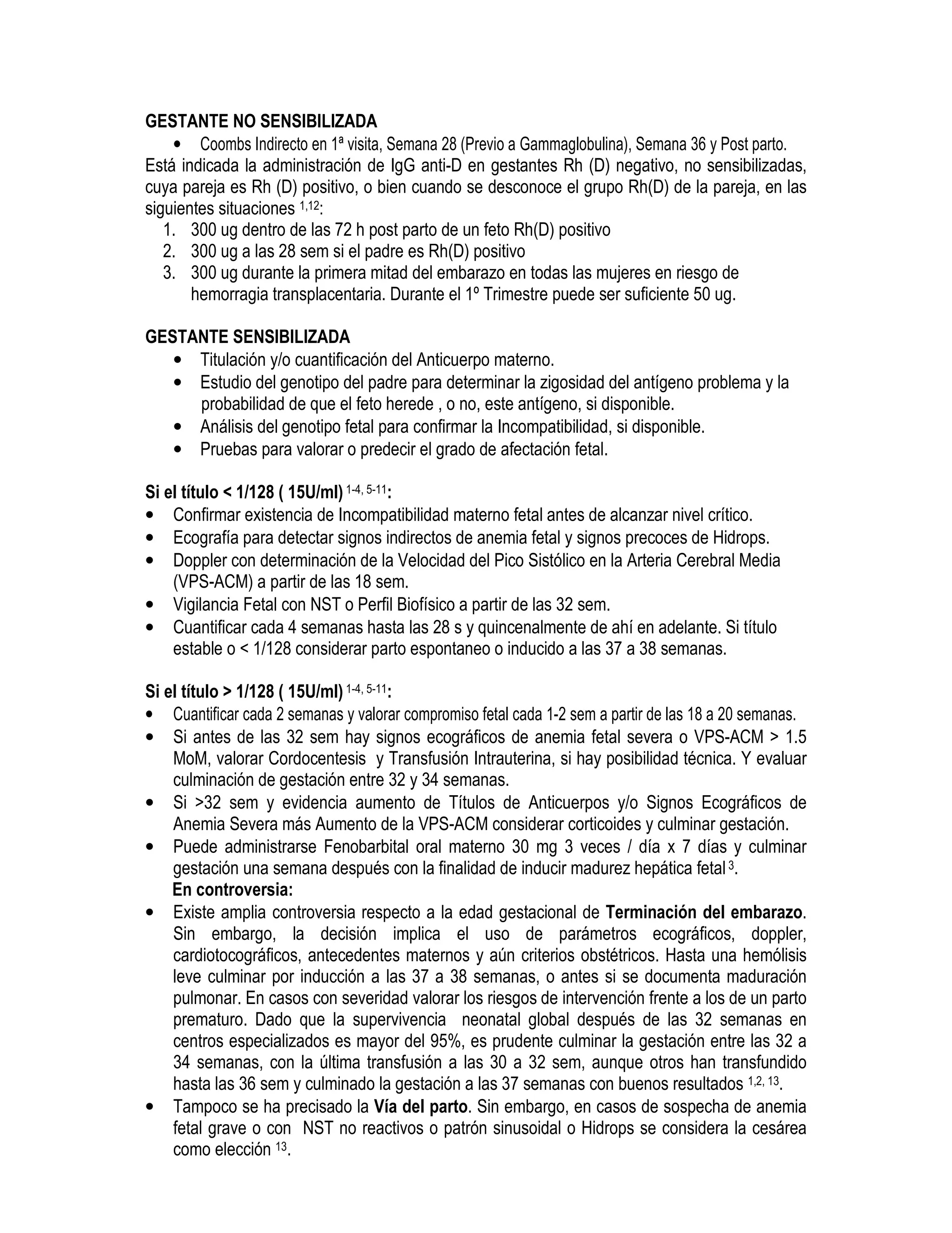 GESTANTE NO SENSIBILIZADA
• Coombs Indirecto en 1ª visita, Semana 28 (Previo a Gammaglobulina), Semana 36 y Post parto.
Está indicada la administración de IgG anti-D en gestantes Rh (D) negativo, no sensibilizadas,
cuya pareja es Rh (D) positivo, o bien cuando se desconoce el grupo Rh(D) de la pareja, en las
siguientes situaciones 1,12:
1. 300 ug dentro de las 72 h post parto de un feto Rh(D) positivo
2. 300 ug a las 28 sem si el padre es Rh(D) positivo
3. 300 ug durante la primera mitad del embarazo en todas las mujeres en riesgo de
hemorragia transplacentaria. Durante el 1º Trimestre puede ser suficiente 50 ug.
GESTANTE SENSIBILIZADA
• Titulación y/o cuantificación del Anticuerpo materno.
• Estudio del genotipo del padre para determinar la zigosidad del antígeno problema y la
probabilidad de que el feto herede , o no, este antígeno, si disponible.
• Análisis del genotipo fetal para confirmar la Incompatibilidad, si disponible.
• Pruebas para valorar o predecir el grado de afectación fetal.
Si el título < 1/128 ( 15U/ml)1-4, 5-11:
• Confirmar existencia de Incompatibilidad materno fetal antes de alcanzar nivel crítico.
• Ecografía para detectar signos indirectos de anemia fetal y signos precoces de Hidrops.
• Doppler con determinación de la Velocidad del Pico Sistólico en la Arteria Cerebral Media
(VPS-ACM) a partir de las 18 sem.
• Vigilancia Fetal con NST o Perfil Biofísico a partir de las 32 sem.
• Cuantificar cada 4 semanas hasta las 28 s y quincenalmente de ahí en adelante. Si título
estable o < 1/128 considerar parto espontaneo o inducido a las 37 a 38 semanas.
Si el título > 1/128 ( 15U/ml)1-4, 5-11:
• Cuantificar cada 2 semanas y valorar compromiso fetal cada 1-2 sem a partir de las 18 a 20 semanas.
• Si antes de las 32 sem hay signos ecográficos de anemia fetal severa o VPS-ACM > 1.5
MoM, valorar Cordocentesis y Transfusión Intrauterina, si hay posibilidad técnica. Y evaluar
culminación de gestación entre 32 y 34 semanas.
• Si >32 sem y evidencia aumento de Títulos de Anticuerpos y/o Signos Ecográficos de
Anemia Severa más Aumento de la VPS-ACM considerar corticoides y culminar gestación.
• Puede administrarse Fenobarbital oral materno 30 mg 3 veces / día x 7 días y culminar
gestación una semana después con la finalidad de inducir madurez hepática fetal3.
En controversia:
• Existe amplia controversia respecto a la edad gestacional de Terminación del embarazo.
Sin embargo, la decisión implica el uso de parámetros ecográficos, doppler,
cardiotocográficos, antecedentes maternos y aún criterios obstétricos. Hasta una hemólisis
leve culminar por inducción a las 37 a 38 semanas, o antes si se documenta maduración
pulmonar. En casos con severidad valorar los riesgos de intervención frente a los de un parto
prematuro. Dado que la supervivencia neonatal global después de las 32 semanas en
centros especializados es mayor del 95%, es prudente culminar la gestación entre las 32 a
34 semanas, con la última transfusión a las 30 a 32 sem, aunque otros han transfundido
hasta las 36 sem y culminado la gestación a las 37 semanas con buenos resultados 1,2, 13.
• Tampoco se ha precisado la Vía del parto. Sin embargo, en casos de sospecha de anemia
fetal grave o con NST no reactivos o patrón sinusoidal o Hidrops se considera la cesárea
como elección 13.
EDOMET
 