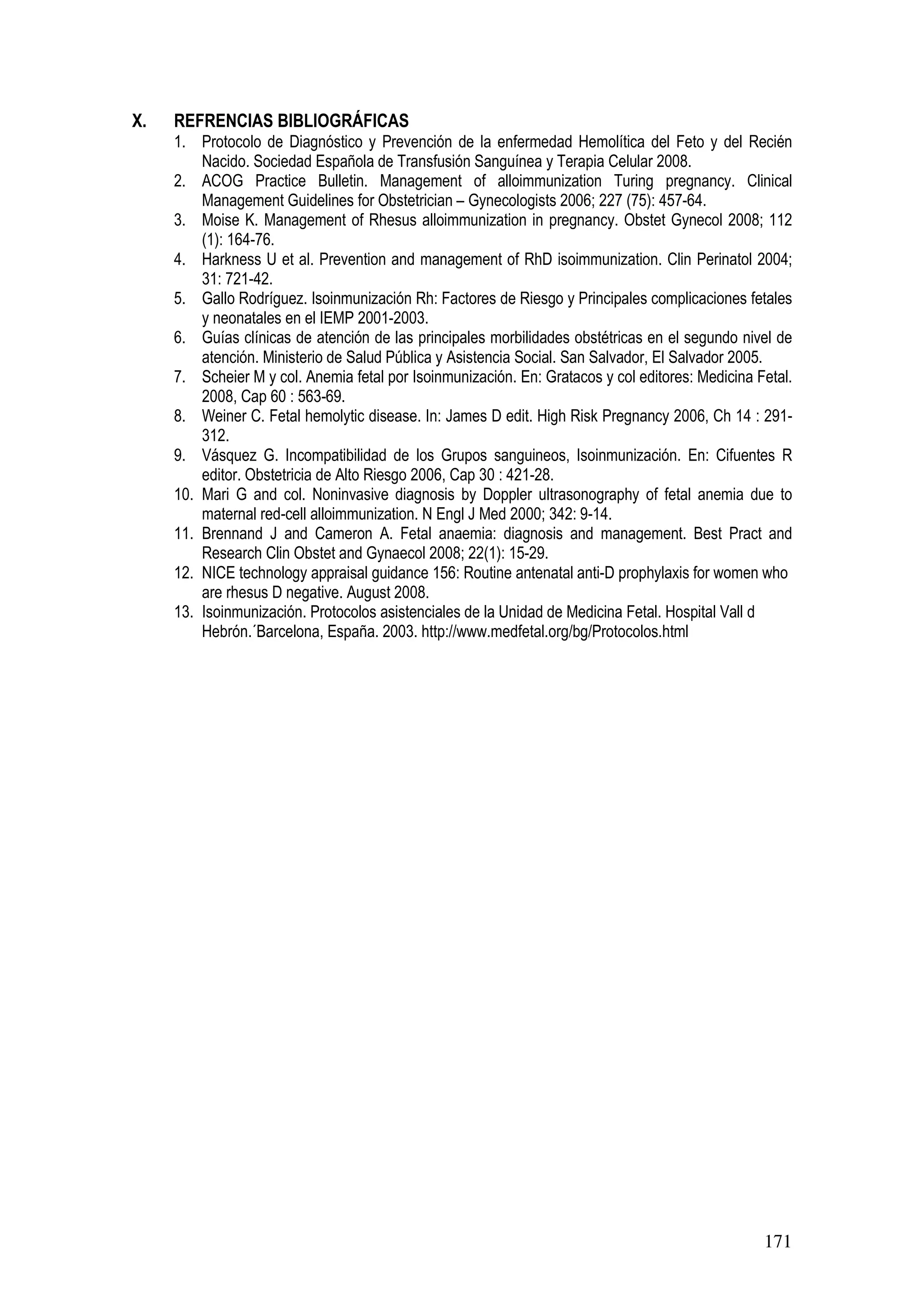 171
X. REFRENCIAS BIBLIOGRÁFICAS
1. Protocolo de Diagnóstico y Prevención de la enfermedad Hemolítica del Feto y del Recién
Nacido. Sociedad Española de Transfusión Sanguínea y Terapia Celular 2008.
2. ACOG Practice Bulletin. Management of alloimmunization Turing pregnancy. Clinical
Management Guidelines for Obstetrician – Gynecologists 2006; 227 (75): 457-64.
3. Moise K. Management of Rhesus alloimmunization in pregnancy. Obstet Gynecol 2008; 112
(1): 164-76.
4. Harkness U et al. Prevention and management of RhD isoimmunization. Clin Perinatol 2004;
31: 721-42.
5. Gallo Rodríguez. Isoinmunización Rh: Factores de Riesgo y Principales complicaciones fetales
y neonatales en el IEMP 2001-2003.
6. Guías clínicas de atención de las principales morbilidades obstétricas en el segundo nivel de
atención. Ministerio de Salud Pública y Asistencia Social. San Salvador, El Salvador 2005.
7. Scheier M y col. Anemia fetal por Isoinmunización. En: Gratacos y col editores: Medicina Fetal.
2008, Cap 60 : 563-69.
8. Weiner C. Fetal hemolytic disease. In: James D edit. High Risk Pregnancy 2006, Ch 14 : 291-
312.
9. Vásquez G. Incompatibilidad de los Grupos sanguineos, Isoinmunización. En: Cifuentes R
editor. Obstetricia de Alto Riesgo 2006, Cap 30 : 421-28.
10. Mari G and col. Noninvasive diagnosis by Doppler ultrasonography of fetal anemia due to
maternal red-cell alloimmunization. N Engl J Med 2000; 342: 9-14.
11. Brennand J and Cameron A. Fetal anaemia: diagnosis and management. Best Pract and
Research Clin Obstet and Gynaecol 2008; 22(1): 15-29.
12. NICE technology appraisal guidance 156: Routine antenatal anti-D prophylaxis for women who
are rhesus D negative. August 2008.
13. Isoinmunización. Protocolos asistenciales de la Unidad de Medicina Fetal. Hospital Vall d
Hebrón.´Barcelona, España. 2003. http://www.medfetal.org/bg/Protocolos.html
 