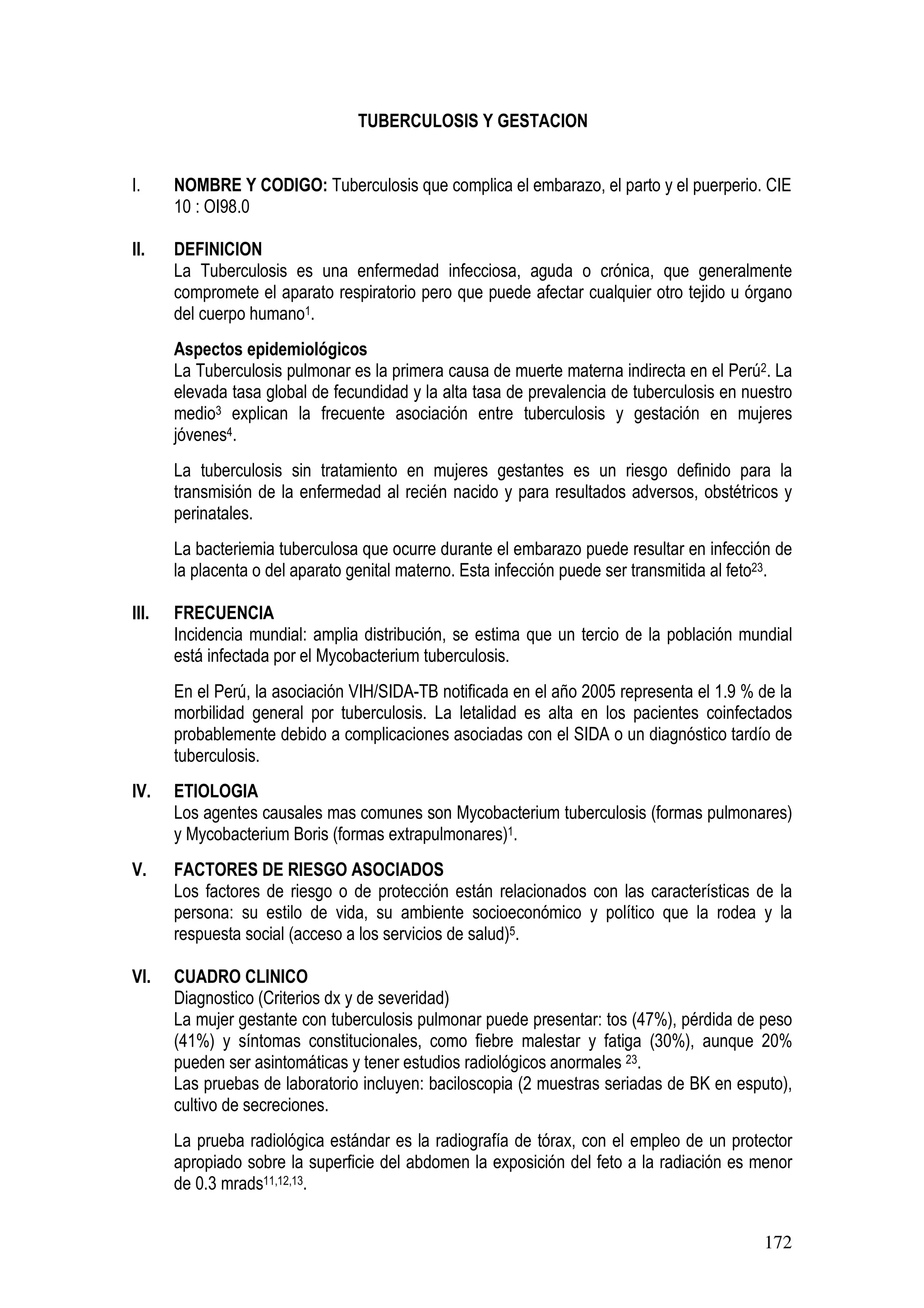 172
TUBERCULOSIS Y GESTACION
I. NOMBRE Y CODIGO: Tuberculosis que complica el embarazo, el parto y el puerperio. CIE
10 : OI98.0
II. DEFINICION
La Tuberculosis es una enfermedad infecciosa, aguda o crónica, que generalmente
compromete el aparato respiratorio pero que puede afectar cualquier otro tejido u órgano
del cuerpo humano1.
Aspectos epidemiológicos
La Tuberculosis pulmonar es la primera causa de muerte materna indirecta en el Perú2. La
elevada tasa global de fecundidad y la alta tasa de prevalencia de tuberculosis en nuestro
medio3 explican la frecuente asociación entre tuberculosis y gestación en mujeres
jóvenes4.
La tuberculosis sin tratamiento en mujeres gestantes es un riesgo definido para la
transmisión de la enfermedad al recién nacido y para resultados adversos, obstétricos y
perinatales.
La bacteriemia tuberculosa que ocurre durante el embarazo puede resultar en infección de
la placenta o del aparato genital materno. Esta infección puede ser transmitida al feto23.
III. FRECUENCIA
Incidencia mundial: amplia distribución, se estima que un tercio de la población mundial
está infectada por el Mycobacterium tuberculosis.
En el Perú, la asociación VIH/SIDA-TB notificada en el año 2005 representa el 1.9 % de la
morbilidad general por tuberculosis. La letalidad es alta en los pacientes coinfectados
probablemente debido a complicaciones asociadas con el SIDA o un diagnóstico tardío de
tuberculosis.
IV. ETIOLOGIA
Los agentes causales mas comunes son Mycobacterium tuberculosis (formas pulmonares)
y Mycobacterium Boris (formas extrapulmonares)1.
V. FACTORES DE RIESGO ASOCIADOS
Los factores de riesgo o de protección están relacionados con las características de la
persona: su estilo de vida, su ambiente socioeconómico y político que la rodea y la
respuesta social (acceso a los servicios de salud)5.
VI. CUADRO CLINICO
Diagnostico (Criterios dx y de severidad)
La mujer gestante con tuberculosis pulmonar puede presentar: tos (47%), pérdida de peso
(41%) y síntomas constitucionales, como fiebre malestar y fatiga (30%), aunque 20%
pueden ser asintomáticas y tener estudios radiológicos anormales 23.
Las pruebas de laboratorio incluyen: baciloscopia (2 muestras seriadas de BK en esputo),
cultivo de secreciones.
La prueba radiológica estándar es la radiografía de tórax, con el empleo de un protector
apropiado sobre la superficie del abdomen la exposición del feto a la radiación es menor
de 0.3 mrads11,12,13.
 