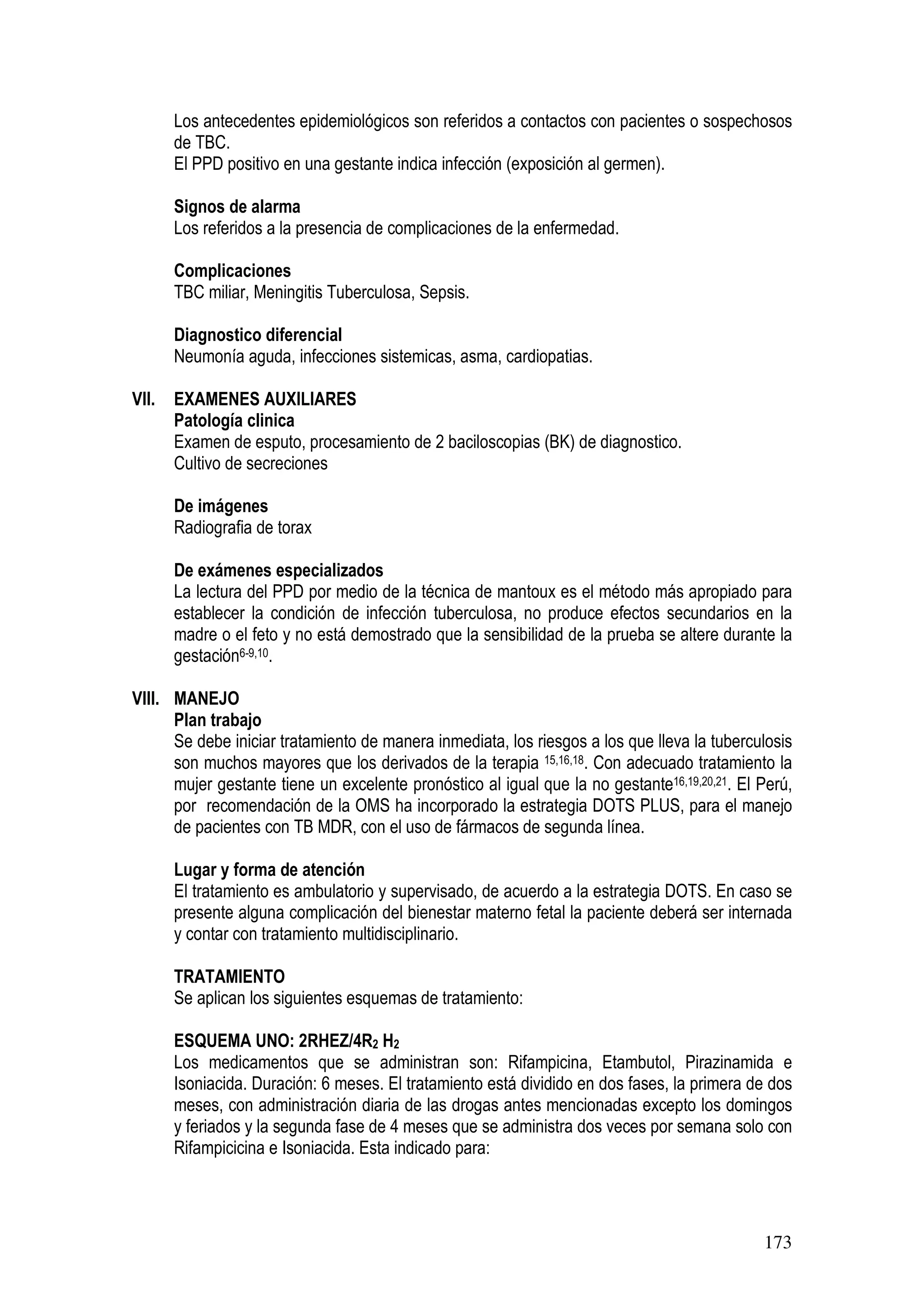 173
Los antecedentes epidemiológicos son referidos a contactos con pacientes o sospechosos
de TBC.
El PPD positivo en una gestante indica infección (exposición al germen).
Signos de alarma
Los referidos a la presencia de complicaciones de la enfermedad.
Complicaciones
TBC miliar, Meningitis Tuberculosa, Sepsis.
Diagnostico diferencial
Neumonía aguda, infecciones sistemicas, asma, cardiopatias.
VII. EXAMENES AUXILIARES
Patología clinica
Examen de esputo, procesamiento de 2 baciloscopias (BK) de diagnostico.
Cultivo de secreciones
De imágenes
Radiografia de torax
De exámenes especializados
La lectura del PPD por medio de la técnica de mantoux es el método más apropiado para
establecer la condición de infección tuberculosa, no produce efectos secundarios en la
madre o el feto y no está demostrado que la sensibilidad de la prueba se altere durante la
gestación6-9,10.
VIII. MANEJO
Plan trabajo
Se debe iniciar tratamiento de manera inmediata, los riesgos a los que lleva la tuberculosis
son muchos mayores que los derivados de la terapia 15,16,18. Con adecuado tratamiento la
mujer gestante tiene un excelente pronóstico al igual que la no gestante16,19,20,21. El Perú,
por recomendación de la OMS ha incorporado la estrategia DOTS PLUS, para el manejo
de pacientes con TB MDR, con el uso de fármacos de segunda línea.
Lugar y forma de atención
El tratamiento es ambulatorio y supervisado, de acuerdo a la estrategia DOTS. En caso se
presente alguna complicación del bienestar materno fetal la paciente deberá ser internada
y contar con tratamiento multidisciplinario.
TRATAMIENTO
Se aplican los siguientes esquemas de tratamiento:
ESQUEMA UNO: 2RHEZ/4R2 H2
Los medicamentos que se administran son: Rifampicina, Etambutol, Pirazinamida e
Isoniacida. Duración: 6 meses. El tratamiento está dividido en dos fases, la primera de dos
meses, con administración diaria de las drogas antes mencionadas excepto los domingos
y feriados y la segunda fase de 4 meses que se administra dos veces por semana solo con
Rifampicicina e Isoniacida. Esta indicado para:
 