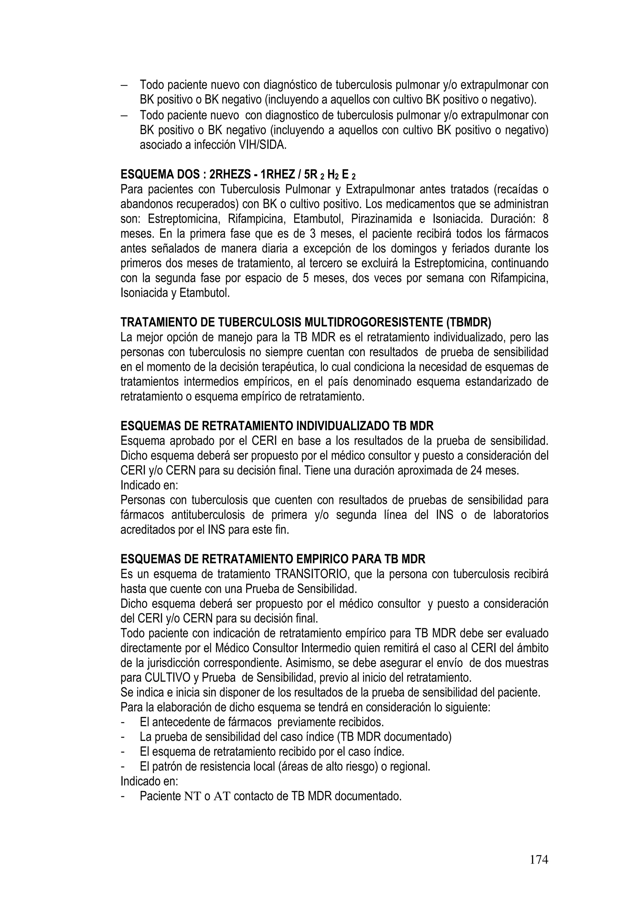 174
− Todo paciente nuevo con diagnóstico de tuberculosis pulmonar y/o extrapulmonar con
BK positivo o BK negativo (incluyendo a aquellos con cultivo BK positivo o negativo).
− Todo paciente nuevo con diagnostico de tuberculosis pulmonar y/o extrapulmonar con
BK positivo o BK negativo (incluyendo a aquellos con cultivo BK positivo o negativo)
asociado a infección VIH/SIDA.
ESQUEMA DOS : 2RHEZS - 1RHEZ / 5R 2 H2 E 2
Para pacientes con Tuberculosis Pulmonar y Extrapulmonar antes tratados (recaídas o
abandonos recuperados) con BK o cultivo positivo. Los medicamentos que se administran
son: Estreptomicina, Rifampicina, Etambutol, Pirazinamida e Isoniacida. Duración: 8
meses. En la primera fase que es de 3 meses, el paciente recibirá todos los fármacos
antes señalados de manera diaria a excepción de los domingos y feriados durante los
primeros dos meses de tratamiento, al tercero se excluirá la Estreptomicina, continuando
con la segunda fase por espacio de 5 meses, dos veces por semana con Rifampicina,
Isoniacida y Etambutol.
TRATAMIENTO DE TUBERCULOSIS MULTIDROGORESISTENTE (TBMDR)
La mejor opción de manejo para la TB MDR es el retratamiento individualizado, pero las
personas con tuberculosis no siempre cuentan con resultados de prueba de sensibilidad
en el momento de la decisión terapéutica, lo cual condiciona la necesidad de esquemas de
tratamientos intermedios empíricos, en el país denominado esquema estandarizado de
retratamiento o esquema empírico de retratamiento.
ESQUEMAS DE RETRATAMIENTO INDIVIDUALIZADO TB MDR
Esquema aprobado por el CERI en base a los resultados de la prueba de sensibilidad.
Dicho esquema deberá ser propuesto por el médico consultor y puesto a consideración del
CERI y/o CERN para su decisión final. Tiene una duración aproximada de 24 meses.
Indicado en:
Personas con tuberculosis que cuenten con resultados de pruebas de sensibilidad para
fármacos antituberculosis de primera y/o segunda línea del INS o de laboratorios
acreditados por el INS para este fin.
ESQUEMAS DE RETRATAMIENTO EMPIRICO PARA TB MDR
Es un esquema de tratamiento TRANSITORIO, que la persona con tuberculosis recibirá
hasta que cuente con una Prueba de Sensibilidad.
Dicho esquema deberá ser propuesto por el médico consultor y puesto a consideración
del CERI y/o CERN para su decisión final.
Todo paciente con indicación de retratamiento empírico para TB MDR debe ser evaluado
directamente por el Médico Consultor Intermedio quien remitirá el caso al CERI del ámbito
de la jurisdicción correspondiente. Asimismo, se debe asegurar el envío de dos muestras
para CULTIVO y Prueba de Sensibilidad, previo al inicio del retratamiento.
Se indica e inicia sin disponer de los resultados de la prueba de sensibilidad del paciente.
Para la elaboración de dicho esquema se tendrá en consideración lo siguiente:
- El antecedente de fármacos previamente recibidos.
- La prueba de sensibilidad del caso índice (TB MDR documentado)
- El esquema de retratamiento recibido por el caso índice.
- El patrón de resistencia local (áreas de alto riesgo) o regional.
Indicado en:
- Paciente NT o AT contacto de TB MDR documentado.
 
