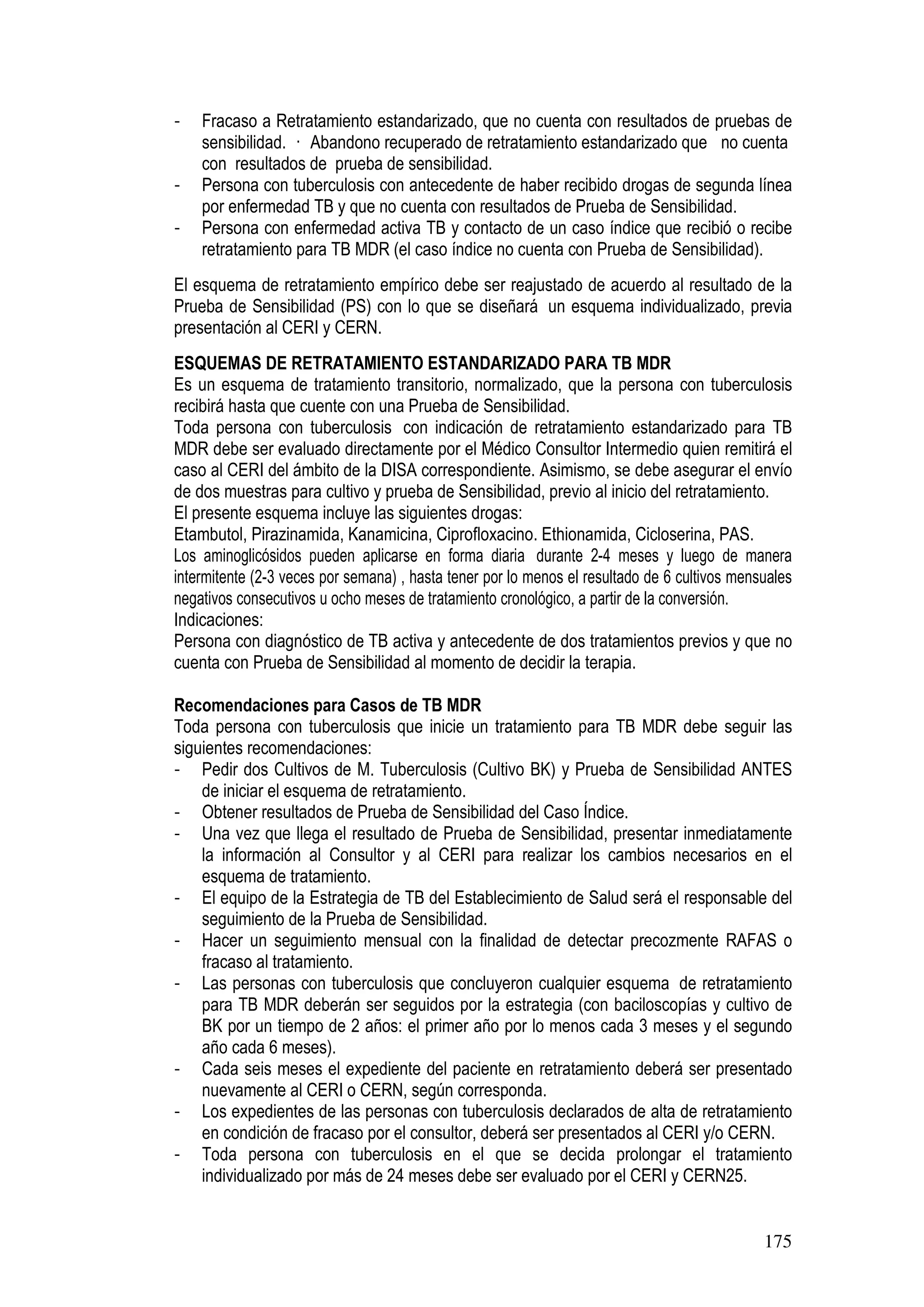 175
- Fracaso a Retratamiento estandarizado, que no cuenta con resultados de pruebas de
sensibilidad. Abandono recuperado de retratamiento estandarizado que no cuenta
con resultados de prueba de sensibilidad.
- Persona con tuberculosis con antecedente de haber recibido drogas de segunda línea
por enfermedad TB y que no cuenta con resultados de Prueba de Sensibilidad.
- Persona con enfermedad activa TB y contacto de un caso índice que recibió o recibe
retratamiento para TB MDR (el caso índice no cuenta con Prueba de Sensibilidad).
El esquema de retratamiento empírico debe ser reajustado de acuerdo al resultado de la
Prueba de Sensibilidad (PS) con lo que se diseñará un esquema individualizado, previa
presentación al CERI y CERN.
ESQUEMAS DE RETRATAMIENTO ESTANDARIZADO PARA TB MDR
Es un esquema de tratamiento transitorio, normalizado, que la persona con tuberculosis
recibirá hasta que cuente con una Prueba de Sensibilidad.
Toda persona con tuberculosis con indicación de retratamiento estandarizado para TB
MDR debe ser evaluado directamente por el Médico Consultor Intermedio quien remitirá el
caso al CERI del ámbito de la DISA correspondiente. Asimismo, se debe asegurar el envío
de dos muestras para cultivo y prueba de Sensibilidad, previo al inicio del retratamiento.
El presente esquema incluye las siguientes drogas:
Etambutol, Pirazinamida, Kanamicina, Ciprofloxacino. Ethionamida, Cicloserina, PAS.
Los aminoglicósidos pueden aplicarse en forma diaria durante 2-4 meses y luego de manera
intermitente (2-3 veces por semana) , hasta tener por lo menos el resultado de 6 cultivos mensuales
negativos consecutivos u ocho meses de tratamiento cronológico, a partir de la conversión.
Indicaciones:
Persona con diagnóstico de TB activa y antecedente de dos tratamientos previos y que no
cuenta con Prueba de Sensibilidad al momento de decidir la terapia.
Recomendaciones para Casos de TB MDR
Toda persona con tuberculosis que inicie un tratamiento para TB MDR debe seguir las
siguientes recomendaciones:
- Pedir dos Cultivos de M. Tuberculosis (Cultivo BK) y Prueba de Sensibilidad ANTES
de iniciar el esquema de retratamiento.
- Obtener resultados de Prueba de Sensibilidad del Caso Índice.
- Una vez que llega el resultado de Prueba de Sensibilidad, presentar inmediatamente
la información al Consultor y al CERI para realizar los cambios necesarios en el
esquema de tratamiento.
- El equipo de la Estrategia de TB del Establecimiento de Salud será el responsable del
seguimiento de la Prueba de Sensibilidad.
- Hacer un seguimiento mensual con la finalidad de detectar precozmente RAFAS o
fracaso al tratamiento.
- Las personas con tuberculosis que concluyeron cualquier esquema de retratamiento
para TB MDR deberán ser seguidos por la estrategia (con baciloscopías y cultivo de
BK por un tiempo de 2 años: el primer año por lo menos cada 3 meses y el segundo
año cada 6 meses).
- Cada seis meses el expediente del paciente en retratamiento deberá ser presentado
nuevamente al CERI o CERN, según corresponda.
- Los expedientes de las personas con tuberculosis declarados de alta de retratamiento
en condición de fracaso por el consultor, deberá ser presentados al CERI y/o CERN.
- Toda persona con tuberculosis en el que se decida prolongar el tratamiento
individualizado por más de 24 meses debe ser evaluado por el CERI y CERN25.
 