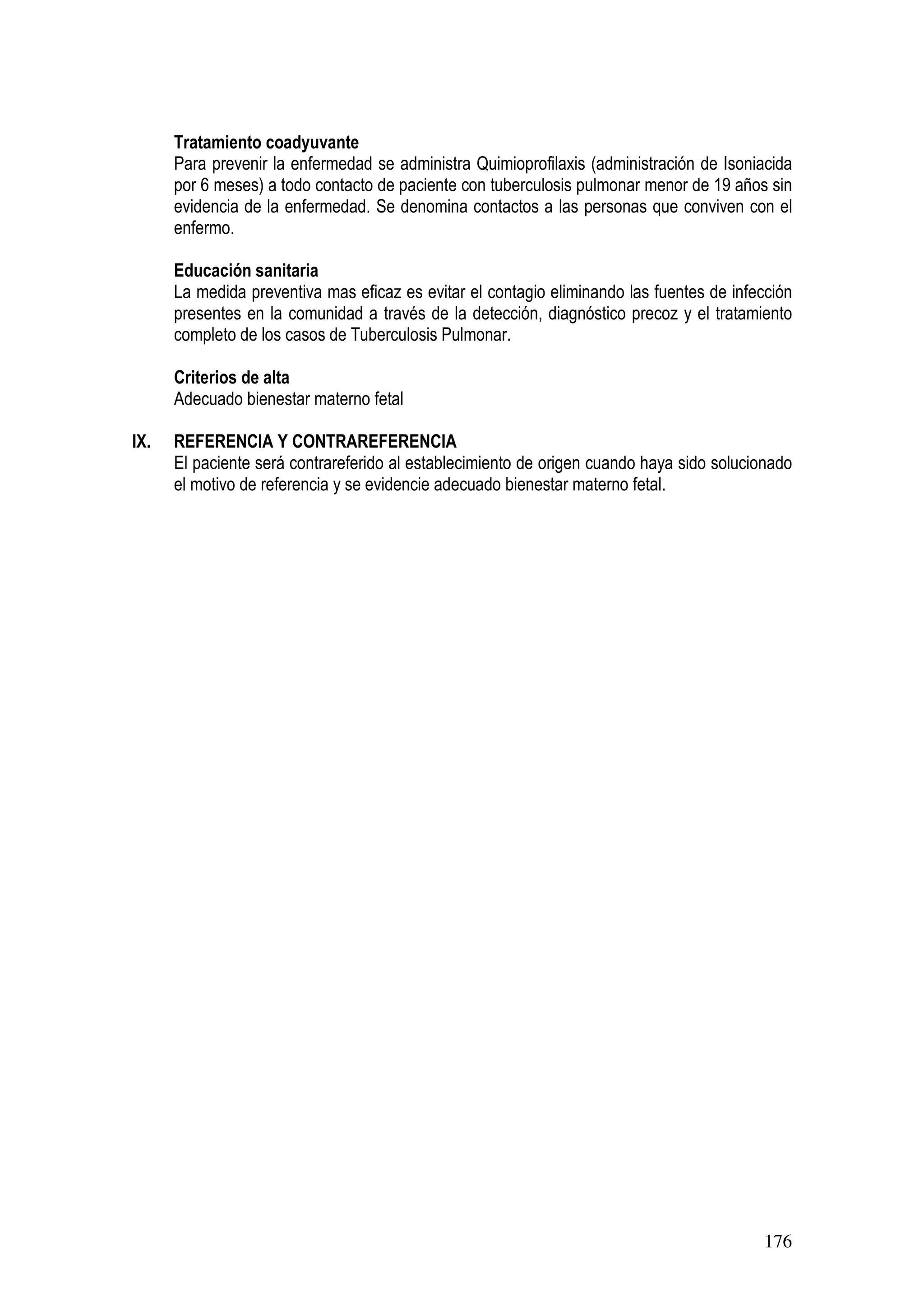176
Tratamiento coadyuvante
Para prevenir la enfermedad se administra Quimioprofilaxis (administración de Isoniacida
por 6 meses) a todo contacto de paciente con tuberculosis pulmonar menor de 19 años sin
evidencia de la enfermedad. Se denomina contactos a las personas que conviven con el
enfermo.
Educación sanitaria
La medida preventiva mas eficaz es evitar el contagio eliminando las fuentes de infección
presentes en la comunidad a través de la detección, diagnóstico precoz y el tratamiento
completo de los casos de Tuberculosis Pulmonar.
Criterios de alta
Adecuado bienestar materno fetal
IX. REFERENCIA Y CONTRAREFERENCIA
El paciente será contrareferido al establecimiento de origen cuando haya sido solucionado
el motivo de referencia y se evidencie adecuado bienestar materno fetal.
 