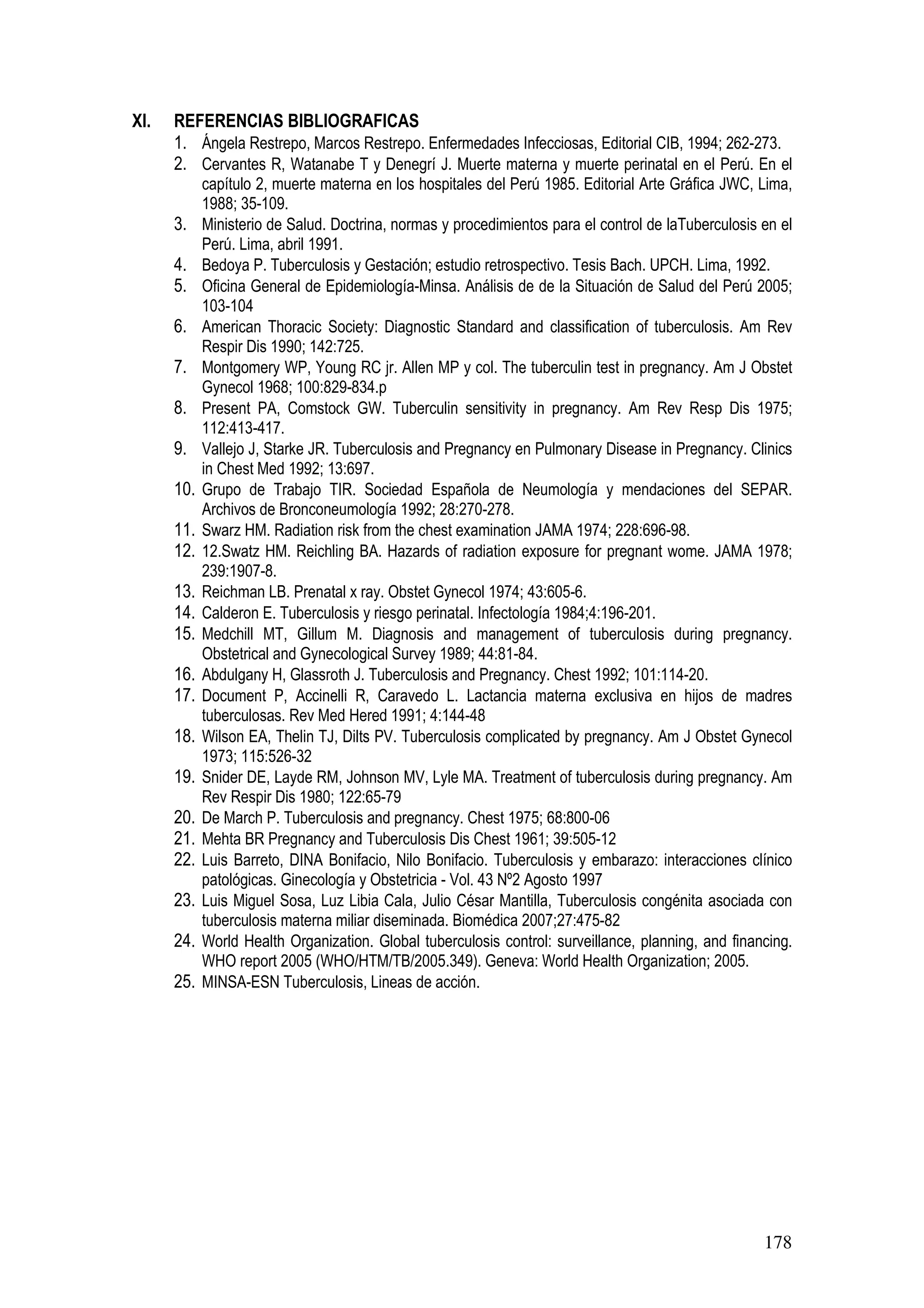 178
XI. REFERENCIAS BIBLIOGRAFICAS
1. Ángela Restrepo, Marcos Restrepo. Enfermedades Infecciosas, Editorial CIB, 1994; 262-273.
2. Cervantes R, Watanabe T y Denegrí J. Muerte materna y muerte perinatal en el Perú. En el
capítulo 2, muerte materna en los hospitales del Perú 1985. Editorial Arte Gráfica JWC, Lima,
1988; 35-109.
3. Ministerio de Salud. Doctrina, normas y procedimientos para el control de laTuberculosis en el
Perú. Lima, abril 1991.
4. Bedoya P. Tuberculosis y Gestación; estudio retrospectivo. Tesis Bach. UPCH. Lima, 1992.
5. Oficina General de Epidemiología-Minsa. Análisis de de la Situación de Salud del Perú 2005;
103-104
6. American Thoracic Society: Diagnostic Standard and classification of tuberculosis. Am Rev
Respir Dis 1990; 142:725.
7. Montgomery WP, Young RC jr. Allen MP y col. The tuberculin test in pregnancy. Am J Obstet
Gynecol 1968; 100:829-834.p
8. Present PA, Comstock GW. Tuberculin sensitivity in pregnancy. Am Rev Resp Dis 1975;
112:413-417.
9. Vallejo J, Starke JR. Tuberculosis and Pregnancy en Pulmonary Disease in Pregnancy. Clinics
in Chest Med 1992; 13:697.
10. Grupo de Trabajo TIR. Sociedad Española de Neumología y mendaciones del SEPAR.
Archivos de Bronconeumología 1992; 28:270-278.
11. Swarz HM. Radiation risk from the chest examination JAMA 1974; 228:696-98.
12. 12.Swatz HM. Reichling BA. Hazards of radiation exposure for pregnant wome. JAMA 1978;
239:1907-8.
13. Reichman LB. Prenatal x ray. Obstet Gynecol 1974; 43:605-6.
14. Calderon E. Tuberculosis y riesgo perinatal. Infectología 1984;4:196-201.
15. Medchill MT, Gillum M. Diagnosis and management of tuberculosis during pregnancy.
Obstetrical and Gynecological Survey 1989; 44:81-84.
16. Abdulgany H, Glassroth J. Tuberculosis and Pregnancy. Chest 1992; 101:114-20.
17. Document P, Accinelli R, Caravedo L. Lactancia materna exclusiva en hijos de madres
tuberculosas. Rev Med Hered 1991; 4:144-48
18. Wilson EA, Thelin TJ, Dilts PV. Tuberculosis complicated by pregnancy. Am J Obstet Gynecol
1973; 115:526-32
19. Snider DE, Layde RM, Johnson MV, Lyle MA. Treatment of tuberculosis during pregnancy. Am
Rev Respir Dis 1980; 122:65-79
20. De March P. Tuberculosis and pregnancy. Chest 1975; 68:800-06
21. Mehta BR Pregnancy and Tuberculosis Dis Chest 1961; 39:505-12
22. Luis Barreto, DINA Bonifacio, Nilo Bonifacio. Tuberculosis y embarazo: interacciones clínico
patológicas. Ginecología y Obstetricia - Vol. 43 Nº2 Agosto 1997
23. Luis Miguel Sosa, Luz Libia Cala, Julio César Mantilla, Tuberculosis congénita asociada con
tuberculosis materna miliar diseminada. Biomédica 2007;27:475-82
24. World Health Organization. Global tuberculosis control: surveillance, planning, and financing.
WHO report 2005 (WHO/HTM/TB/2005.349). Geneva: World Health Organization; 2005.
25. MINSA-ESN Tuberculosis, Lineas de acción.
 