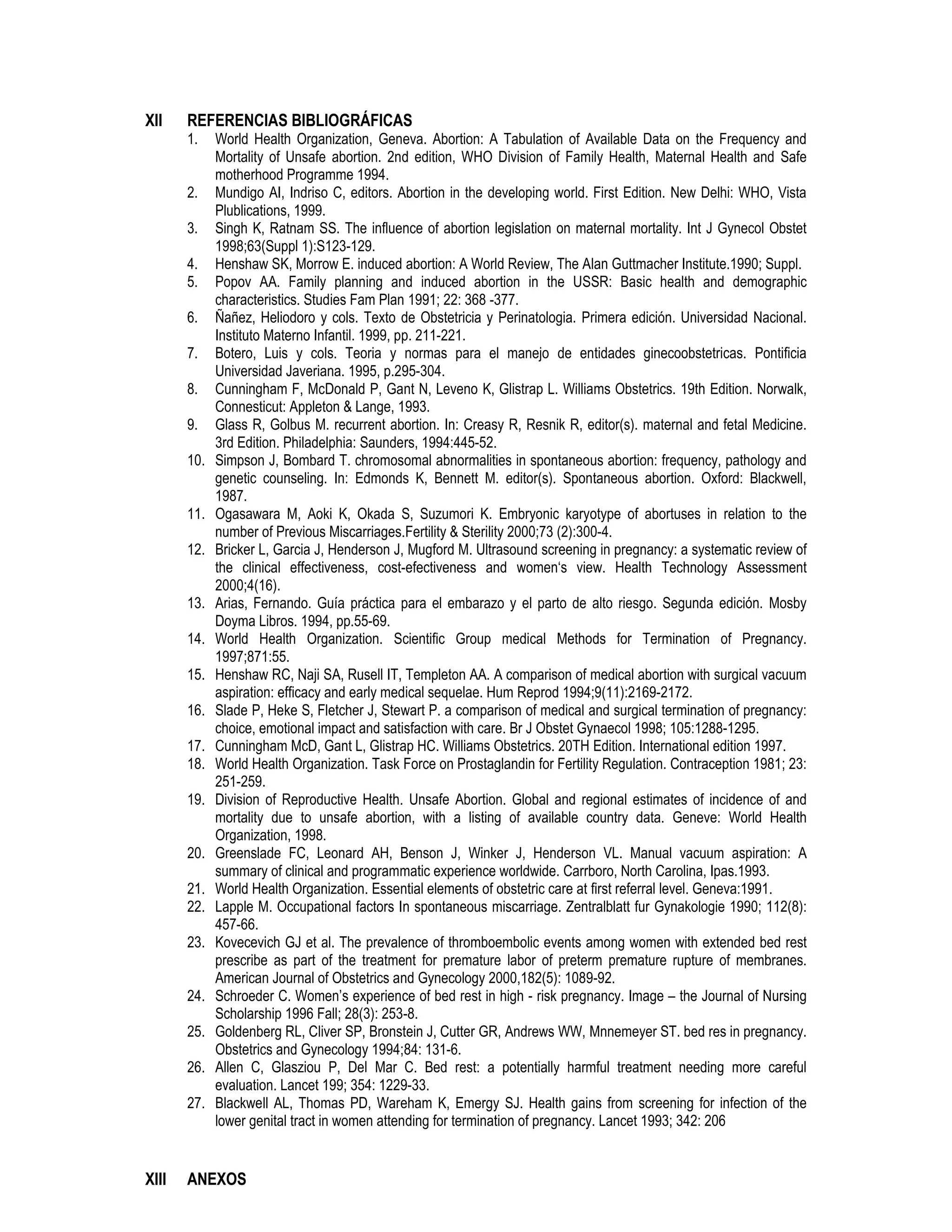XII REFERENCIAS BIBLIOGRÁFICAS
1. World Health Organization, Geneva. Abortion: A Tabulation of Available Data on the Frequency and
Mortality of Unsafe abortion. 2nd edition, WHO Division of Family Health, Maternal Health and Safe
motherhood Programme 1994.
2. Mundigo AI, Indriso C, editors. Abortion in the developing world. First Edition. New Delhi: WHO, Vista
Plublications, 1999.
3. Singh K, Ratnam SS. The influence of abortion legislation on maternal mortality. Int J Gynecol Obstet
1998;63(Suppl 1):S123-129.
4. Henshaw SK, Morrow E. induced abortion: A World Review, The Alan Guttmacher Institute.1990; Suppl.
5. Popov AA. Family planning and induced abortion in the USSR: Basic health and demographic
characteristics. Studies Fam Plan 1991; 22: 368 -377.
6. Ñañez, Heliodoro y cols. Texto de Obstetricia y Perinatologia. Primera edición. Universidad Nacional.
Instituto Materno Infantil. 1999, pp. 211-221.
7. Botero, Luis y cols. Teoria y normas para el manejo de entidades ginecoobstetricas. Pontificia
Universidad Javeriana. 1995, p.295-304.
8. Cunningham F, McDonald P, Gant N, Leveno K, Glistrap L. Williams Obstetrics. 19th Edition. Norwalk,
Connesticut: Appleton & Lange, 1993.
9. Glass R, Golbus M. recurrent abortion. In: Creasy R, Resnik R, editor(s). maternal and fetal Medicine.
3rd Edition. Philadelphia: Saunders, 1994:445-52.
10. Simpson J, Bombard T. chromosomal abnormalities in spontaneous abortion: frequency, pathology and
genetic counseling. In: Edmonds K, Bennett M. editor(s). Spontaneous abortion. Oxford: Blackwell,
1987.
11. Ogasawara M, Aoki K, Okada S, Suzumori K. Embryonic karyotype of abortuses in relation to the
number of Previous Miscarriages.Fertility & Sterility 2000;73 (2):300-4.
12. Bricker L, Garcia J, Henderson J, Mugford M. Ultrasound screening in pregnancy: a systematic review of
the clinical effectiveness, cost-efectiveness and women‘s view. Health Technology Assessment
2000;4(16).
13. Arias, Fernando. Guía práctica para el embarazo y el parto de alto riesgo. Segunda edición. Mosby
Doyma Libros. 1994, pp.55-69.
14. World Health Organization. Scientific Group medical Methods for Termination of Pregnancy.
1997;871:55.
15. Henshaw RC, Naji SA, Rusell IT, Templeton AA. A comparison of medical abortion with surgical vacuum
aspiration: efficacy and early medical sequelae. Hum Reprod 1994;9(11):2169-2172.
16. Slade P, Heke S, Fletcher J, Stewart P. a comparison of medical and surgical termination of pregnancy:
choice, emotional impact and satisfaction with care. Br J Obstet Gynaecol 1998; 105:1288-1295.
17. Cunningham McD, Gant L, Glistrap HC. Williams Obstetrics. 20TH Edition. International edition 1997.
18. World Health Organization. Task Force on Prostaglandin for Fertility Regulation. Contraception 1981; 23:
251-259.
19. Division of Reproductive Health. Unsafe Abortion. Global and regional estimates of incidence of and
mortality due to unsafe abortion, with a listing of available country data. Geneve: World Health
Organization, 1998.
20. Greenslade FC, Leonard AH, Benson J, Winker J, Henderson VL. Manual vacuum aspiration: A
summary of clinical and programmatic experience worldwide. Carrboro, North Carolina, Ipas.1993.
21. World Health Organization. Essential elements of obstetric care at first referral level. Geneva:1991.
22. Lapple M. Occupational factors In spontaneous miscarriage. Zentralblatt fur Gynakologie 1990; 112(8):
457-66.
23. Kovecevich GJ et al. The prevalence of thromboembolic events among women with extended bed rest
prescribe as part of the treatment for premature labor of preterm premature rupture of membranes.
American Journal of Obstetrics and Gynecology 2000,182(5): 1089-92.
24. Schroeder C. Women’s experience of bed rest in high - risk pregnancy. Image – the Journal of Nursing
Scholarship 1996 Fall; 28(3): 253-8.
25. Goldenberg RL, Cliver SP, Bronstein J, Cutter GR, Andrews WW, Mnnemeyer ST. bed res in pregnancy.
Obstetrics and Gynecology 1994;84: 131-6.
26. Allen C, Glasziou P, Del Mar C. Bed rest: a potentially harmful treatment needing more careful
evaluation. Lancet 199; 354: 1229-33.
27. Blackwell AL, Thomas PD, Wareham K, Emergy SJ. Health gains from screening for infection of the
lower genital tract in women attending for termination of pregnancy. Lancet 1993; 342: 206
XIII ANEXOS
 