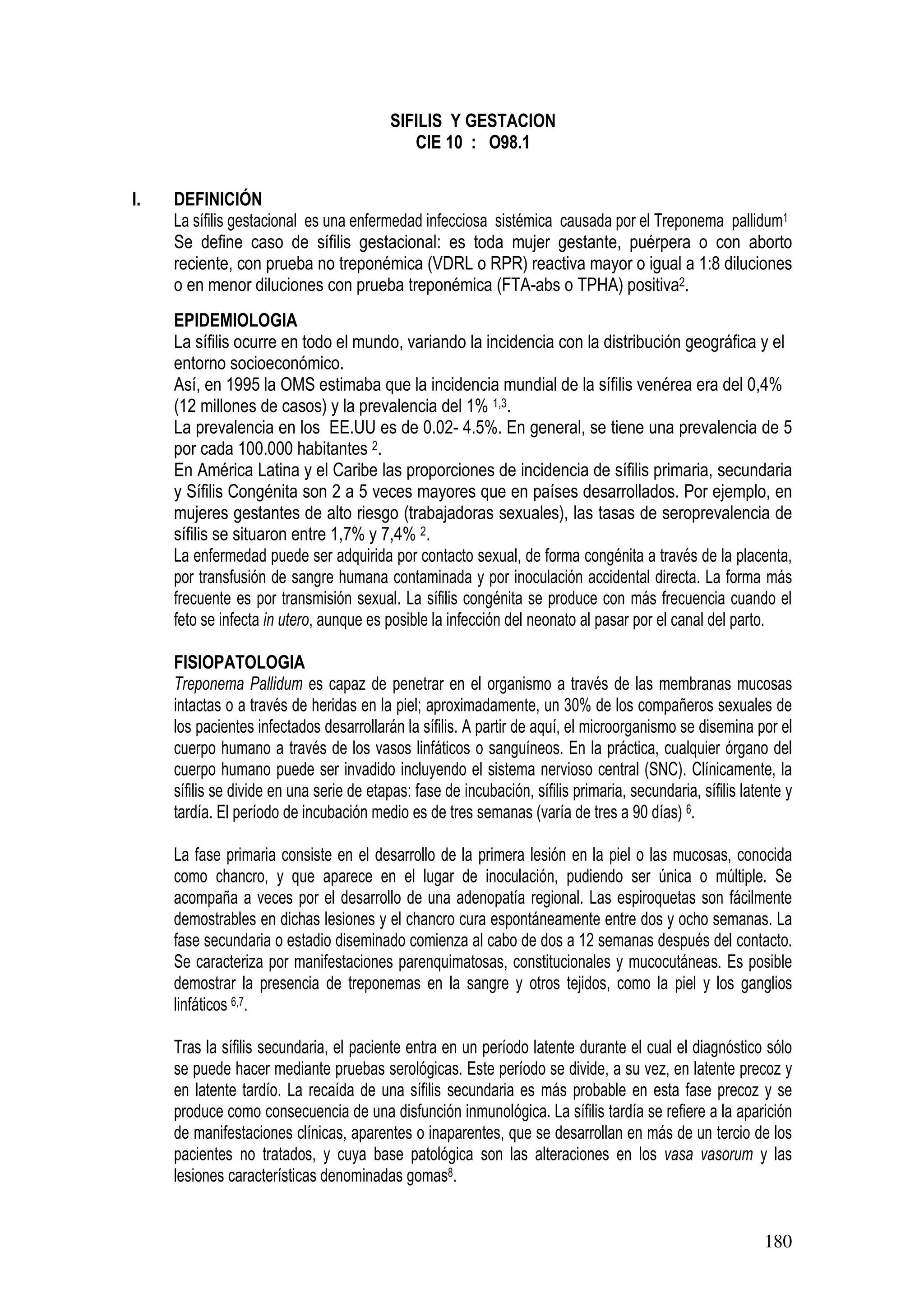 180
SIFILIS Y GESTACION
CIE 10 : O98.1
I. DEFINICIÓN
La sífilis gestacional es una enfermedad infecciosa sistémica causada por el Treponema pallidum1
Se define caso de sífilis gestacional: es toda mujer gestante, puérpera o con aborto
reciente, con prueba no treponémica (VDRL o RPR) reactiva mayor o igual a 1:8 diluciones
o en menor diluciones con prueba treponémica (FTA-abs o TPHA) positiva2.
EPIDEMIOLOGIA
La sífilis ocurre en todo el mundo, variando la incidencia con la distribución geográfica y el
entorno socioeconómico.
Así, en 1995 la OMS estimaba que la incidencia mundial de la sífilis venérea era del 0,4%
(12 millones de casos) y la prevalencia del 1% 1,3.
La prevalencia en los EE.UU es de 0.02- 4.5%. En general, se tiene una prevalencia de 5
por cada 100.000 habitantes 2.
En América Latina y el Caribe las proporciones de incidencia de sífilis primaria, secundaria
y Sífilis Congénita son 2 a 5 veces mayores que en países desarrollados. Por ejemplo, en
mujeres gestantes de alto riesgo (trabajadoras sexuales), las tasas de seroprevalencia de
sífilis se situaron entre 1,7% y 7,4% 2.
La enfermedad puede ser adquirida por contacto sexual, de forma congénita a través de la placenta,
por transfusión de sangre humana contaminada y por inoculación accidental directa. La forma más
frecuente es por transmisión sexual. La sífilis congénita se produce con más frecuencia cuando el
feto se infecta in utero, aunque es posible la infección del neonato al pasar por el canal del parto.
FISIOPATOLOGIA
Treponema Pallidum es capaz de penetrar en el organismo a través de las membranas mucosas
intactas o a través de heridas en la piel; aproximadamente, un 30% de los compañeros sexuales de
los pacientes infectados desarrollarán la sífilis. A partir de aquí, el microorganismo se disemina por el
cuerpo humano a través de los vasos linfáticos o sanguíneos. En la práctica, cualquier órgano del
cuerpo humano puede ser invadido incluyendo el sistema nervioso central (SNC). Clínicamente, la
sífilis se divide en una serie de etapas: fase de incubación, sífilis primaria, secundaria, sífilis latente y
tardía. El período de incubación medio es de tres semanas (varía de tres a 90 días) 6.
La fase primaria consiste en el desarrollo de la primera lesión en la piel o las mucosas, conocida
como chancro, y que aparece en el lugar de inoculación, pudiendo ser única o múltiple. Se
acompaña a veces por el desarrollo de una adenopatía regional. Las espiroquetas son fácilmente
demostrables en dichas lesiones y el chancro cura espontáneamente entre dos y ocho semanas. La
fase secundaria o estadio diseminado comienza al cabo de dos a 12 semanas después del contacto.
Se caracteriza por manifestaciones parenquimatosas, constitucionales y mucocutáneas. Es posible
demostrar la presencia de treponemas en la sangre y otros tejidos, como la piel y los ganglios
linfáticos 6,7.
Tras la sífilis secundaria, el paciente entra en un período latente durante el cual el diagnóstico sólo
se puede hacer mediante pruebas serológicas. Este período se divide, a su vez, en latente precoz y
en latente tardío. La recaída de una sífilis secundaria es más probable en esta fase precoz y se
produce como consecuencia de una disfunción inmunológica. La sífilis tardía se refiere a la aparición
de manifestaciones clínicas, aparentes o inaparentes, que se desarrollan en más de un tercio de los
pacientes no tratados, y cuya base patológica son las alteraciones en los vasa vasorum y las
lesiones características denominadas gomas8.
 
