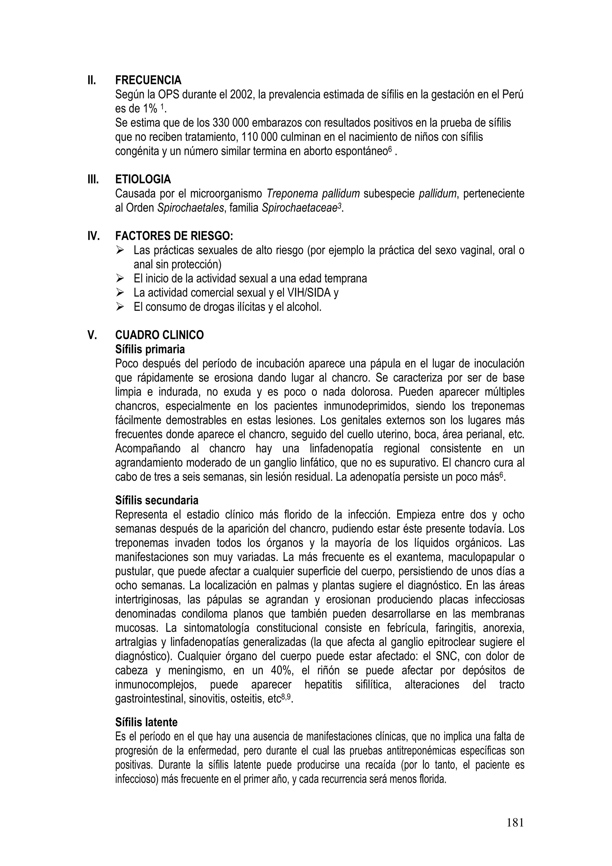 181
II. FRECUENCIA
Según la OPS durante el 2002, la prevalencia estimada de sífilis en la gestación en el Perú
es de 1% 1.
Se estima que de los 330 000 embarazos con resultados positivos en la prueba de sífilis
que no reciben tratamiento, 110 000 culminan en el nacimiento de niños con sífilis
congénita y un número similar termina en aborto espontáneo6 .
III. ETIOLOGIA
Causada por el microorganismo Treponema pallidum subespecie pallidum, perteneciente
al Orden Spirochaetales, familia Spirochaetaceae3.
IV. FACTORES DE RIESGO:
Las prácticas sexuales de alto riesgo (por ejemplo la práctica del sexo vaginal, oral o
anal sin protección)
El inicio de la actividad sexual a una edad temprana
La actividad comercial sexual y el VIH/SIDA y
El consumo de drogas ilícitas y el alcohol.
V. CUADRO CLINICO
Sífilis primaria
Poco después del período de incubación aparece una pápula en el lugar de inoculación
que rápidamente se erosiona dando lugar al chancro. Se caracteriza por ser de base
limpia e indurada, no exuda y es poco o nada dolorosa. Pueden aparecer múltiples
chancros, especialmente en los pacientes inmunodeprimidos, siendo los treponemas
fácilmente demostrables en estas lesiones. Los genitales externos son los lugares más
frecuentes donde aparece el chancro, seguido del cuello uterino, boca, área perianal, etc.
Acompañando al chancro hay una linfadenopatía regional consistente en un
agrandamiento moderado de un ganglio linfático, que no es supurativo. El chancro cura al
cabo de tres a seis semanas, sin lesión residual. La adenopatía persiste un poco más6.
Sífilis secundaria
Representa el estadio clínico más florido de la infección. Empieza entre dos y ocho
semanas después de la aparición del chancro, pudiendo estar éste presente todavía. Los
treponemas invaden todos los órganos y la mayoría de los líquidos orgánicos. Las
manifestaciones son muy variadas. La más frecuente es el exantema, maculopapular o
pustular, que puede afectar a cualquier superficie del cuerpo, persistiendo de unos días a
ocho semanas. La localización en palmas y plantas sugiere el diagnóstico. En las áreas
intertriginosas, las pápulas se agrandan y erosionan produciendo placas infecciosas
denominadas condiloma planos que también pueden desarrollarse en las membranas
mucosas. La sintomatología constitucional consiste en febrícula, faringitis, anorexia,
artralgias y linfadenopatías generalizadas (la que afecta al ganglio epitroclear sugiere el
diagnóstico). Cualquier órgano del cuerpo puede estar afectado: el SNC, con dolor de
cabeza y meningismo, en un 40%, el riñón se puede afectar por depósitos de
inmunocomplejos, puede aparecer hepatitis sifilítica, alteraciones del tracto
gastrointestinal, sinovitis, osteitis, etc8,9.
Sífilis latente
Es el período en el que hay una ausencia de manifestaciones clínicas, que no implica una falta de
progresión de la enfermedad, pero durante el cual las pruebas antitreponémicas específicas son
positivas. Durante la sífilis latente puede producirse una recaída (por lo tanto, el paciente es
infeccioso) más frecuente en el primer año, y cada recurrencia será menos florida.
 