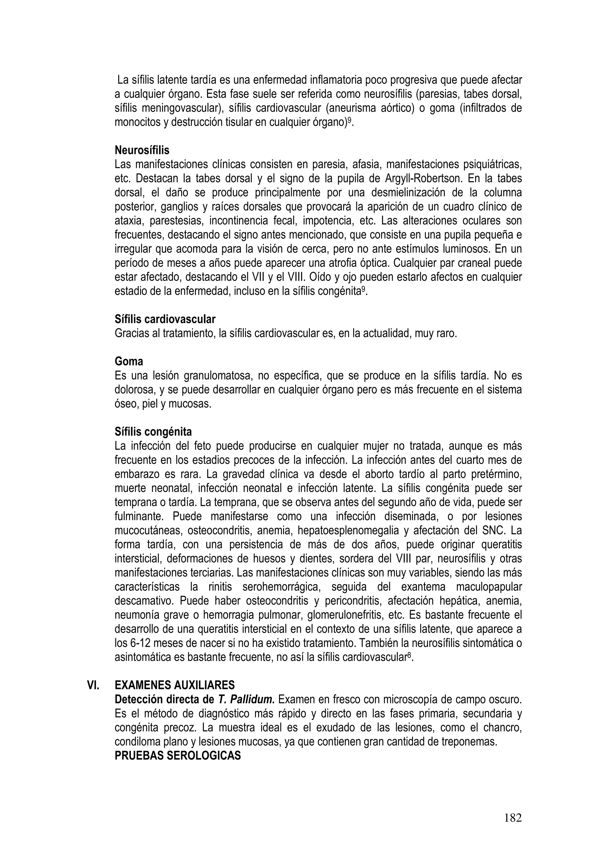 182
La sífilis latente tardía es una enfermedad inflamatoria poco progresiva que puede afectar
a cualquier órgano. Esta fase suele ser referida como neurosífilis (paresias, tabes dorsal,
sífilis meningovascular), sífilis cardiovascular (aneurisma aórtico) o goma (infiltrados de
monocitos y destrucción tisular en cualquier órgano)9.
Neurosífilis
Las manifestaciones clínicas consisten en paresia, afasia, manifestaciones psiquiátricas,
etc. Destacan la tabes dorsal y el signo de la pupila de Argyll-Robertson. En la tabes
dorsal, el daño se produce principalmente por una desmielinización de la columna
posterior, ganglios y raíces dorsales que provocará la aparición de un cuadro clínico de
ataxia, parestesias, incontinencia fecal, impotencia, etc. Las alteraciones oculares son
frecuentes, destacando el signo antes mencionado, que consiste en una pupila pequeña e
irregular que acomoda para la visión de cerca, pero no ante estímulos luminosos. En un
período de meses a años puede aparecer una atrofia óptica. Cualquier par craneal puede
estar afectado, destacando el VII y el VIII. Oído y ojo pueden estarlo afectos en cualquier
estadio de la enfermedad, incluso en la sífilis congénita9.
Sífilis cardiovascular
Gracias al tratamiento, la sífilis cardiovascular es, en la actualidad, muy raro.
Goma
Es una lesión granulomatosa, no específica, que se produce en la sífilis tardía. No es
dolorosa, y se puede desarrollar en cualquier órgano pero es más frecuente en el sistema
óseo, piel y mucosas.
Sífilis congénita
La infección del feto puede producirse en cualquier mujer no tratada, aunque es más
frecuente en los estadios precoces de la infección. La infección antes del cuarto mes de
embarazo es rara. La gravedad clínica va desde el aborto tardío al parto pretérmino,
muerte neonatal, infección neonatal e infección latente. La sífilis congénita puede ser
temprana o tardía. La temprana, que se observa antes del segundo año de vida, puede ser
fulminante. Puede manifestarse como una infección diseminada, o por lesiones
mucocutáneas, osteocondritis, anemia, hepatoesplenomegalia y afectación del SNC. La
forma tardía, con una persistencia de más de dos años, puede originar queratitis
intersticial, deformaciones de huesos y dientes, sordera del VIII par, neurosífilis y otras
manifestaciones terciarias. Las manifestaciones clínicas son muy variables, siendo las más
características la rinitis serohemorrágica, seguida del exantema maculopapular
descamativo. Puede haber osteocondritis y pericondritis, afectación hepática, anemia,
neumonía grave o hemorragia pulmonar, glomerulonefritis, etc. Es bastante frecuente el
desarrollo de una queratitis intersticial en el contexto de una sífilis latente, que aparece a
los 6-12 meses de nacer si no ha existido tratamiento. También la neurosífilis sintomática o
asintomática es bastante frecuente, no así la sífilis cardiovascular8.
VI. EXAMENES AUXILIARES
Detección directa de T. Pallidum. Examen en fresco con microscopía de campo oscuro.
Es el método de diagnóstico más rápido y directo en las fases primaria, secundaria y
congénita precoz. La muestra ideal es el exudado de las lesiones, como el chancro,
condiloma plano y lesiones mucosas, ya que contienen gran cantidad de treponemas.
PRUEBAS SEROLOGICAS
 