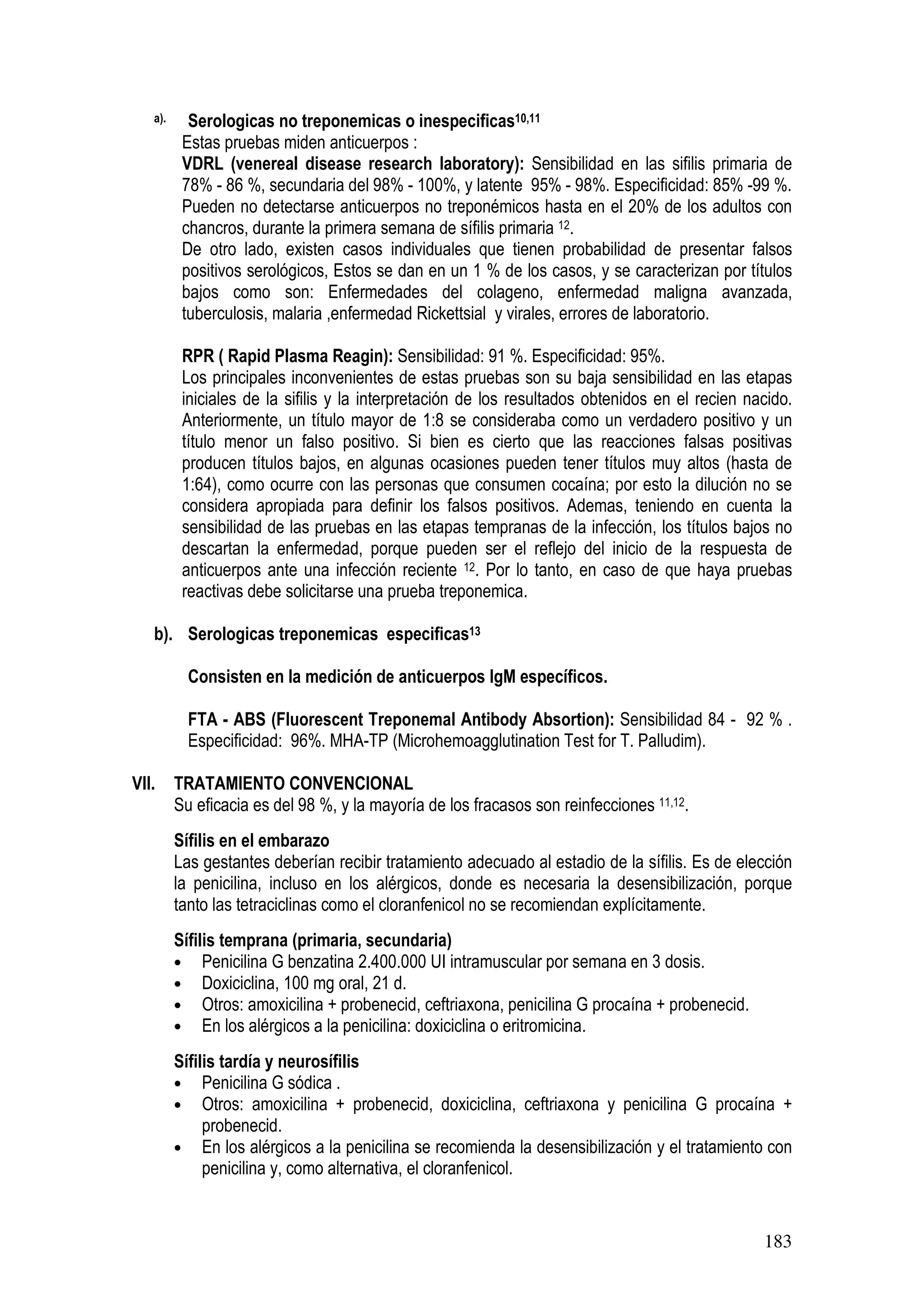 183
a). Serologicas no treponemicas o inespecificas10,11
Estas pruebas miden anticuerpos :
VDRL (venereal disease research laboratory): Sensibilidad en las sifilis primaria de
78% - 86 %, secundaria del 98% - 100%, y latente 95% - 98%. Especificidad: 85% -99 %.
Pueden no detectarse anticuerpos no treponémicos hasta en el 20% de los adultos con
chancros, durante la primera semana de sífilis primaria 12.
De otro lado, existen casos individuales que tienen probabilidad de presentar falsos
positivos serológicos, Estos se dan en un 1 % de los casos, y se caracterizan por títulos
bajos como son: Enfermedades del colageno, enfermedad maligna avanzada,
tuberculosis, malaria ,enfermedad Rickettsial y virales, errores de laboratorio.
RPR ( Rapid Plasma Reagin): Sensibilidad: 91 %. Especificidad: 95%.
Los principales inconvenientes de estas pruebas son su baja sensibilidad en las etapas
iniciales de la sifilis y la interpretación de los resultados obtenidos en el recien nacido.
Anteriormente, un título mayor de 1:8 se consideraba como un verdadero positivo y un
título menor un falso positivo. Si bien es cierto que las reacciones falsas positivas
producen títulos bajos, en algunas ocasiones pueden tener títulos muy altos (hasta de
1:64), como ocurre con las personas que consumen cocaína; por esto la dilución no se
considera apropiada para definir los falsos positivos. Ademas, teniendo en cuenta la
sensibilidad de las pruebas en las etapas tempranas de la infección, los títulos bajos no
descartan la enfermedad, porque pueden ser el reflejo del inicio de la respuesta de
anticuerpos ante una infección reciente 12. Por lo tanto, en caso de que haya pruebas
reactivas debe solicitarse una prueba treponemica.
b). Serologicas treponemicas especificas13
Consisten en la medición de anticuerpos IgM específicos.
FTA - ABS (Fluorescent Treponemal Antibody Absortion): Sensibilidad 84 - 92 % .
Especificidad: 96%. MHA-TP (Microhemoagglutination Test for T. Palludim).
VII. TRATAMIENTO CONVENCIONAL
Su eficacia es del 98 %, y la mayoría de los fracasos son reinfecciones 11,12.
Sífilis en el embarazo
Las gestantes deberían recibir tratamiento adecuado al estadio de la sífilis. Es de elección
la penicilina, incluso en los alérgicos, donde es necesaria la desensibilización, porque
tanto las tetraciclinas como el cloranfenicol no se recomiendan explícitamente.
Sífilis temprana (primaria, secundaria)
• Penicilina G benzatina 2.400.000 UI intramuscular por semana en 3 dosis.
• Doxiciclina, 100 mg oral, 21 d.
• Otros: amoxicilina + probenecid, ceftriaxona, penicilina G procaína + probenecid.
• En los alérgicos a la penicilina: doxiciclina o eritromicina.
Sífilis tardía y neurosífilis
• Penicilina G sódica .
• Otros: amoxicilina + probenecid, doxiciclina, ceftriaxona y penicilina G procaína +
probenecid.
• En los alérgicos a la penicilina se recomienda la desensibilización y el tratamiento con
penicilina y, como alternativa, el cloranfenicol.
 