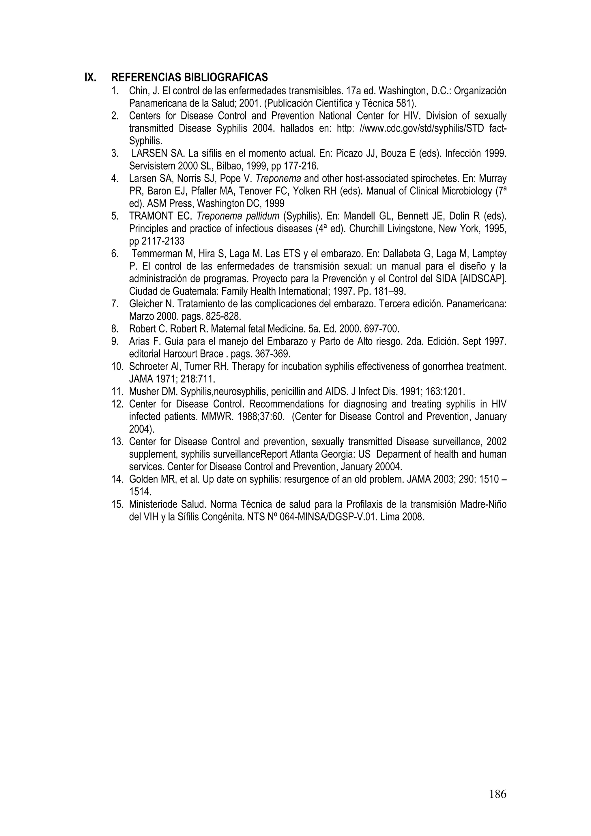 186
IX. REFERENCIAS BIBLIOGRAFICAS
1. Chin, J. El control de las enfermedades transmisibles. 17a ed. Washington, D.C.: Organización
Panamericana de la Salud; 2001. (Publicación Científica y Técnica 581).
2. Centers for Disease Control and Prevention National Center for HIV. Division of sexually
transmitted Disease Syphilis 2004. hallados en: http: //www.cdc.gov/std/syphilis/STD fact-
Syphilis.
3. LARSEN SA. La sífilis en el momento actual. En: Picazo JJ, Bouza E (eds). Infección 1999.
Servisistem 2000 SL, Bilbao, 1999, pp 177-216.
4. Larsen SA, Norris SJ, Pope V. Treponema and other host-associated spirochetes. En: Murray
PR, Baron EJ, Pfaller MA, Tenover FC, Yolken RH (eds). Manual of Clinical Microbiology (7ª
ed). ASM Press, Washington DC, 1999
5. TRAMONT EC. Treponema pallidum (Syphilis). En: Mandell GL, Bennett JE, Dolin R (eds).
Principles and practice of infectious diseases (4ª ed). Churchill Livingstone, New York, 1995,
pp 2117-2133
6. Temmerman M, Hira S, Laga M. Las ETS y el embarazo. En: Dallabeta G, Laga M, Lamptey
P. El control de las enfermedades de transmisión sexual: un manual para el diseño y la
administración de programas. Proyecto para la Prevención y el Control del SIDA [AIDSCAP].
Ciudad de Guatemala: Family Health International; 1997. Pp. 181–99.
7. Gleicher N. Tratamiento de las complicaciones del embarazo. Tercera edición. Panamericana:
Marzo 2000. pags. 825-828.
8. Robert C. Robert R. Maternal fetal Medicine. 5a. Ed. 2000. 697-700.
9. Arias F. Guía para el manejo del Embarazo y Parto de Alto riesgo. 2da. Edición. Sept 1997.
editorial Harcourt Brace . pags. 367-369.
10. Schroeter Al, Turner RH. Therapy for incubation syphilis effectiveness of gonorrhea treatment.
JAMA 1971; 218:711.
11. Musher DM. Syphilis,neurosyphilis, penicillin and AIDS. J Infect Dis. 1991; 163:1201.
12. Center for Disease Control. Recommendations for diagnosing and treating syphilis in HIV
infected patients. MMWR. 1988;37:60. (Center for Disease Control and Prevention, January
2004).
13. Center for Disease Control and prevention, sexually transmitted Disease surveillance, 2002
supplement, syphilis surveillanceReport Atlanta Georgia: US Deparment of health and human
services. Center for Disease Control and Prevention, January 20004.
14. Golden MR, et al. Up date on syphilis: resurgence of an old problem. JAMA 2003; 290: 1510 –
1514.
15. Ministeriode Salud. Norma Técnica de salud para la Profilaxis de la transmisión Madre-Niño
del VIH y la Sífilis Congénita. NTS Nº 064-MINSA/DGSP-V.01. Lima 2008.
 