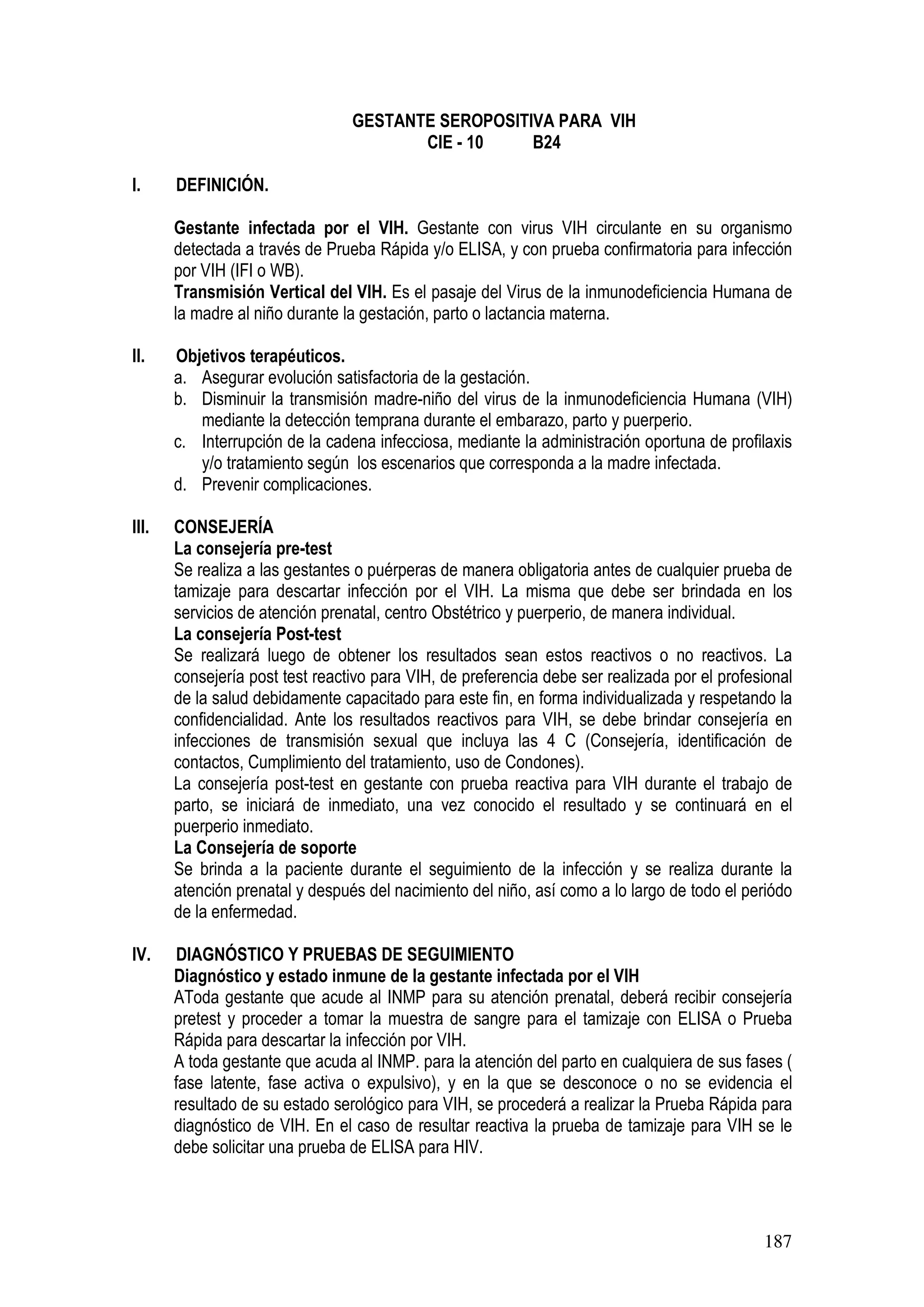 187
GESTANTE SEROPOSITIVA PARA VIH
CIE - 10 B24
I. DEFINICIÓN.
Gestante infectada por el VIH. Gestante con virus VIH circulante en su organismo
detectada a través de Prueba Rápida y/o ELISA, y con prueba confirmatoria para infección
por VIH (IFI o WB).
Transmisión Vertical del VIH. Es el pasaje del Virus de la inmunodeficiencia Humana de
la madre al niño durante la gestación, parto o lactancia materna.
II. Objetivos terapéuticos.
a. Asegurar evolución satisfactoria de la gestación.
b. Disminuir la transmisión madre-niño del virus de la inmunodeficiencia Humana (VIH)
mediante la detección temprana durante el embarazo, parto y puerperio.
c. Interrupción de la cadena infecciosa, mediante la administración oportuna de profilaxis
y/o tratamiento según los escenarios que corresponda a la madre infectada.
d. Prevenir complicaciones.
III. CONSEJERÍA
La consejería pre-test
Se realiza a las gestantes o puérperas de manera obligatoria antes de cualquier prueba de
tamizaje para descartar infección por el VIH. La misma que debe ser brindada en los
servicios de atención prenatal, centro Obstétrico y puerperio, de manera individual.
La consejería Post-test
Se realizará luego de obtener los resultados sean estos reactivos o no reactivos. La
consejería post test reactivo para VIH, de preferencia debe ser realizada por el profesional
de la salud debidamente capacitado para este fin, en forma individualizada y respetando la
confidencialidad. Ante los resultados reactivos para VIH, se debe brindar consejería en
infecciones de transmisión sexual que incluya las 4 C (Consejería, identificación de
contactos, Cumplimiento del tratamiento, uso de Condones).
La consejería post-test en gestante con prueba reactiva para VIH durante el trabajo de
parto, se iniciará de inmediato, una vez conocido el resultado y se continuará en el
puerperio inmediato.
La Consejería de soporte
Se brinda a la paciente durante el seguimiento de la infección y se realiza durante la
atención prenatal y después del nacimiento del niño, así como a lo largo de todo el periódo
de la enfermedad.
IV. DIAGNÓSTICO Y PRUEBAS DE SEGUIMIENTO
Diagnóstico y estado inmune de la gestante infectada por el VIH
AToda gestante que acude al INMP para su atención prenatal, deberá recibir consejería
pretest y proceder a tomar la muestra de sangre para el tamizaje con ELISA o Prueba
Rápida para descartar la infección por VIH.
A toda gestante que acuda al INMP. para la atención del parto en cualquiera de sus fases (
fase latente, fase activa o expulsivo), y en la que se desconoce o no se evidencia el
resultado de su estado serológico para VIH, se procederá a realizar la Prueba Rápida para
diagnóstico de VIH. En el caso de resultar reactiva la prueba de tamizaje para VIH se le
debe solicitar una prueba de ELISA para HIV.
 