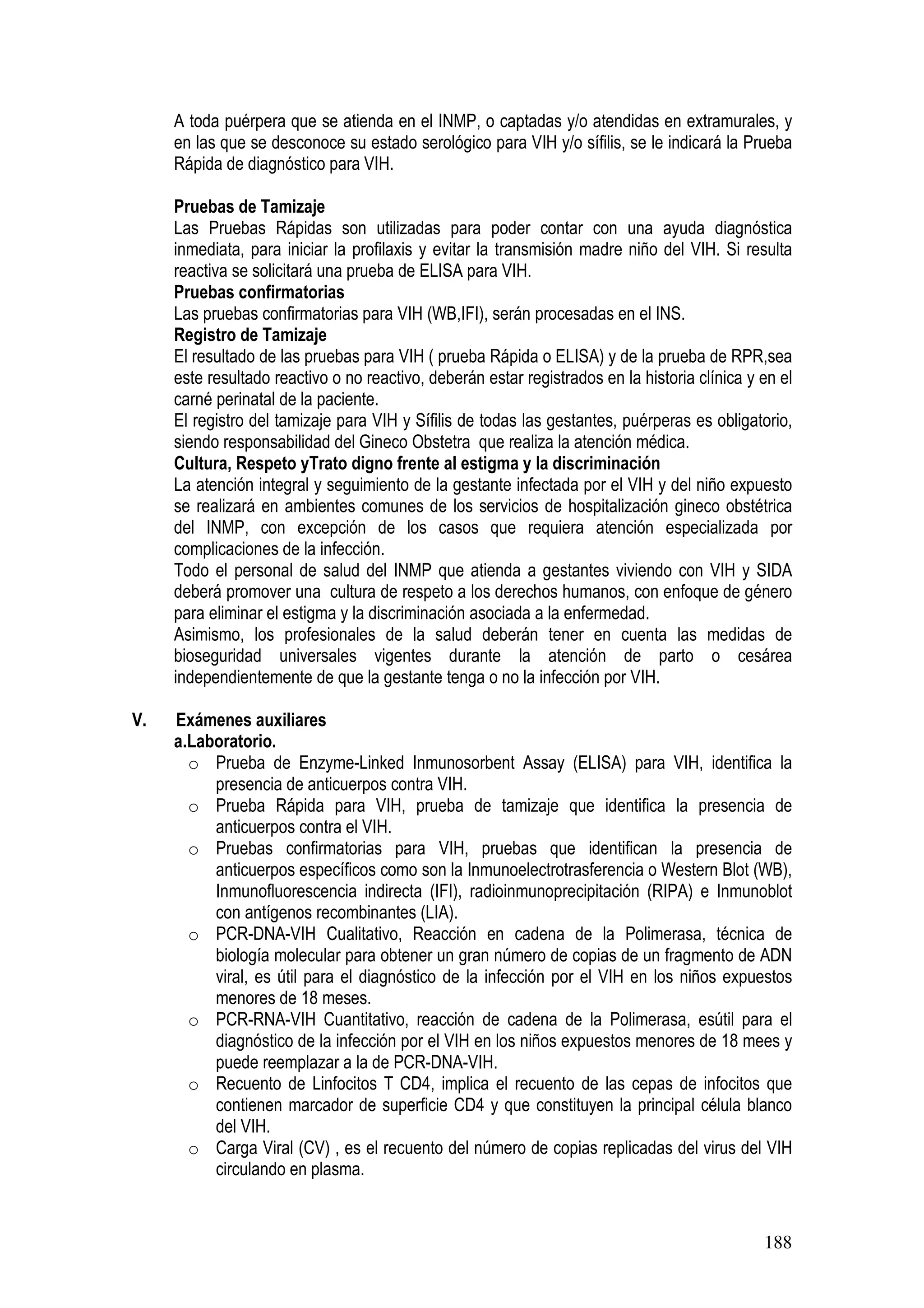 188
A toda puérpera que se atienda en el INMP, o captadas y/o atendidas en extramurales, y
en las que se desconoce su estado serológico para VIH y/o sífilis, se le indicará la Prueba
Rápida de diagnóstico para VIH.
Pruebas de Tamizaje
Las Pruebas Rápidas son utilizadas para poder contar con una ayuda diagnóstica
inmediata, para iniciar la profilaxis y evitar la transmisión madre niño del VIH. Si resulta
reactiva se solicitará una prueba de ELISA para VIH.
Pruebas confirmatorias
Las pruebas confirmatorias para VIH (WB,IFI), serán procesadas en el INS.
Registro de Tamizaje
El resultado de las pruebas para VIH ( prueba Rápida o ELISA) y de la prueba de RPR,sea
este resultado reactivo o no reactivo, deberán estar registrados en la historia clínica y en el
carné perinatal de la paciente.
El registro del tamizaje para VIH y Sífilis de todas las gestantes, puérperas es obligatorio,
siendo responsabilidad del Gineco Obstetra que realiza la atención médica.
Cultura, Respeto yTrato digno frente al estigma y la discriminación
La atención integral y seguimiento de la gestante infectada por el VIH y del niño expuesto
se realizará en ambientes comunes de los servicios de hospitalización gineco obstétrica
del INMP, con excepción de los casos que requiera atención especializada por
complicaciones de la infección.
Todo el personal de salud del INMP que atienda a gestantes viviendo con VIH y SIDA
deberá promover una cultura de respeto a los derechos humanos, con enfoque de género
para eliminar el estigma y la discriminación asociada a la enfermedad.
Asimismo, los profesionales de la salud deberán tener en cuenta las medidas de
bioseguridad universales vigentes durante la atención de parto o cesárea
independientemente de que la gestante tenga o no la infección por VIH.
V. Exámenes auxiliares
a.Laboratorio.
o Prueba de Enzyme-Linked Inmunosorbent Assay (ELISA) para VIH, identifica la
presencia de anticuerpos contra VIH.
o Prueba Rápida para VIH, prueba de tamizaje que identifica la presencia de
anticuerpos contra el VIH.
o Pruebas confirmatorias para VIH, pruebas que identifican la presencia de
anticuerpos específicos como son la Inmunoelectrotrasferencia o Western Blot (WB),
Inmunofluorescencia indirecta (IFI), radioinmunoprecipitación (RIPA) e Inmunoblot
con antígenos recombinantes (LIA).
o PCR-DNA-VIH Cualitativo, Reacción en cadena de la Polimerasa, técnica de
biología molecular para obtener un gran número de copias de un fragmento de ADN
viral, es útil para el diagnóstico de la infección por el VIH en los niños expuestos
menores de 18 meses.
o PCR-RNA-VIH Cuantitativo, reacción de cadena de la Polimerasa, esútil para el
diagnóstico de la infección por el VIH en los niños expuestos menores de 18 mees y
puede reemplazar a la de PCR-DNA-VIH.
o Recuento de Linfocitos T CD4, implica el recuento de las cepas de infocitos que
contienen marcador de superficie CD4 y que constituyen la principal célula blanco
del VIH.
o Carga Viral (CV) , es el recuento del número de copias replicadas del virus del VIH
circulando en plasma.
 
