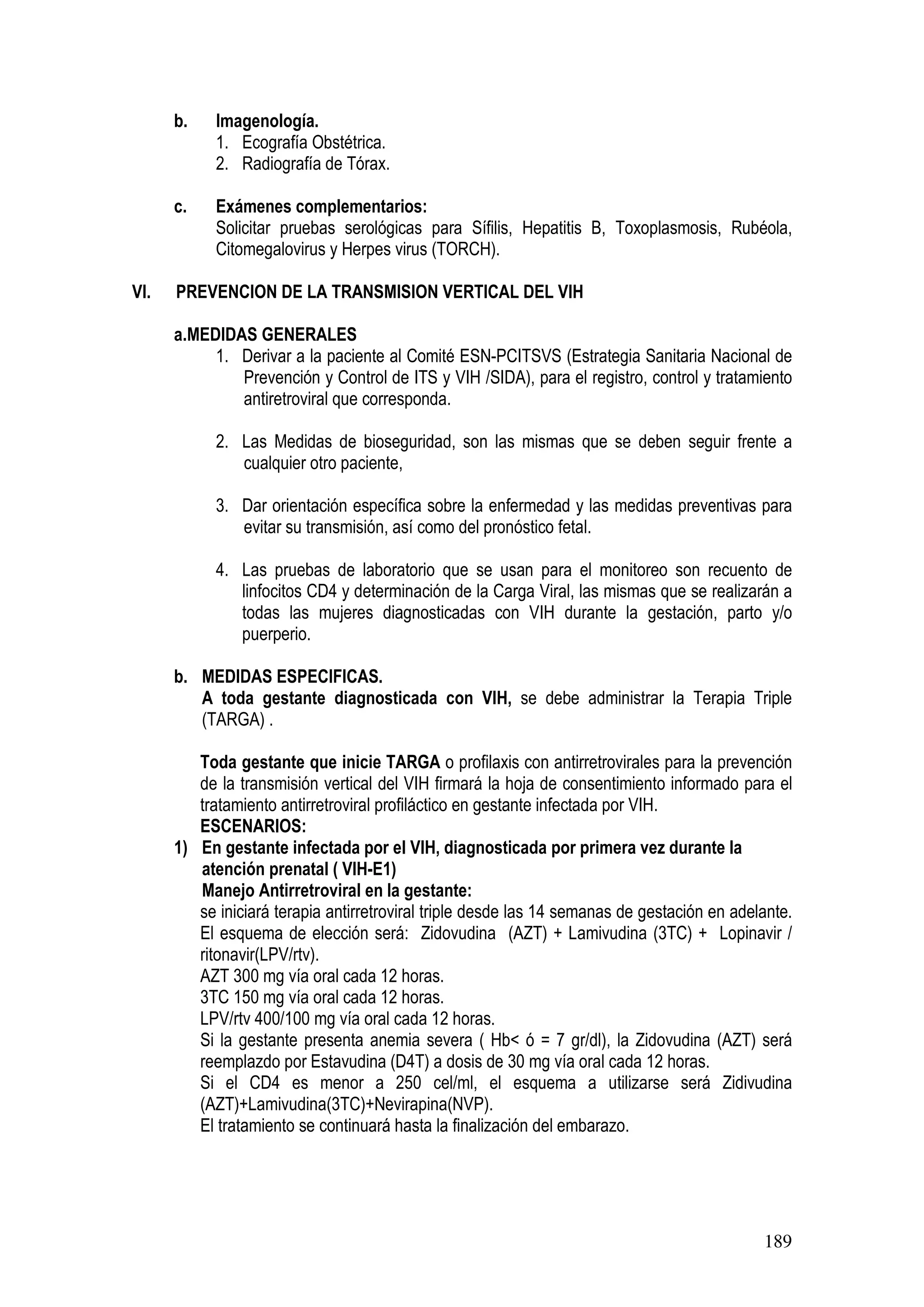 189
b. Imagenología.
1. Ecografía Obstétrica.
2. Radiografía de Tórax.
c. Exámenes complementarios:
Solicitar pruebas serológicas para Sífilis, Hepatitis B, Toxoplasmosis, Rubéola,
Citomegalovirus y Herpes virus (TORCH).
VI. PREVENCION DE LA TRANSMISION VERTICAL DEL VIH
a.MEDIDAS GENERALES
1. Derivar a la paciente al Comité ESN-PCITSVS (Estrategia Sanitaria Nacional de
Prevención y Control de ITS y VIH /SIDA), para el registro, control y tratamiento
antiretroviral que corresponda.
2. Las Medidas de bioseguridad, son las mismas que se deben seguir frente a
cualquier otro paciente,
3. Dar orientación específica sobre la enfermedad y las medidas preventivas para
evitar su transmisión, así como del pronóstico fetal.
4. Las pruebas de laboratorio que se usan para el monitoreo son recuento de
linfocitos CD4 y determinación de la Carga Viral, las mismas que se realizarán a
todas las mujeres diagnosticadas con VIH durante la gestación, parto y/o
puerperio.
b. MEDIDAS ESPECIFICAS.
A toda gestante diagnosticada con VIH, se debe administrar la Terapia Triple
(TARGA) .
Toda gestante que inicie TARGA o profilaxis con antirretrovirales para la prevención
de la transmisión vertical del VIH firmará la hoja de consentimiento informado para el
tratamiento antirretroviral profiláctico en gestante infectada por VIH.
ESCENARIOS:
1) En gestante infectada por el VIH, diagnosticada por primera vez durante la
atención prenatal ( VIH-E1)
Manejo Antirretroviral en la gestante:
se iniciará terapia antirretroviral triple desde las 14 semanas de gestación en adelante.
El esquema de elección será: Zidovudina (AZT) + Lamivudina (3TC) + Lopinavir /
ritonavir(LPV/rtv).
AZT 300 mg vía oral cada 12 horas.
3TC 150 mg vía oral cada 12 horas.
LPV/rtv 400/100 mg vía oral cada 12 horas.
Si la gestante presenta anemia severa ( Hb< ó = 7 gr/dl), la Zidovudina (AZT) será
reemplazdo por Estavudina (D4T) a dosis de 30 mg vía oral cada 12 horas.
Si el CD4 es menor a 250 cel/ml, el esquema a utilizarse será Zidivudina
(AZT)+Lamivudina(3TC)+Nevirapina(NVP).
El tratamiento se continuará hasta la finalización del embarazo.
 