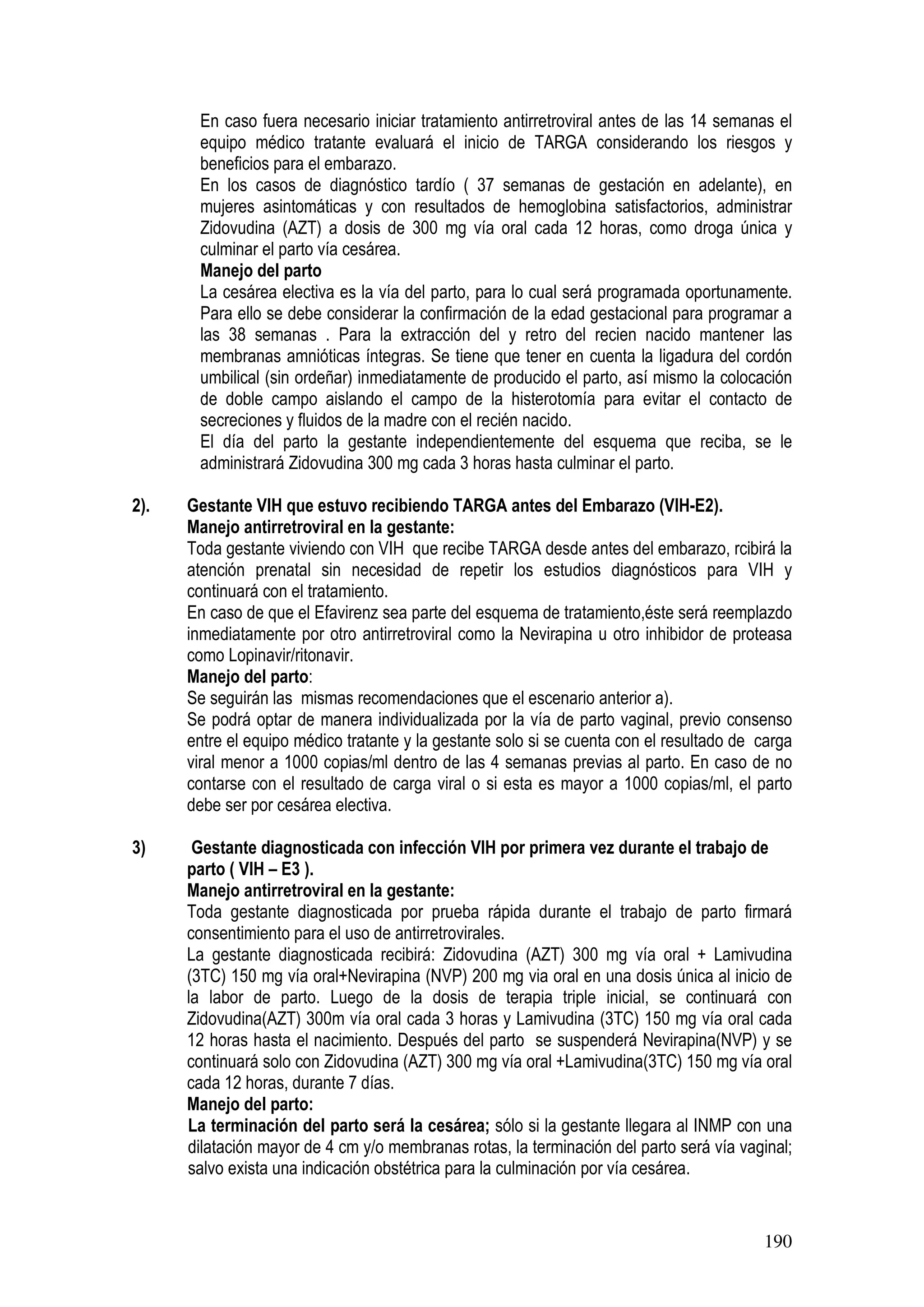 190
En caso fuera necesario iniciar tratamiento antirretroviral antes de las 14 semanas el
equipo médico tratante evaluará el inicio de TARGA considerando los riesgos y
beneficios para el embarazo.
En los casos de diagnóstico tardío ( 37 semanas de gestación en adelante), en
mujeres asintomáticas y con resultados de hemoglobina satisfactorios, administrar
Zidovudina (AZT) a dosis de 300 mg vía oral cada 12 horas, como droga única y
culminar el parto vía cesárea.
Manejo del parto
La cesárea electiva es la vía del parto, para lo cual será programada oportunamente.
Para ello se debe considerar la confirmación de la edad gestacional para programar a
las 38 semanas . Para la extracción del y retro del recien nacido mantener las
membranas amnióticas íntegras. Se tiene que tener en cuenta la ligadura del cordón
umbilical (sin ordeñar) inmediatamente de producido el parto, así mismo la colocación
de doble campo aislando el campo de la histerotomía para evitar el contacto de
secreciones y fluidos de la madre con el recién nacido.
El día del parto la gestante independientemente del esquema que reciba, se le
administrará Zidovudina 300 mg cada 3 horas hasta culminar el parto.
2). Gestante VIH que estuvo recibiendo TARGA antes del Embarazo (VIH-E2).
Manejo antirretroviral en la gestante:
Toda gestante viviendo con VIH que recibe TARGA desde antes del embarazo, rcibirá la
atención prenatal sin necesidad de repetir los estudios diagnósticos para VIH y
continuará con el tratamiento.
En caso de que el Efavirenz sea parte del esquema de tratamiento,éste será reemplazdo
inmediatamente por otro antirretroviral como la Nevirapina u otro inhibidor de proteasa
como Lopinavir/ritonavir.
Manejo del parto:
Se seguirán las mismas recomendaciones que el escenario anterior a).
Se podrá optar de manera individualizada por la vía de parto vaginal, previo consenso
entre el equipo médico tratante y la gestante solo si se cuenta con el resultado de carga
viral menor a 1000 copias/ml dentro de las 4 semanas previas al parto. En caso de no
contarse con el resultado de carga viral o si esta es mayor a 1000 copias/ml, el parto
debe ser por cesárea electiva.
3) Gestante diagnosticada con infección VIH por primera vez durante el trabajo de
parto ( VIH – E3 ).
Manejo antirretroviral en la gestante:
Toda gestante diagnosticada por prueba rápida durante el trabajo de parto firmará
consentimiento para el uso de antirretrovirales.
La gestante diagnosticada recibirá: Zidovudina (AZT) 300 mg vía oral + Lamivudina
(3TC) 150 mg vía oral+Nevirapina (NVP) 200 mg via oral en una dosis única al inicio de
la labor de parto. Luego de la dosis de terapia triple inicial, se continuará con
Zidovudina(AZT) 300m vía oral cada 3 horas y Lamivudina (3TC) 150 mg vía oral cada
12 horas hasta el nacimiento. Después del parto se suspenderá Nevirapina(NVP) y se
continuará solo con Zidovudina (AZT) 300 mg vía oral +Lamivudina(3TC) 150 mg vía oral
cada 12 horas, durante 7 días.
Manejo del parto:
La terminación del parto será la cesárea; sólo si la gestante llegara al INMP con una
dilatación mayor de 4 cm y/o membranas rotas, la terminación del parto será vía vaginal;
salvo exista una indicación obstétrica para la culminación por vía cesárea.
 