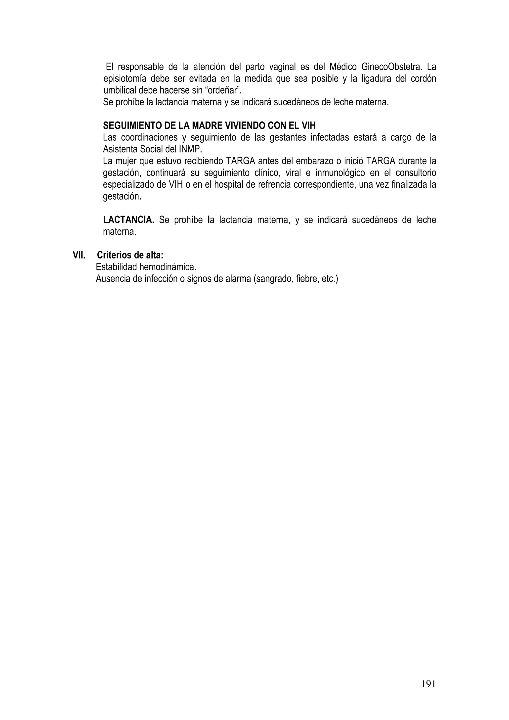 191
El responsable de la atención del parto vaginal es del Médico GinecoObstetra. La
episiotomía debe ser evitada en la medida que sea posible y la ligadura del cordón
umbilical debe hacerse sin “ordeñar”.
Se prohíbe la lactancia materna y se indicará sucedáneos de leche materna.
SEGUIMIENTO DE LA MADRE VIVIENDO CON EL VIH
Las coordinaciones y seguimiento de las gestantes infectadas estará a cargo de la
Asistenta Social del INMP.
La mujer que estuvo recibiendo TARGA antes del embarazo o inició TARGA durante la
gestación, continuará su seguimiento clínico, viral e inmunológico en el consultorio
especializado de VIH o en el hospital de refrencia correspondiente, una vez finalizada la
gestación.
LACTANCIA. Se prohíbe la lactancia materna, y se indicará sucedáneos de leche
materna.
VII. Criterios de alta:
Estabilidad hemodinámica.
Ausencia de infección o signos de alarma (sangrado, fiebre, etc.)
 