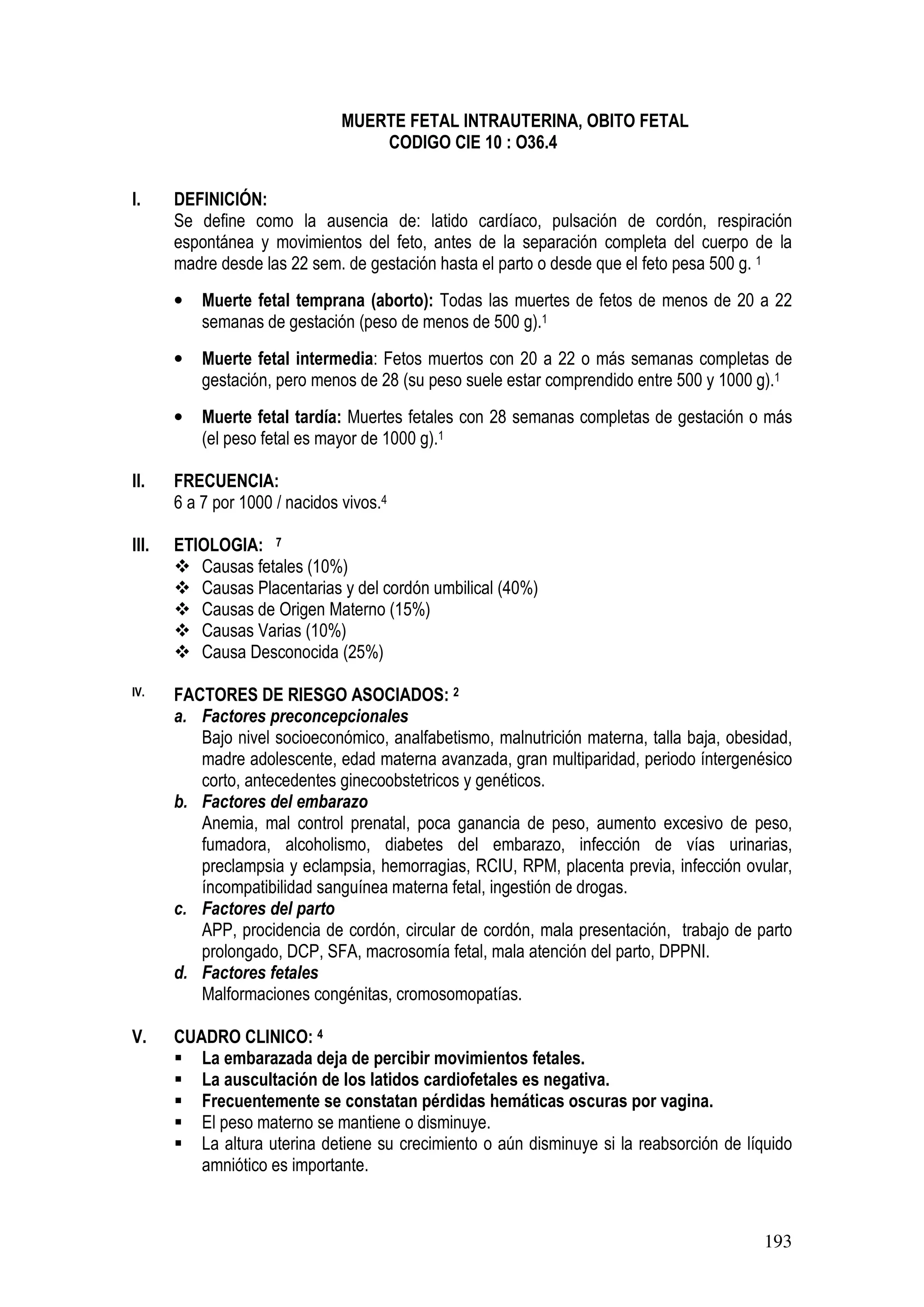 193
MUERTE FETAL INTRAUTERINA, OBITO FETAL
CODIGO CIE 10 : O36.4
I. DEFINICIÓN:
Se define como la ausencia de: latido cardíaco, pulsación de cordón, respiración
espontánea y movimientos del feto, antes de la separación completa del cuerpo de la
madre desde las 22 sem. de gestación hasta el parto o desde que el feto pesa 500 g. 1
• Muerte fetal temprana (aborto): Todas las muertes de fetos de menos de 20 a 22
semanas de gestación (peso de menos de 500 g).1
• Muerte fetal intermedia: Fetos muertos con 20 a 22 o más semanas completas de
gestación, pero menos de 28 (su peso suele estar comprendido entre 500 y 1000 g).1
• Muerte fetal tardía: Muertes fetales con 28 semanas completas de gestación o más
(el peso fetal es mayor de 1000 g).1
II. FRECUENCIA:
6 a 7 por 1000 / nacidos vivos.4
III. ETIOLOGIA: 7
Causas fetales (10%)
Causas Placentarias y del cordón umbilical (40%)
Causas de Origen Materno (15%)
Causas Varias (10%)
Causa Desconocida (25%)
IV. FACTORES DE RIESGO ASOCIADOS: 2
a. Factores preconcepcionales
Bajo nivel socioeconómico, analfabetismo, malnutrición materna, talla baja, obesidad,
madre adolescente, edad materna avanzada, gran multiparidad, periodo íntergenésico
corto, antecedentes ginecoobstetricos y genéticos.
b. Factores del embarazo
Anemia, mal control prenatal, poca ganancia de peso, aumento excesivo de peso,
fumadora, alcoholismo, diabetes del embarazo, infección de vías urinarias,
preclampsia y eclampsia, hemorragias, RCIU, RPM, placenta previa, infección ovular,
íncompatibilidad sanguínea materna fetal, ingestión de drogas.
c. Factores del parto
APP, procidencia de cordón, circular de cordón, mala presentación, trabajo de parto
prolongado, DCP, SFA, macrosomía fetal, mala atención del parto, DPPNI.
d. Factores fetales
Malformaciones congénitas, cromosomopatías.
V. CUADRO CLINICO: 4
La embarazada deja de percibir movimientos fetales.
La auscultación de los latidos cardiofetales es negativa.
Frecuentemente se constatan pérdidas hemáticas oscuras por vagina.
El peso materno se mantiene o disminuye.
La altura uterina detiene su crecimiento o aún disminuye si la reabsorción de líquido
amniótico es importante.
 