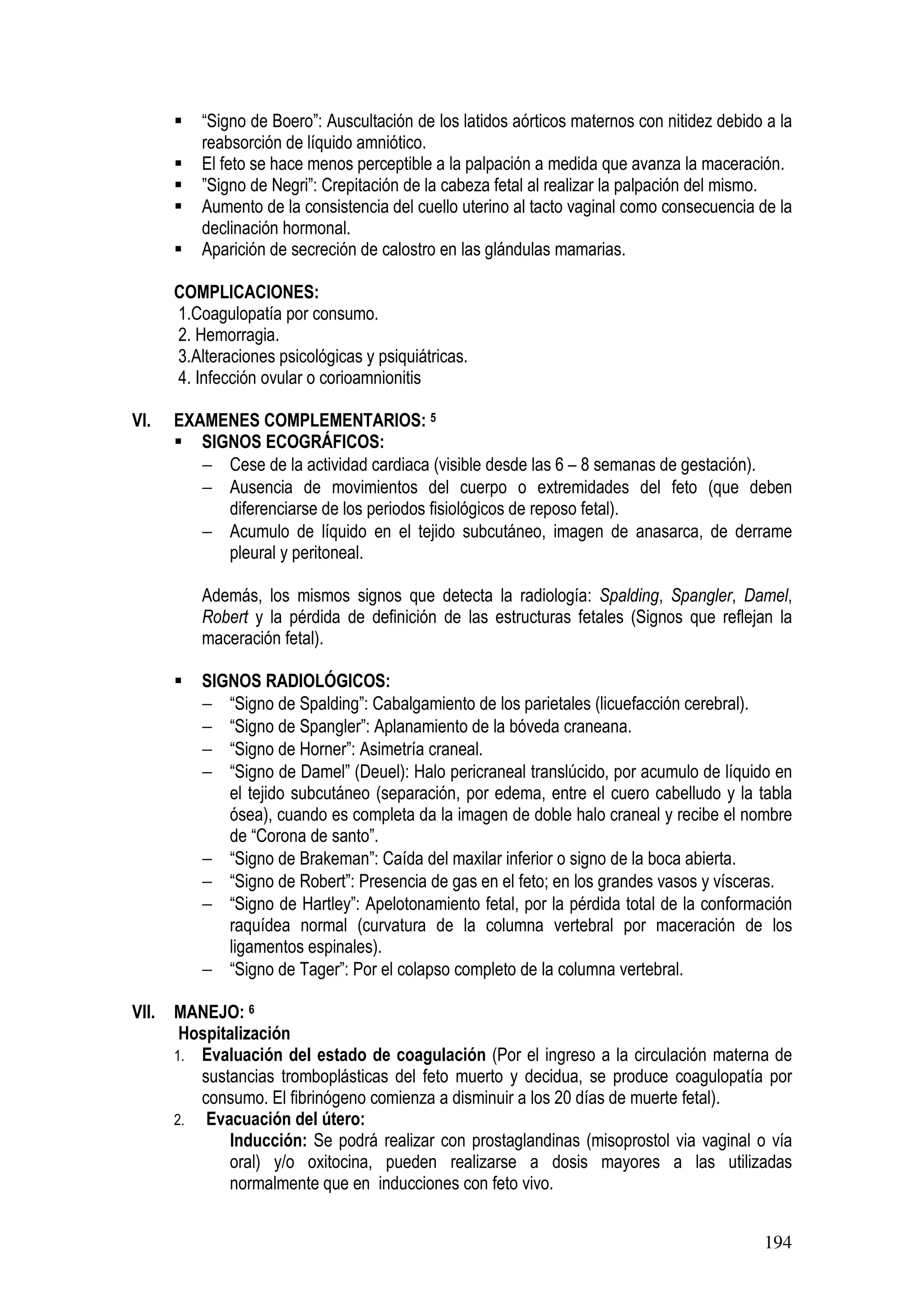 194
“Signo de Boero”: Auscultación de los latidos aórticos maternos con nitidez debido a la
reabsorción de líquido amniótico.
El feto se hace menos perceptible a la palpación a medida que avanza la maceración.
”Signo de Negri”: Crepitación de la cabeza fetal al realizar la palpación del mismo.
Aumento de la consistencia del cuello uterino al tacto vaginal como consecuencia de la
declinación hormonal.
Aparición de secreción de calostro en las glándulas mamarias.
COMPLICACIONES:
1.Coagulopatía por consumo.
2. Hemorragia.
3.Alteraciones psicológicas y psiquiátricas.
4. Infección ovular o corioamnionitis
VI. EXAMENES COMPLEMENTARIOS: 5
SIGNOS ECOGRÁFICOS:
− Cese de la actividad cardiaca (visible desde las 6 – 8 semanas de gestación).
− Ausencia de movimientos del cuerpo o extremidades del feto (que deben
diferenciarse de los periodos fisiológicos de reposo fetal).
− Acumulo de líquido en el tejido subcutáneo, imagen de anasarca, de derrame
pleural y peritoneal.
Además, los mismos signos que detecta la radiología: Spalding, Spangler, Damel,
Robert y la pérdida de definición de las estructuras fetales (Signos que reflejan la
maceración fetal).
SIGNOS RADIOLÓGICOS:
− “Signo de Spalding”: Cabalgamiento de los parietales (licuefacción cerebral).
− “Signo de Spangler”: Aplanamiento de la bóveda craneana.
− “Signo de Horner”: Asimetría craneal.
− “Signo de Damel” (Deuel): Halo pericraneal translúcido, por acumulo de líquido en
el tejido subcutáneo (separación, por edema, entre el cuero cabelludo y la tabla
ósea), cuando es completa da la imagen de doble halo craneal y recibe el nombre
de “Corona de santo”.
− “Signo de Brakeman”: Caída del maxilar inferior o signo de la boca abierta.
− “Signo de Robert”: Presencia de gas en el feto; en los grandes vasos y vísceras.
− “Signo de Hartley”: Apelotonamiento fetal, por la pérdida total de la conformación
raquídea normal (curvatura de la columna vertebral por maceración de los
ligamentos espinales).
− “Signo de Tager”: Por el colapso completo de la columna vertebral.
VII. MANEJO: 6
Hospitalización
1. Evaluación del estado de coagulación (Por el ingreso a la circulación materna de
sustancias tromboplásticas del feto muerto y decidua, se produce coagulopatía por
consumo. El fibrinógeno comienza a disminuir a los 20 días de muerte fetal).
2. Evacuación del útero:
Inducción: Se podrá realizar con prostaglandinas (misoprostol via vaginal o vía
oral) y/o oxitocina, pueden realizarse a dosis mayores a las utilizadas
normalmente que en inducciones con feto vivo.
 