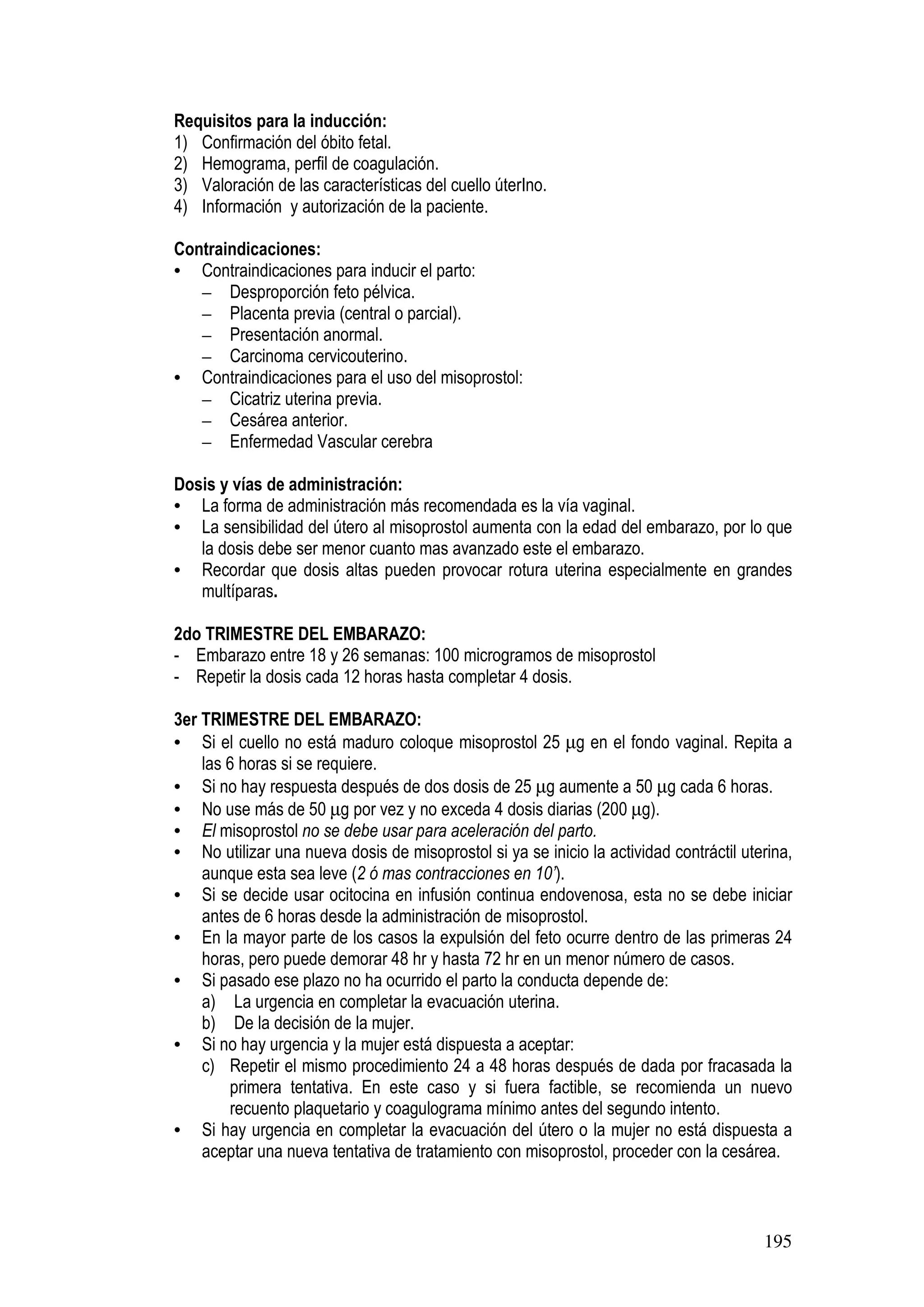 195
Requisitos para la inducción:
1) Confirmación del óbito fetal.
2) Hemograma, perfil de coagulación.
3) Valoración de las características del cuello úterIno.
4) Información y autorización de la paciente.
Contraindicaciones:
• Contraindicaciones para inducir el parto:
– Desproporción feto pélvica.
– Placenta previa (central o parcial).
– Presentación anormal.
– Carcinoma cervicouterino.
• Contraindicaciones para el uso del misoprostol:
– Cicatriz uterina previa.
– Cesárea anterior.
– Enfermedad Vascular cerebra
Dosis y vías de administración:
• La forma de administración más recomendada es la vía vaginal.
• La sensibilidad del útero al misoprostol aumenta con la edad del embarazo, por lo que
la dosis debe ser menor cuanto mas avanzado este el embarazo.
• Recordar que dosis altas pueden provocar rotura uterina especialmente en grandes
multíparas.
2do TRIMESTRE DEL EMBARAZO:
- Embarazo entre 18 y 26 semanas: 100 microgramos de misoprostol
- Repetir la dosis cada 12 horas hasta completar 4 dosis.
3er TRIMESTRE DEL EMBARAZO:
• Si el cuello no está maduro coloque misoprostol 25 µg en el fondo vaginal. Repita a
las 6 horas si se requiere.
• Si no hay respuesta después de dos dosis de 25 µg aumente a 50 µg cada 6 horas.
• No use más de 50 µg por vez y no exceda 4 dosis diarias (200 µg).
• El misoprostol no se debe usar para aceleración del parto.
• No utilizar una nueva dosis de misoprostol si ya se inicio la actividad contráctil uterina,
aunque esta sea leve (2 ó mas contracciones en 10’).
• Si se decide usar ocitocina en infusión continua endovenosa, esta no se debe iniciar
antes de 6 horas desde la administración de misoprostol.
• En la mayor parte de los casos la expulsión del feto ocurre dentro de las primeras 24
horas, pero puede demorar 48 hr y hasta 72 hr en un menor número de casos.
• Si pasado ese plazo no ha ocurrido el parto la conducta depende de:
a) La urgencia en completar la evacuación uterina.
b) De la decisión de la mujer.
• Si no hay urgencia y la mujer está dispuesta a aceptar:
c) Repetir el mismo procedimiento 24 a 48 horas después de dada por fracasada la
primera tentativa. En este caso y si fuera factible, se recomienda un nuevo
recuento plaquetario y coagulograma mínimo antes del segundo intento.
• Si hay urgencia en completar la evacuación del útero o la mujer no está dispuesta a
aceptar una nueva tentativa de tratamiento con misoprostol, proceder con la cesárea.
 