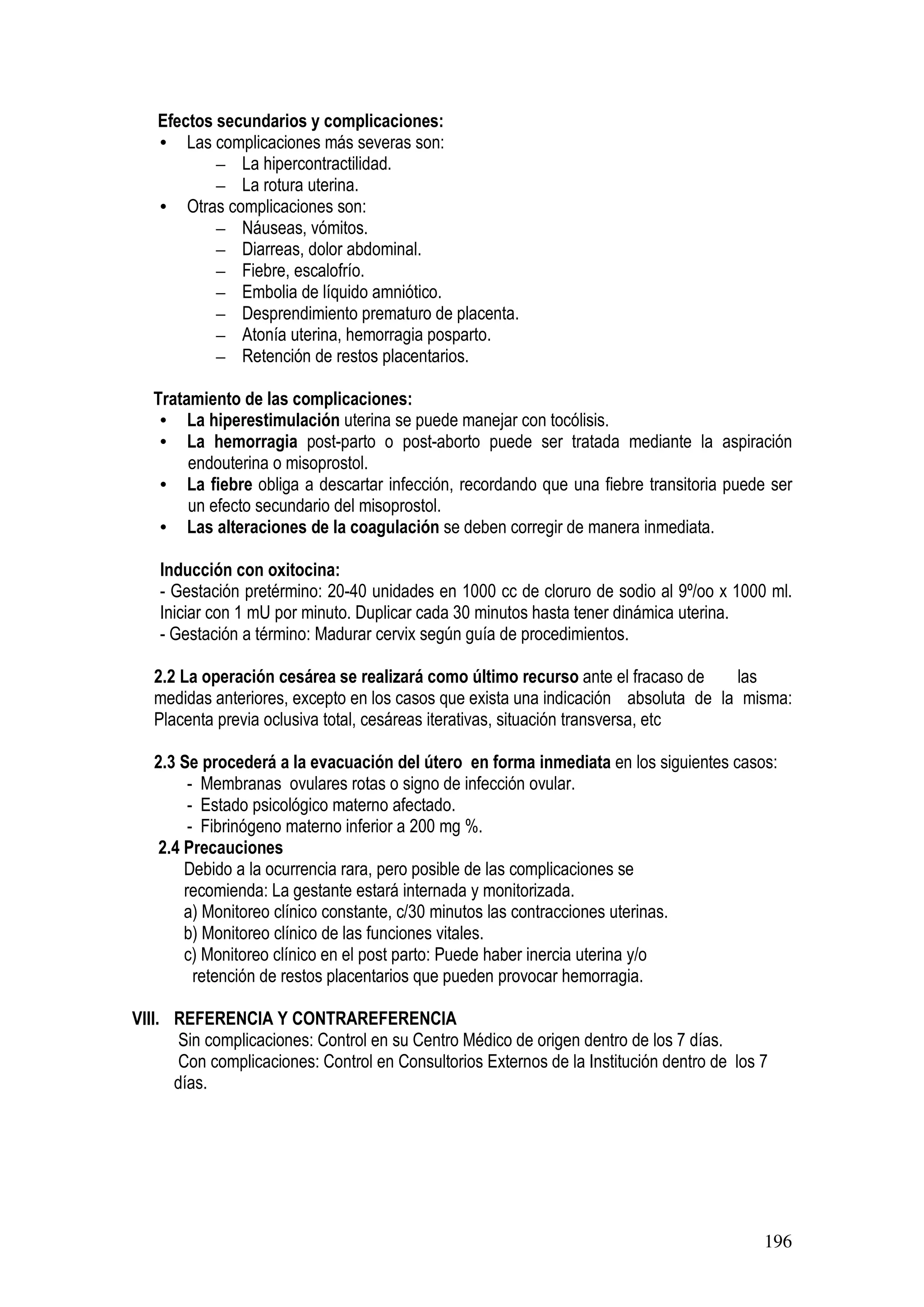196
Efectos secundarios y complicaciones:
• Las complicaciones más severas son:
– La hipercontractilidad.
– La rotura uterina.
• Otras complicaciones son:
– Náuseas, vómitos.
– Diarreas, dolor abdominal.
– Fiebre, escalofrío.
– Embolia de líquido amniótico.
– Desprendimiento prematuro de placenta.
– Atonía uterina, hemorragia posparto.
– Retención de restos placentarios.
Tratamiento de las complicaciones:
• La hiperestimulación uterina se puede manejar con tocólisis.
• La hemorragia post-parto o post-aborto puede ser tratada mediante la aspiración
endouterina o misoprostol.
• La fiebre obliga a descartar infección, recordando que una fiebre transitoria puede ser
un efecto secundario del misoprostol.
• Las alteraciones de la coagulación se deben corregir de manera inmediata.
Inducción con oxitocina:
- Gestación pretérmino: 20-40 unidades en 1000 cc de cloruro de sodio al 9º/oo x 1000 ml.
Iniciar con 1 mU por minuto. Duplicar cada 30 minutos hasta tener dinámica uterina.
- Gestación a término: Madurar cervix según guía de procedimientos.
2.2 La operación cesárea se realizará como último recurso ante el fracaso de las
medidas anteriores, excepto en los casos que exista una indicación absoluta de la misma:
Placenta previa oclusiva total, cesáreas iterativas, situación transversa, etc
2.3 Se procederá a la evacuación del útero en forma inmediata en los siguientes casos:
- Membranas ovulares rotas o signo de infección ovular.
- Estado psicológico materno afectado.
- Fibrinógeno materno inferior a 200 mg %.
2.4 Precauciones
Debido a la ocurrencia rara, pero posible de las complicaciones se
recomienda: La gestante estará internada y monitorizada.
a) Monitoreo clínico constante, c/30 minutos las contracciones uterinas.
b) Monitoreo clínico de las funciones vitales.
c) Monitoreo clínico en el post parto: Puede haber inercia uterina y/o
retención de restos placentarios que pueden provocar hemorragia.
VIII. REFERENCIA Y CONTRAREFERENCIA
Sin complicaciones: Control en su Centro Médico de origen dentro de los 7 días.
Con complicaciones: Control en Consultorios Externos de la Institución dentro de los 7
días.
 
