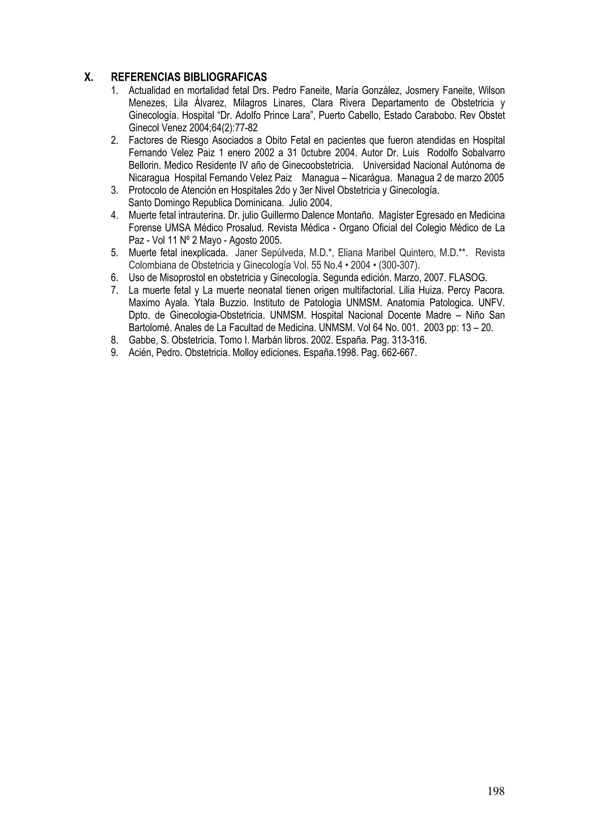 198
X. REFERENCIAS BIBLIOGRAFICAS
1. Actualidad en mortalidad fetal Drs. Pedro Faneite, María González, Josmery Faneite, Wilson
Menezes, Lila Álvarez, Milagros Linares, Clara Rivera Departamento de Obstetricia y
Ginecología. Hospital “Dr. Adolfo Prince Lara”, Puerto Cabello, Estado Carabobo. Rev Obstet
Ginecol Venez 2004;64(2):77-82
2. Factores de Riesgo Asociados a Obito Fetal en pacientes que fueron atendidas en Hospital
Fernando Velez Paiz 1 enero 2002 a 31 0ctubre 2004. Autor Dr. Luis Rodolfo Sobalvarro
Bellorin. Medico Residente IV año de Ginecoobstetricia. Universidad Nacional Autónoma de
Nicaragua Hospital Fernando Velez Paiz Managua – Nicarágua. Managua 2 de marzo 2005
3. Protocolo de Atención en Hospitales 2do y 3er Nivel Obstetricia y Ginecología.
Santo Domingo Republica Dominicana. Julio 2004.
4. Muerte fetal intrauterina. Dr. julio Guillermo Dalence Montaño. Magíster Egresado en Medicina
Forense UMSA Médico Prosalud. Revista Médica - Organo Oficial del Colegio Médico de La
Paz - Vol 11 Nº 2 Mayo - Agosto 2005.
5. Muerte fetal inexplicada. Janer Sepúlveda, M.D.*, Eliana Maribel Quintero, M.D.**. Revista
Colombiana de Obstetricia y Ginecología Vol. 55 No.4 • 2004 • (300-307).
6. Uso de Misoprostol en obstetricia y Ginecología. Segunda edición. Marzo, 2007. FLASOG.
7. La muerte fetal y La muerte neonatal tienen origen multifactorial. Lilia Huiza. Percy Pacora.
Maximo Ayala. Ytala Buzzio. Instituto de Patologia UNMSM. Anatomia Patologica. UNFV.
Dpto. de Ginecologia-Obstetricia. UNMSM. Hospital Nacional Docente Madre – Niño San
Bartolomé. Anales de La Facultad de Medicina. UNMSM. Vol 64 No. 001. 2003 pp: 13 – 20.
8. Gabbe, S. Obstetricia. Tomo I. Marbán libros. 2002. España. Pag. 313-316.
9. Acién, Pedro. Obstetricia. Molloy ediciones. España.1998. Pag. 662-667.
 
