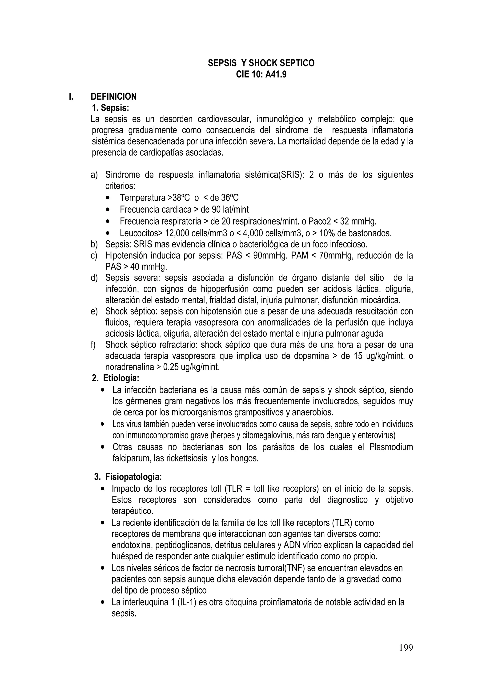 199
SEPSIS Y SHOCK SEPTICO
CIE 10: A41.9
I. DEFINICION
1. Sepsis:
La sepsis es un desorden cardiovascular, inmunológico y metabólico complejo; que
progresa gradualmente como consecuencia del síndrome de respuesta inflamatoria
sistémica desencadenada por una infección severa. La mortalidad depende de la edad y la
presencia de cardiopatías asociadas.
a) Síndrome de respuesta inflamatoria sistémica(SRIS): 2 o más de los siguientes
criterios:
• Temperatura >38ºC o < de 36ºC
• Frecuencia cardiaca > de 90 lat/mint
• Frecuencia respiratoria > de 20 respiraciones/mint. o Paco2 < 32 mmHg.
• Leucocitos> 12,000 cells/mm3 o < 4,000 cells/mm3, o > 10% de bastonados.
b) Sepsis: SRIS mas evidencia clínica o bacteriológica de un foco infeccioso.
c) Hipotensión inducida por sepsis: PAS < 90mmHg. PAM < 70mmHg, reducción de la
PAS > 40 mmHg.
d) Sepsis severa: sepsis asociada a disfunción de órgano distante del sitio de la
infección, con signos de hipoperfusión como pueden ser acidosis láctica, oliguria,
alteración del estado mental, frialdad distal, injuria pulmonar, disfunción miocárdica.
e) Shock séptico: sepsis con hipotensión que a pesar de una adecuada resucitación con
fluidos, requiera terapia vasopresora con anormalidades de la perfusión que incluya
acidosis láctica, oliguria, alteración del estado mental e injuria pulmonar aguda
f) Shock séptico refractario: shock séptico que dura más de una hora a pesar de una
adecuada terapia vasopresora que implica uso de dopamina > de 15 ug/kg/mint. o
noradrenalina > 0.25 ug/kg/mint.
2. Etiología:
• La infección bacteriana es la causa más común de sepsis y shock séptico, siendo
los gérmenes gram negativos los más frecuentemente involucrados, seguidos muy
de cerca por los microorganismos grampositivos y anaerobios.
• Los virus también pueden verse involucrados como causa de sepsis, sobre todo en individuos
con inmunocompromiso grave (herpes y citomegalovirus, más raro dengue y enterovirus)
• Otras causas no bacterianas son los parásitos de los cuales el Plasmodium
falciparum, las rickettsiosis y los hongos.
3. Fisiopatologia:
• Impacto de los receptores toll (TLR = toll like receptors) en el inicio de la sepsis.
Estos receptores son considerados como parte del diagnostico y objetivo
terapéutico.
• La reciente identificación de la familia de los toll like receptors (TLR) como
receptores de membrana que interaccionan con agentes tan diversos como:
endotoxina, peptidoglicanos, detritus celulares y ADN vírico explican la capacidad del
huésped de responder ante cualquier estimulo identificado como no propio.
• Los niveles séricos de factor de necrosis tumoral(TNF) se encuentran elevados en
pacientes con sepsis aunque dicha elevación depende tanto de la gravedad como
del tipo de proceso séptico
• La interleuquina 1 (IL-1) es otra citoquina proinflamatoria de notable actividad en la
sepsis.
 